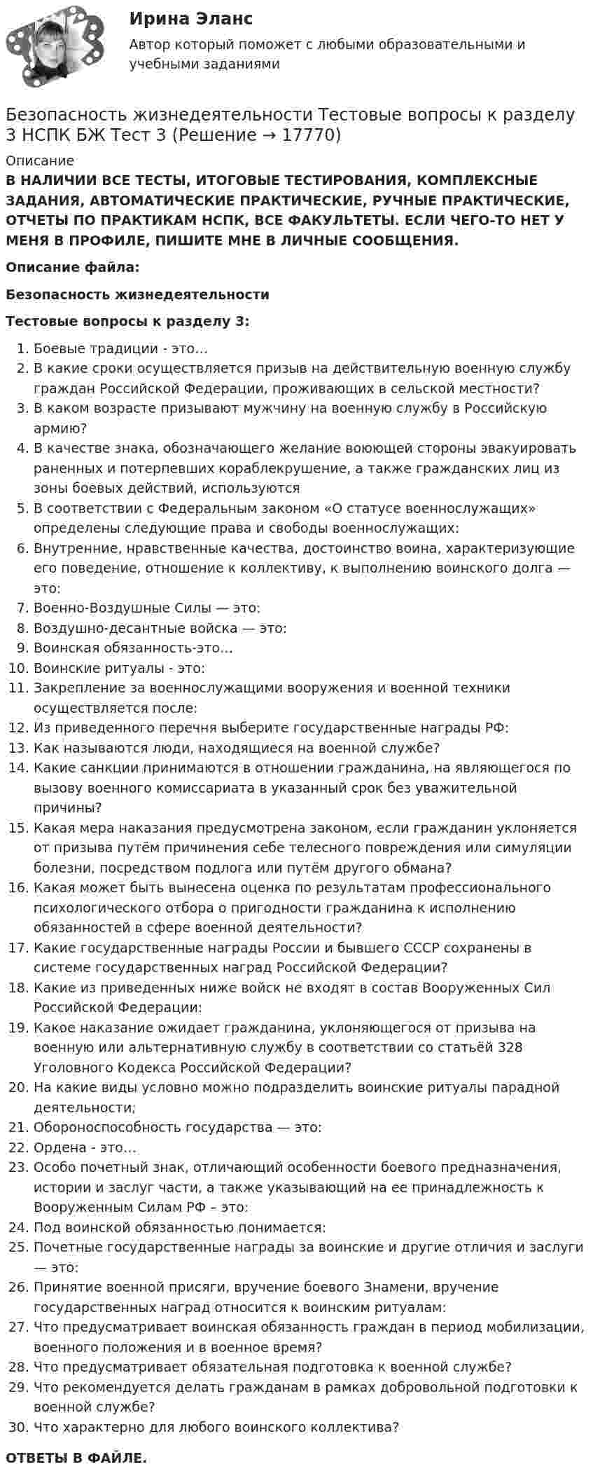      
          Описание
          В НАЛИЧИИ ВСЕ ТЕСТЫ, ИТОГОВЫЕ ТЕСТИРОВАНИЯ, КОМПЛЕКСНЫЕ ЗАДАНИЯ, АВТОМАТИЧЕСКИЕ ПРАКТИЧЕСКИЕ, РУЧНЫЕ ПРАКТИЧЕСКИЕ, ОТЧЕТЫ ПО ПРАКТИКАМ НСПК, ВСЕ ФАКУЛЬТЕТЫ. ЕСЛИ ЧЕГО-ТО НЕТ У МЕНЯ В ПРОФИЛЕ, ПИШИТЕ МНЕ В ЛИЧНЫЕ СООБЩЕНИЯ.Описание файла:Безопасность жизнедеятельностиТестовые вопросы к разделу 3:Боевые традиции - это…В какие сроки осуществляется призыв на действительную военную службу граждан Российской Федерации, проживающих в сельской местности?В каком возрасте призывают мужчину на военную службу в Российскую армию?В качестве знака, обозначающего желание воюющей стороны эвакуировать раненных и потерпевших кораблекрушение, а также гражданских лиц из зоны боевых действий, используютсяВ соответствии с Федеральным законом «О статусе военнослужащих» определены следующие права и свободы военнослужащих:Внутренние, нравственные качества, достоинство воина, характеризующие его поведение, отношение к коллективу, к выполнению воинского долга — это:Военно-Воздушные Силы — это:Воздушно-десантные войска — это:Воинская обязанность-это…Воинские ритуалы - это:Закрепление за военнослужащими вооружения и военной техники осуществляется после:Из приведенного перечня выберите государственные награды РФ:Как называются люди, находящиеся на военной службе?Какие санкции принимаются в отношении гражданина, на являющегося по вызову военного комиссариата в указанный срок без уважительной причины?Какая мера наказания предусмотрена законом, если гражданин уклоняется от призыва путём причинения себе телесного повреждения или симуляции болезни, посредством подлога или путём другого обмана?Какая может быть вынесена оценка по результатам профессионального психологического отбора о пригодности гражданина к исполнению обязанностей в сфере военной деятельности?Какие государственные награды России и бывшего СССР сохранены в системе государственных наград Российской Федерации?Какие из приведенных ниже войск не входят в состав Вооруженных Сил Российской Федерации:Какое наказание ожидает гражданина, уклоняющегося от призыва на военную или альтернативную службу в соответствии со статьёй 328 Уголовного Кодекса Российской Федерации?На какие виды условно можно подразделить воинские ритуалы парадной деятельности;Обороноспособность государства — это:Ордена - это…Особо почетный знак, отличающий особенности боевого предназначения, истории и заслуг части, а также указывающий на ее принадлежность к Вооруженным Силам РФ – это:Под воинской обязанностью понимается:Почетные государственные награды за воинские и другие отличия и заслуги — это:Принятие военной присяги, вручение боевого Знамени, вручение государственных наград относится к воинским ритуалам:Что предусматривает воинская обязанность граждан в период мобилизации, военного положения и в военное время?Что предусматривает обязательная подготовка к военной службе?Что рекомендуется делать гражданам в рамках добровольной подготовки к военной службе?Что характерно для любого воинского коллектива?ОТВЕТЫ В ФАЙЛЕ.  
            
            
            Безопасность жизнедеятельности Тестовые вопросы к разделу 3 НСПКБезопасность жизнедеятельности Тестовые вопросы к разделу 3 НСПК БЖ Тест 3Безопасность жизнедеятельности Тестовые вопросы к разделу 4Безопасность жизнедеятельности- Тестовые вопросы к разделу 4Безопасность жизнедеятельности Тестовые вопросы к разделу 4 НСПКБезопасность жизнедеятельности Тестовые вопросы к разделу 4 НСПК БЖ Тест 4Безопасность жизнедеятельности тест ответы на вопросы СинергияБезопасность жизнедеятельности Тестовые вопросы к разделу 1 НСПКБезопасность жизнедеятельности Тестовые вопросы к разделу 1 НСПК БЖ Тест 1 Безопасность жизнедеятельности Тестовые вопросы к разделу 2Безопасность жизнедеятельности- Тестовые вопросы к разделу 2Безопасность жизнедеятельности Тестовые вопросы к разделу 2 НСПКБезопасность жизнедеятельности Тестовые вопросы к разделу 2 НСПК БЖ Тест 2Безопасность жизнедеятельности Тестовые вопросы к разделу 3