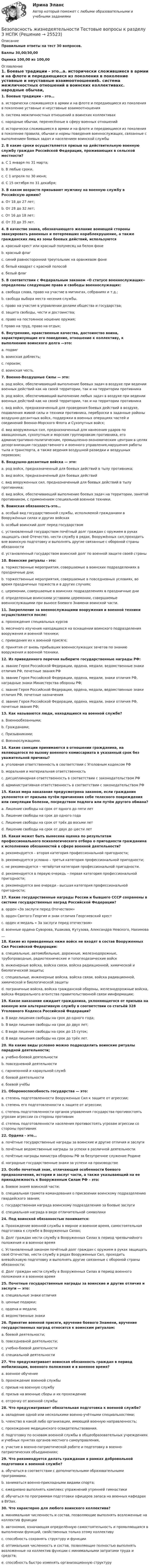     
          Описание
          Правильные ответы на тест 30 вопросов.Баллы 30,00/30,00Оценка 100,00 из 100,00 
          Оглавление
          1. Боевые традиции - это…a. исторически сложившиеся в армии и на флоте и передающиеся из поколения в поколение уставные и неуставные взаимоотношенияb. система межличностных отношений в воинских коллективахc. народные обычаи, перенесённые в сферу военных отношенийd. исторически сложившиеся в армии и на флоте и передающиеся из поколения в поколение правила, обычаи и нормы поведения военнослужащих, связанные с выполнением боевых задач и населением воинской службы2. В какие сроки осуществляется призыв на действительную военную службу граждан Российской Федерации, проживающих в сельской местности?a. С 1 января по 31 марта;b. В любые сроки.c. С 1 апреля по 30 июня;d. С 15 октября по 31 декабря;3. В каком возрасте призывают мужчину на военную службу в Российскую армию?a. От 18 до 27 лет;b. От 28 до 32 лет;c. От 16 до 18 лет;d. От 33 до 35 лет.4. В качестве знака, обозначающего желание воюющей стороны эвакуировать раненных и потерпевших кораблекрушение, а также гражданских лиц из зоны боевых действий, используютсяa. красный крест или красный полумесяц на белом фонеb. красный флагc. синий равносторонний треугольник на оранжевом фонеd. белый квадрат с красной полосойe. белый флаг5. В соответствии с Федеральным законом «О статусе военнослужащих» определены следующие права и свободы военнослужащих:a. свобода слова, право на участие в митингах, собраниях и т.д.;b. свобода выбора места несения службы.c. право на участие в управлении делами общества и государства;d. защита свободы, чести и достоинства;e. право на постоянное ношение оружия;f. право на труд, право на отдых; 6. Внутренние, нравственные качества, достоинство воина, характеризующие его поведение, отношение к коллективу, к выполнению воинского долга —это:a. подвигb. воинская доблесть;c. героизм;d. воинская честь.7. Военно-Воздушные Силы — это:a. род войск, обеспечивающий выполнение боевых задач в воздухе при ведении военных действий как на своей территории, так и на территории противникаb. род войск, обеспечивающий выполнение любых задач в воздухе при ведении военных действий как на своей территории, так и на территории противникаc. вид войск, предназначенный для проведения боевых действий в воздухе, подавления живой силы и техники противника, переброски в заданные районы воздушно-десантных войск, поддержки в военных операциях частей и соединений Военно-Морского Флота и Сухопутных войск;d. вид вооруженных сил, предназначенный для нанесения ударов по авиационным, сухопутным и морским группировкам противника, его административно-политическим, промышленно-экономическим центрам в целях дезорганизации государственного и военного управления,нарушения работы тыла и транспорта, а также ведения воздушной разведки и воздушных перевозок;8. Воздушно-десантные войска — это:a. род войск, предназначенный для боевых действий в тылу противника;b. вид войск, предназначенный для боевых действийc. вид вооруженных сил, предназначенный для боевых действий в тылу противника;d. вид войск, обеспечивающий выполнение боевых задач на территории, занятой противником, с применением специальной военной техники.9. Воинская обязанность-это…a. особый вид государственной службы, исполняемой гражданами в Вооружённых силах и других войскахb. особый воинский долг перед государствомc. установленный государством почётный долг граждан с оружием в руках защищать своё Отечество, нести службу в рядах, Вооружённых сил,проходить вне воинскую подготовку и выполнять другие связанные с обороной страны обязанностиd. установленный государством воинский долг по военной защите своей страны10. Воинские ритуалы - это:a. торжественные мероприятия, совершаемые в воинских подразделениях в праздничные дни;b. торжественные мероприятия, совершаемые в повседневных условиях, во время праздничных торжеств и в других случаях;c. церемонии, совершаемые в воинских подразделениях в праздничные дниd. определенные воинскими уставами церемонии, совершаемые военнослужащими при выносе Боевого Знамени воинской части.11. Закрепление за военнослужащими вооружения и военной техники осуществляется после:a. прохождения специальных курсовb. месячного изучения находящихся на оснащении воинского подразделения вооружения и военной техники;c. приведения их к военной присяге;d. принятия от вновь прибывших военнослужащих зачетов по знанию вооружения и военной техники.12. Из приведенного перечня выберите государственные награды РФ:a. звание Героя Российской Федерации, ордена, медали, ведомственные знаки отличия РФ, почетные звания РФb. звание Героя Российской Федерации, ордена, медали, знаки отличия РФ, наградные знаки Министерства обороны РФ;c. звание Героя Российской Федерации, ордена, медали, ведомственные знаки отличия РФ, почетные назначенияd. звание Героя Российской Федерации, ордена, медали, знаки отличия РФ, почетные звания РФ;13. Как называются люди, находящиеся на военной службе?a. Военнообязанными;b. Гражданами;c. Призывниками;d. Военнослужащими.14. Какие санкции принимаются в отношении гражданина, на являющегося по вызову военного комиссариата в указанный срок без уважительной причины?a. уголовная ответственность в соответствии с Уголовным кодексом РФb. моральная и материальная ответственностьc. дисциплинарная ответственность в соответствии с законодательством РФd. административная ответственность в соответствии с законодательством РФ15. Какая мера наказания предусмотрена законом, если гражданин уклоняется от призыва путём причинения себе телесного повреждения или симуляции болезни, посредством подлога или путём другого обмана?a. Лишение свободы на срок от одного до пяти летb. Лишение свободы на срок до одного годаc. Лишение свободы на срок от трёх до восьми летd. Лишение свободы на срок от двух до шести лет16. Какая может быть вынесена оценка по результатам профессионального психологического отбора о пригодности гражданина к исполнению обязанностей в сфере военной деятельности?a. рекомендуется – вторая категория профессиональной пригодности;b. рекомендуется условно – третья категория профессиональной пригодности;c. не рекомендуется – четвёртая категория профессиональной пригодности.d. рекомендуется в первую очередь – первая категория профессиональной пригодности;e. рекомендуется вне очереди - высшая категория профессиональной пригодности;17. Какие государственные награды России и бывшего СССР сохранены в системе государственных наград Российской Федерации?a. орден «За заслуги перед Отечеством»b. орден Святого Георгия и знак отличия Георгиевский крестc. орден и медаль « За заслуги перед отечеством»d. военные ордена Суворова, Ушакова, Кутузова, Александра Невского, Нахимова __18. Какие из приведенных ниже войск не входят в состав Вооруженных Сил Российской Федерации:a. специальные, автомобильные, дорожные, железнодорожные, трубопроводные, радиотехнические и топогеодезические войскb. инженерные войска, войска связи, войска радиационной, химической и биологической защиты;c. специальные, инженерные войска, войска связи, войска радиационной, химической и биологической защитыd. пограничные войска, войска гражданской обороны, железнодорожные войска, войска Федерального агентства правительственной связи иинформации;19. Какое наказание ожидает гражданина, уклоняющегося от призыва на военную или альтернативную службу в соответствии со статьёй 328 Уголовного Кодекса Российской Федерации?a. В виде лишения свободы на срок до одного года;b. В виде лишения свободы на срок до двух лет;c. В виде лишения свободы на срок до 15 суток;d. В виде лишения свободы на срок до трёх лет.20. На какие виды условно можно подразделить воинские ритуалы парадной деятельности;a. учебно-боевой деятельностиb. повседневной деятельностиc. гарнизонной и караульной службd. боевой деятельностиe. боевой учёбы21. Обороноспособность государства — это:a. степень подготовленности Вооруженных Сил к защите от агрессии;b. степень его подготовленности к защите от агрессии;c. степень подготовленности органов управления государства противостоять угрозам агрессии со стороны противникd. степень подготовленности населения противостоять угрозам агрессии со стороны противник22. Ордена - это…a. почётные государственные награды за воинские и другие отличия и заслугиb. почётные ведомственные награды за успехи в различной деятельностиc. почётные награды министра обороны РФ за безупречное служение Родинеd. наградные государственные знаки за успехи на производстве23. Особо почетный знак, отличающий особенности боевого предназначения, истории и заслуг части, а также указывающий на ее принадлежность к Вооруженным Силам РФ – это:a. Боевое знамя воинской части;b. специальная грамота командования о присвоении воинскому подразделению гвардейского звания;c. государственная награда воинскому подразделению за боевые заслугиd. специальная награда в виде отличительной символики24. Под воинской обязанностью понимается:a. Прохождение военной службы в мирное и военное время, самостоятельная подготовка к службе в Вооруженных Силах;b. Долг граждан нести службу в Вооруженных Силах в период чрезвычайного положения и в военное времяc. Установленный законом почётный долг граждан с оружием в руках защищать своё Отечество, нести службу в рядах Вооруженных Сил, проходить вневойсковую подготовку и выполнять другие связанные с обороной страны обязанности;d. Долг граждан нести службу в Вооруженных Силах в период военного положения и в военное время25. Почетные государственные награды за воинские и другие отличия и заслуги — это:a. специальные знаки отличияb. ценные подарки;c. ордена и медали;d. ведомственные знаки26. Принятие военной присяги, вручение боевого Знамени, вручение государственных наград относится к воинским ритуалам:a. боевой деятельности;b. повседневной деятельности;c. учебно-боевой деятельностиd. специальной деятельности27. Что предусматривает воинская обязанность граждан в период мобилизации, военного положения и в военное время?a. военное обучениеb. прохождение военной службыc. призыв на военную службуd. призыв на военные сборы и их прохождениеe. отсрочку от военной службы28. Что предусматривает обязательная подготовка к военной службе?a. овладение одной или несколькими военно-учётными специальностями;b. членство в какой либо организации, имеющей военную направленность;c. прохождение медицинского освидетельствования.d. подготовку по основам военной службы в общеобразовательных учреждениях и учебных пунктах органов местного самоуправления,e. участие в военно-патриотической работе и подготовку в военно-патриотических объединениях;29. Что рекомендуется делать гражданам в рамках добровольной подготовки к военной службе?a. обучаться в соответствии с дополнительными образовательными программами.b. заниматься военно-прикладными видами спорта;c. ежедневно выполнять комплекс упражнений утренней гимнастикиd. обучаться по программам подготовки офицеров запаса на военных кафедрах в ВУЗах.30. Что характерно для любого воинского коллектива?a. минимальная численность и состав, позволяющие выполнять возложенные на коллектив функцииb. автономия, означающая определённую самостоятельность и проявляющаяся в выполнении функций, свойственных только этому коллективуc. способность сохранять структуру и функцииd. оптимальная численность и состав, позволяющие полностью выполнять возложенные на коллектив функции с минимальными затратами труда и средств;e. способность быстро изменять организационную структуру 
            
            
            Безопасность жизнедеятельности- Тестовые вопросы к разделу 3Безопасность жизнедеятельности Тестовые вопросы к разделу 3 НСПКБезопасность жизнедеятельности Тестовые вопросы к разделу 3 НСПК БЖ Тест 3Безопасность жизнедеятельности Тестовые вопросы к разделу 4Безопасность жизнедеятельности- Тестовые вопросы к разделу 4Безопасность жизнедеятельности Тестовые вопросы к разделу 4 НСПКБезопасность жизнедеятельности Тестовые вопросы к разделу 4 НСПК БЖ Тест 4Безопасность жизнедеятельности- Тестовые вопросы к разделу 1Безопасность жизнедеятельности Тестовые вопросы к разделу 1 НСПКБезопасность жизнедеятельности Тестовые вопросы к разделу 1 НСПК БЖ Тест 1 Безопасность жизнедеятельности Тестовые вопросы к разделу 2Безопасность жизнедеятельности- Тестовые вопросы к разделу 2Безопасность жизнедеятельности Тестовые вопросы к разделу 2 НСПКБезопасность жизнедеятельности Тестовые вопросы к разделу 2 НСПК БЖ Тест 2