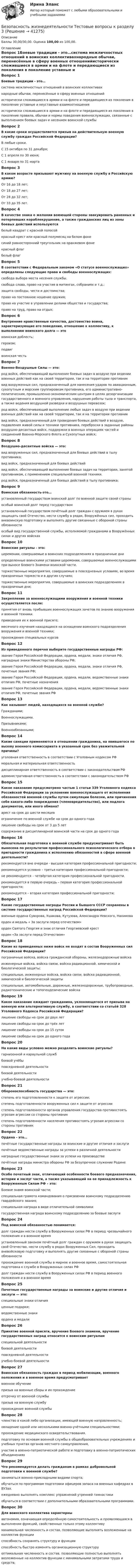     
          Описание
          Баллы 30,00/30,00. Оценка 100,00 из 100,00. 
          Оглавление
          Вопрос 1Боевые традиции - это…система межличностных отношений в воинских коллективахнародные обычаи, перенесённые в сферу военных отношенийисторически сложившиеся в армии и на флоте и передающиеся из поколения в поколение уставные и неуставные взаимоотношенияисторически сложившиеся в армии и на флоте и передающиеся из поколения в поколение правила, обычаи и нормы поведения военнослужащих, связанные с выполнением боевых задач и несением воинской службыВопрос 2В какие сроки осуществляется призыв на действительную военную службу граждан Российской Федерации?В любые сроки.С 15 октября по 31 декабря; С 1 апреля по 30 июня; С 1 января по 31 мартаВопрос 3В каком возрасте призывают мужчину на военную службу в Российскую армию?От 16 до 18 лет;От 18 до 27 лет; От 28 до 32 лет;От 33 до 35 лет.Вопрос 4В качестве знака о желании воюющей стороны эвакуировать раненных и потерпевших кораблекрушение, а также гражданских лиц из зоны боевых действий используютсябелый квадрат с красной полосойкрасный крест или красный полумесяц на белом фоне синий равносторонний треугольник на оранжевом фонекрасный флагбелый флагВопрос 5В соответствии с Федеральным законом «О статусе военнослужащих» определены следующие права и свободы военнослужащих:свобода выбора места несения службы.свобода слова, право на участие в митингах, собраниях и т.д.; защита свободы, чести и достоинства; право на постоянное ношение оружия;право на участие в управлении делами общества и государства; право на труд, право на отдых; Вопрос 6Внутренние нравственные качества, достоинство воина, характеризующие его поведение, отношение к коллективу, к выполнению воинского долга — этовоинская доблесть;героизм;подвигвоинская честьВопрос 7Военно-Воздушные Силы — это:род войск, обеспечивающий выполнение боевых задач в воздухе при ведении военных действий как на своей территории, так и на территории противниквид вооруженных сил, предназначенный для нанесения ударов по авиационным, сухопутным и морским группировкам противника, его административно-политическим, промышленно-экономическим центрам в целях дезорганизации государственного и военного управления, нарушения работы тыла и транспорта, а также ведения воздушной разведки и воздушных перевозок; род войск, обеспечивающий выполнение любых задач в воздухе при ведении военных действий как на своей территории, так и на территории противниквид войск, предназначенный для проведения боевых действий в воздухе, подавления живой силы и техники противника, переброски в заданные районы воздушно-десантных войск, поддержки в военных операциях частей и соединений Военно-Морского Флота и Сухопутных войск;Вопрос 8Воздушно-десантные войска — это:вид вооруженных сил, предназначенный для боевых действий в тылу противника;вид войск, предназначенный для боевых действийвид войск, обеспечивающий выполнение боевых задач на территории, занятой противником, с применением специальной военной техники.род войск, предназначенный для боевых действий в тылу противника;Вопрос 9Воинская обязанность-это…установленный государством воинский долг по военной защите своей страныособый воинский долг перед государствомустановленный государством почётный долг граждан с оружием в руках защищать своё Отечество, нести службу в рядах, Вооружённых сил, проходить вневоинскую подготовку и выполнять другие связанные с обороной страны обязанности особый вид государственной службы, исполняемой гражданами в Вооружённых силах и других войскахВопрос 10Воинские ритуалы - это:церемонии, совершаемые в воинских подразделениях в праздничные дниопределенные воинскими уставами церемонии, совершаемые военнослужащими при выносе Боевого Знамени воинской части.торжественные мероприятия, совершаемые в повседневных условиях, во время праздничных торжеств и в других случаях; торжественные мероприятия, совершаемые в воинских подразделениях в праздничные дни;Вопрос 11Закрепление за военнослужащими вооружения и военной техники осуществляется после:принятия от вновь прибывших военнослужащих зачетов по знанию вооружения и военной техники.приведения их к военной присяге; месячного изучения находящихся на оснащении воинского подразделения вооружения и военной техники;прохождения специальных курсовВопрос 12Из приведенного перечня выберите государственные награды РФ:звание Героя Российской Федерации, ордена, медали, знаки отличия РФ, наградные знаки Министерства обороны РФ;звание Героя Российской Федерации, ордена, медали, знаки отличия РФ, почетные звания РФ; звание Героя Российской Федерации, ордена, медали, ведомственные знаки отличия РФ, почетные назначениязвание Героя Российской Федерации, ордена, медали, ведомственные знаки отличия РФ, почетные звания РФВопрос 13Как называют людей, находящихся на военной службе?Гражданами;Военнослужащими. Призывниками;Военнообязанными;Вопрос 14Какие санкции применяются в отношении гражданина, на явившегося по вызову военного комиссариата в указанный срок без уважительной причины?уголовная ответственность в соответствии с Уголовным кодексом РФморальная и материальная ответственностьдисциплинарная ответственность в соответствии с законодательством РФадминистративная ответственность в соответствии с законодательством РФВопрос 15Какое наказание предусмотрено частью 1 статьи 339 Уголовного кодекса Российской Федерации за уклонение военнослужащего от исполнения обязанностей военной службы путем симуляции болезни, или причинения себе какого-либо повреждения (членовредительство), или подлога документов, или иного обмана?арест на срок до шести месяцев ограничение по военной службе на срок до одного года лишение свободы на срок от 3 до 5 летсодержание в дисциплинарной воинской части на срок до одного годаВопрос 16Обязательная подготовка к военной службе предусматривает быть вынесена по результатам профессионального психологического отбора о пригодности гражданина к исполнению обязанностей в сфере военной деятельности?рекомендуется вне очереди - высшая категория профессиональной пригодности;рекомендуется условно – третья категория профессиональной пригодности; не рекомендуется – четвёртая категория профессиональной пригодности. рекомендуется в первую очередь – первая категория профессиональной пригодности; рекомендуется – вторая категория профессиональной пригодности;Вопрос 17Какие государственные награды России и бывшего СССР сохранены в системе государственных наград Российской Федерации?военные ордена Суворова, Ушакова, Кутузова, Александра Невского, Нахимова орден и медаль « За заслуги перед отечеством»орден Святого Георгия и знак отличия Георгиевский крест орден «За заслуги перед Отечеством»Вопрос 18Какие из приведенных ниже войск не входят в состав Вооруженных сил Российской Федерации?пограничные войска, войска гражданской обороны, железнодорожные войска инженерные войска, войска связи, войска радиационной, химической и биологической защиты;специальные, инженерные войска, войска связи, войска радиационной, химической и биологической защитыспециальные, автомобильные, дорожные, железнодорожные, трубопроводные, радиотехнические и топогеодезические войскаВопрос 19Какое наказание ожидает гражданина, уклоняющегося от призыва на военную или альтернативную службу, в соответствии со статьёй 328 Уголовного Кодекса Российской Федерации? лишение свободы на срок до двух лет лишение свободы на срок до трёх летлишение свободы на срок до 15 сутоклишение свободы на срок до одного годаВопрос 20На какие виды условно можно разделить воинские ритуалы? гарнизонной и караульной служббоевой учёбыповседневной деятельности боевой деятельности учебно-боевой деятельностиВопрос 21Обороноспособность государства — это:степень его подготовленности к защите от агрессии; степень подготовленности вооруженных сил к защите от агрессиистепень подготовленности органов управления государства противостоять угрозам агрессии со стороны противникстепень подготовленности населения противостоять угрозам агрессии со стороны противникВопрос 22Ордена - это…почётные государственные награды за воинские и другие отличия и заслуги почётные ведомственные награды за успехи в различной деятельностинаградные государственные знаки за успехи на производствепочётные награды министра обороны РФ за безупречное служение РодинеВопрос 23Особо почетный знак, отличающий особенности боевого предназначения, истории и заслуг части, а также указывающий на ее принадлежность к Вооруженным Силам РФ – это:Боевое знамя воинской части; специальная грамота командования о присвоении воинскому подразделению гвардейского звания;специальная награда в виде отличительной символикигосударственная награда воинскому подразделению за боевые заслугиВопрос 24Под воинской обязанностью понимается:долг граждан нести службу в Вооруженных силах РФ в период чрезвычайного положения и в военное времяустановленный законом почётный долг граждан с оружием в руках защищать своё Отечество, нести службу в рядах Вооруженных Сил, проходить вневойсковую подготовку и выполнять другие связанные с обороной страны обязанности прохождение военной службы в мирное и военное время, самостоятельная подготовка к службе в Вооруженных силах РФдолг граждан нести службу в Вооруженных силах РФ в период военного положения и в военное времяВопрос 25Почетные государственные награды за воинские и другие отличия и заслуги — это:специальные знаки отличияценные подарки;ведомственные знакиордена и медалиВопрос 26Принятие военной присяги, вручение Боевого знамени, вручение государственных наград относится к воинским ритуаламспециальной деятельностибоевой деятельности повседневной деятельностиучебно-боевой деятельностиВопрос 27Воинская обязанность граждан в период мобилизации, военного положения и в военное время предусматриваетвоенное обучение призыв на военные сборы и их прохождениеотсрочку от военной службыпризыв на военную службу прохождение военной службыВопрос 28членство в какой либо организации, имеющей военную направленность;овладение одной или несколькими военно-учётными специальностями; прохождение медицинского освидетельствования. подготовку по основам военной службы в общеобразовательных учреждениях и учебных пунктах органов местного самоуправления, участие в военно-патриотической работе и подготовку в военно-патриотических объединенияхВопрос 29Что рекомендуется делать гражданам в рамках добровольной подготовки к военной службе?заниматься военно-прикладными видами спорта; обучаться по программам подготовки офицеров запаса на военных кафедрах в ВУЗах. ежедневно выполнять комплекс упражнений утренней гимнастикиобучаться в соответствии с дополнительными образовательными программами.Вопрос 30Для воинского коллектива характерныавтономия, означающая определённую самостоятельность и проявляющаяся в выполнении функций, свойственных только этому коллективу минимальная численность и состав, позволяющие выполнять возложенные на коллектив функцииспособность сохранять структуру и функции способность быстро изменять организационную структуруоптимальная численность и состав, позволяющие полностью выполнять возложенные на коллектив функции с минимальными затратами труда и средств;  
            
            
            Безопасность жизнедеятельности Тестовые вопросы к разделу 2 НСПК БЖ Тест 2Безопасность жизнедеятельности Тестовые вопросы к разделу 3Безопасность жизнедеятельности- Тестовые вопросы к разделу 3Безопасность жизнедеятельности Тестовые вопросы к разделу 3 НСПКБезопасность жизнедеятельности Тестовые вопросы к разделу 3 НСПК БЖ Тест 3Безопасность жизнедеятельности Тестовые вопросы к разделу 4Безопасность жизнедеятельности- Тестовые вопросы к разделу 4«Безопасность жизнедеятельности». Тест для сдачи в МФПУ «Синергия». Безопасность жизнедеятельности Тестовые вопросы к разделу 1Безопасность жизнедеятельности- Тестовые вопросы к разделу 1Безопасность жизнедеятельности Тестовые вопросы к разделу 1 НСПКБезопасность жизнедеятельности Тестовые вопросы к разделу 1 НСПК БЖ Тест 1 Безопасность жизнедеятельности Тестовые вопросы к разделу 2Безопасность жизнедеятельности- Тестовые вопросы к разделу 2