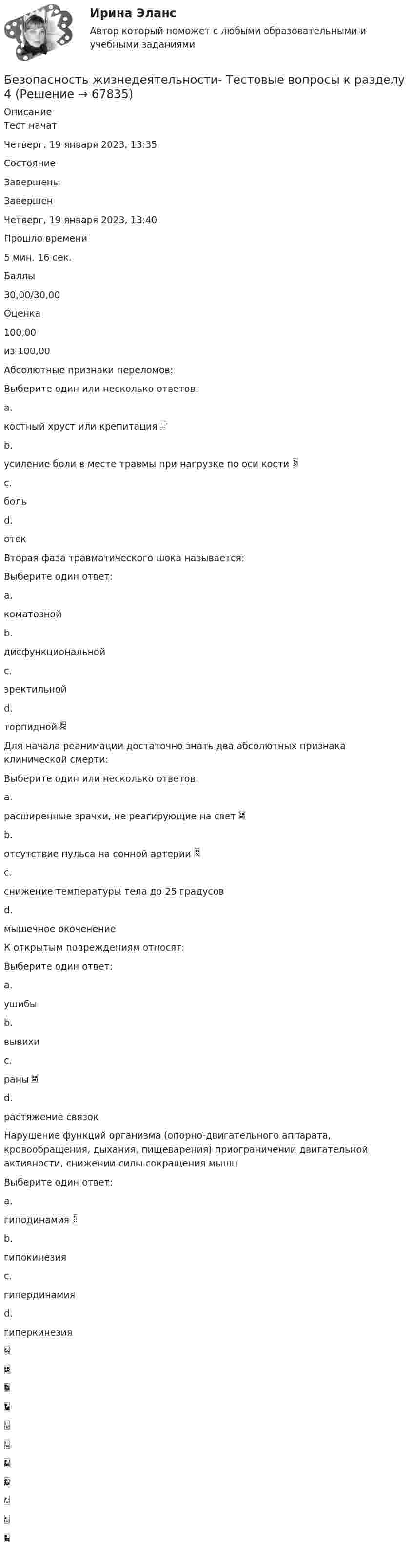     
            Описание
            Тест начатЧетверг, 19 января 2023, 13:35СостояниеЗавершеныЗавершенЧетверг, 19 января 2023, 13:40Прошло времени5 мин. 16 сек.Баллы30,00/30,00Оценка100,00из 100,00Абсолютные признаки переломов:Выберите один или несколько ответов:a.костный хруст или крепитация b.усиление боли в месте травмы при нагрузке по оси кости c.больd.отекВторая фаза травматического шока называется:Выберите один ответ:a.коматознойb.дисфункциональнойc.эректильнойd.торпидной Для начала реанимации достаточно знать два абсолютных признака клинической смерти:Выберите один или несколько ответов:a.расширенные зрачки, не реагирующие на свет b.отсутствие пульса на сонной артерии c.снижение температуры тела до 25 градусовd.мышечное окоченениеК открытым повреждениям относят:Выберите один ответ:a.ушибыb.вывихиc.раны d.растяжение связокНарушение функций организма (опорно-двигательного аппарата, кровообращения, дыхания, пищеварения) приограничении двигательной активности, снижении силы сокращения мышцВыберите один ответ:a.гиподинамия b.гипокинезияc.гипердинамияd.гиперкинезия   
            
            
            Безопасность жизнедеятельности Тестовые вопросы к разделу 4Безопасность жизнедеятельности- Тестовые вопросы к разделу 4Безопасность жизнедеятельности Тестовые вопросы к разделу 4 НСПКБезопасность жизнедеятельности Тестовые вопросы к разделу 4 НСПК БЖ Тест 4Безопасность жизнедеятельности тест ответы на вопросы СинергияБезопасность жизнедеятельности (тест с 90 правильными ответами)Безопасность жизнедеятельности (тест с ответами) 75%Безопасность жизнедеятельности Тестовые вопросы к разделу 2Безопасность жизнедеятельности- Тестовые вопросы к разделу 2Безопасность жизнедеятельности Тестовые вопросы к разделу 2 НСПКБезопасность жизнедеятельности Тестовые вопросы к разделу 2 НСПК БЖ Тест 2Безопасность жизнедеятельности Тестовые вопросы к разделу 3Безопасность жизнедеятельности- Тестовые вопросы к разделу 3Безопасность жизнедеятельности Тестовые вопросы к разделу 3 НСПК