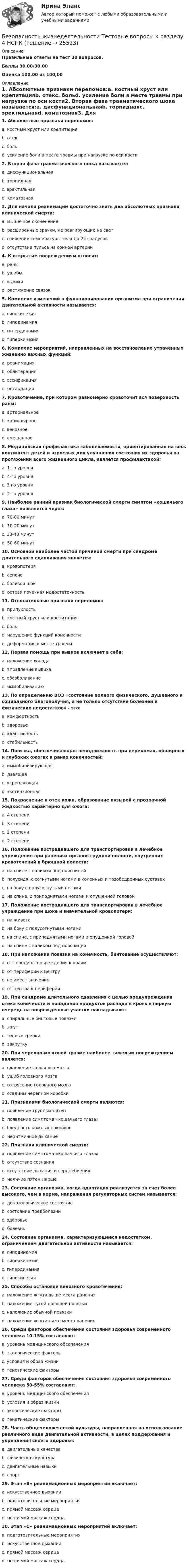     
          Описание
          Правильные ответы на тест 30 вопросов.Баллы 30,00/30,00Оценка 100,00 из 100,00 
          Оглавление
          1. Абсолютные признаки переломов:a. костный хруст или крепитацияb. отекc. больd. усиление боли в месте травмы при нагрузке по оси кости2. Вторая фаза травматического шока называется:a. дисфункциональнаяb. торпиднаяc. эректильнаяd. коматозная3. Для начала реанимации достаточно знать два абсолютных признака клинической смерти:a. мышечное окоченениеb. расширенные зрачки, не реагирующие на светc. снижение температуры тела до 25 градусовd. отсутствие пульса на сонной артерии4. К открытым повреждениям относят:a. раныb. ушибыc. вывихиd. растяжение связок5. Комплекс изменений в функционировании организма при ограничении двигательной активности называется:a. гипокинезияb. гиподинамияc. гипердинамияd. гиперкинезия6. Комплекс мероприятий, направленных на восстановление утраченных жизненно важных функций:a. реанимацияb. облитерацияc. оссификацияd. ретардация7. Кровотечение, при котором равномерно кровоточит вся поверхность раны:a. артериальноеb. капиллярноеc. венозноеd. смешанное8. Медицинская профилактика заболеваемости, ориентированная на весь контингент детей и взрослых для улучшения состояния их здоровья на протяжении всего жизненного цикла, является профилактикой:a. 1-го уровняb. 4-го уровняc. 3-го уровняd. 2-го уровня9. Наиболее ранний признак биологической смерти симптом «кошачьего глаза» появляется через:a. 70-80 минутb. 10-20 минутc. 30-40 минутd. 50-60 минут10. Основной наиболее частой причиной смерти при синдроме длительного сдавливания является:a. кровопотеряb. сепсисc. болевой шокd. острая почечная недостаточность11. Относительные признаки переломов:a. припухлостьb. костный хруст или крепитацияc. больd. нарушение функций конечностиe. деформация в месте травмы12. Первая помощь при вывихе включает в себя:a. наложение холодаb. вправление вывихаc. обезболиваниеd. иммобилизацию13. По определению ВОЗ «состояние полного физического, душевного и социального благополучия, а не только отсутствие болезней и физических недостатков» - это:a. комфортностьb. здоровьеc. адаптивностьd. стабильность14. Повязка, обеспечивающая неподвижность при переломах, обширных и глубоких ожогах и ранах конечностей:a. иммобилизирующаяb. давящаяc. укрепляющаяd. экстензионная15. Покраснение и отек кожи, образование пузырей с прозрачной жидкостью характерно для ожога:a. 4 степениb. 3 степениc. 1 степениd. 2 степени16. Положение пострадавшего для транспортировки в лечебное учреждение при ранениях органов грудной полости, внутренних кровотечений в брюшной полости:a. на спине с валиком под поясницейb. полусидя, с согнутыми ногами в коленных и тазобедренных суставахc. на боку с полусогнутыми ногамиd. на спине, с приподнятыми ногами и опущенной головой 17. Положение пострадавшего для транспортировки в лечебное учреждение при шоке и значительной кровопотери:a. на животеb. на боку с полусогнутыми ногамиc. на спине, с приподнятыми ногами и опущенной головойd. на спине с валиком под поясницей18. При наложении повязки на конечность, бинтование осуществляют:a. от середины повреждения к краямb. от периферии к центруc. не имеет значенияd. от центра к периферии19. При синдроме длительного сдавления с целью предупреждения отека конечности и попадания продуктов распада в кровь в первую очередь на поврежденные участки накладывают:a. спиральные бинтовые повязкиb. жгутc. теплые грелкиd. закрутку20. При черепно-мозговой травме наиболее тяжелым повреждением является:a. сдавление головного мозгаb. ушиб головного мозгаc. сотрясение головного мозгаd. ссадины черепной коробки21. Признаками биологической смерти являются:a. появление трупных пятенb. появление симптома «кошачьего глаза»c. бледность кожных покрововd. неритмичное дыхание22. Признаки клинической смерти:a. появление симптома «кошачьего глаза»b. отсутствие сознанияc. отсутствие дыхания и сердцебиенияd. наличие пятен Ларше23. Состояние организма, когда адаптация реализуется за счет более высокого, чем в норме, напряжения регуляторных систем называется:a. донозологическое состояниеb. состояние предболезниc. здоровьеd. болезнь24. Состояние организма, характеризующееся недостатком, ограничением двигательной активности называется:a. гиподинамияb. гиперкинезияc. гипердинамияd. гипокинезия25. Способы остановки венозного кровотечения:a. наложение жгута выше места раненияb. наложение тугой давящей повязкиc. наложение обычной повязкиd. наложение жгута ниже места ранения26. Среди факторов обеспечения состояния здоровья современного человека 10-15% составляют:a. уровень медицинского обеспеченияb. экологические факторыc. условия и образ жизниd. генетические факторы27. Среди факторов обеспечения состояния здоровья современного человека 50-55% составляют:a. уровень медицинского обеспеченияb. условия и образ жизниc. экологические факторыd. генетические факторы28. Часть общечеловеческой культуры, направленная на использование различного вида двигательной активности, в целях поддержания и укрепления своего здоровья:a. двигательные качестваb. физическая культураc. двигательные навыкиd. спорт29. Этап «В» реанимационных мероприятий включает:a. искусственное дыханииb. подготовительные мероприятияc. прямой массаж сердцаd. непрямой массаж сердца30. Этап «С» реанимационных мероприятий включает:a. подготовительные мероприятияb. искусственное дыханииc. прямой массаж сердцаd. непрямой массаж сердца  
            
            
            Безопасность жизнедеятельности- Тестовые вопросы к разделу 4Безопасность жизнедеятельности Тестовые вопросы к разделу 4 НСПКБезопасность жизнедеятельности Тестовые вопросы к разделу 4 НСПК БЖ Тест 4Безопасность жизнедеятельности тест ответы на вопросы СинергияБезопасность жизнедеятельности (тест с 90 правильными ответами)Безопасность жизнедеятельности (тест с ответами) 75%Безопасность жизнедеятельности (тест с ответами) 86,93%Безопасность жизнедеятельности- Тестовые вопросы к разделу 2Безопасность жизнедеятельности Тестовые вопросы к разделу 2 НСПКБезопасность жизнедеятельности Тестовые вопросы к разделу 2 НСПК БЖ Тест 2Безопасность жизнедеятельности Тестовые вопросы к разделу 3Безопасность жизнедеятельности- Тестовые вопросы к разделу 3Безопасность жизнедеятельности Тестовые вопросы к разделу 3 НСПКБезопасность жизнедеятельности Тестовые вопросы к разделу 3 НСПК БЖ Тест 3