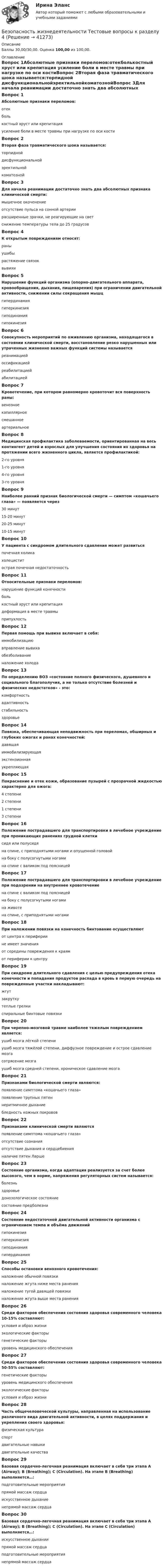      
          Описание
          Баллы 30,00/30,00. Оценка 100,00 из 100,00. 
          Оглавление
          Вопрос 1Абсолютные признаки переломов:отекболькостный хруст или крепитация усиление боли в месте травмы при нагрузке по оси костиВопрос 2Вторая фаза травматического шока называется:торпидной дисфункциональнойэректильнойкоматознойВопрос 3Для начала реанимации достаточно знать два абсолютных признака клинической смерти:мышечное окоченениеотсутствие пульса на сонной артерии расширенные зрачки, не реагирующие на свет снижение температуры тела до 25 градусовВопрос 4К открытым повреждениям относят:раны ушибырастяжение связоквывихиВопрос 5Нарушение функций организма (опорно-двигательного аппарата, кровообращения, дыхания, пищеварения) при ограничении двигательной активности, снижении силы сокращения мышцгипердинамиягиперкинезиягиподинамия гипокинезияВопрос 6Совокупность мероприятий по оживлению организма, находящегося в состоянии клинической смерти, восстановление резко нарушенных или утраченных жизненно важных функций системы называетсяреанимацией оссификациейреабилитациейабилитациейВопрос 7Кровотечение, при котором равномерно кровоточит вся поверхность раны:венозноекапиллярное смешанноеартериальноеВопрос 8Медицинская профилактика заболеваемости, ориентированная на весь контингент детей и взрослых для улучшения состояния их здоровья на протяжении всего жизненного цикла, является профилактикой:2-го уровня1-го уровня 4-го уровня3-го уровняВопрос 9Наиболее ранний признак биологической смерти — симптом «кошачьего глаза» — появляется через30 минут15-20 минут20-25 минут10-15 минутВопрос 10У пациента с синдромом длительного сдавления может развитьсяпочечная коликахолециститострая почечная недостаточностьВопрос 11Относительные признаки переломов:нарушение функций конечности боль костный хруст или крепитациядеформация в месте травмыприпухлостьВопрос 12Первая помощь при вывихе включает в себя:иммобилизацию вправление вывихаобезболивание наложение холодаВопрос 13По определению ВОЗ «состояние полного физического, душевного и социального благополучия, а не только отсутствие болезней и физических недостатков» - это:комфортностьадаптивностьстабильностьздоровьеВопрос 14Повязка, обеспечивающая неподвижность при переломах, обширных и глубоких ожогах и ранах конечностей:давящаяиммобилизирующая экстензионнаяукрепляющаяВопрос 15Покраснение и отек кожи, образование пузырей с прозрачной жидкостью характерно для ожога:4 степени2 степени 1 степени3 степениВопрос 16Положение пострадавшего для транспортировки в лечебное учреждение при проникающих ранениях грудной клеткисидя или полусидя на спине, с приподнятыми ногами и опущенной головойна боку с полусогнутыми ногамина спине с валиком под поясницейВопрос 17Положение пострадавшего для транспортировки в лечебное учреждение при подозрении на внутреннее кровотечениена спине с валиком под поясницейна боку с полусогнутыми ногамина животена спине, с приподнятыми ногамиВопрос 18При наложении повязки на конечность бинтование осуществляютот центра к перифериине имеет значенияот середины повреждения к краямот периферии к центруВопрос 19При синдроме длительного сдавления с целью предупреждения отека конечности и попадания продуктов распада в кровь в первую очередь на поврежденные участки накладывают:жгут закрутку теплые грелкиспиральные бинтовые повязкиВопрос 20При черепно-мозговой травме наиболее тяжелым повреждением является:ушиб мозга лёгкой степениушиб мозга тяжёлой степени, диффузное повреждение и острое сдавление мозга сотрясение мозгаушиб мозга средней степени, хроническое сдавление мозгаВопрос 21Признаками биологической смерти являются:появление симптома «кошачьего глаза» появление трупных пятен неритмичное дыханиебледность кожных покрововВопрос 22Признаками клинической смерти являютсяпоявление симптома «кошачьего глаза»отсутствие сознания отсутствие дыхания и сердцебиения наличие пятен ЛаршеВопрос 23Состояние организма, когда адаптация реализуется за счет более высокого, чем в норме, напряжения регуляторных систем называется:болезньздоровьедонозологическое состояние состояние предболезниВопрос 24Состояние недостаточной двигательной активности организма с ограничением темпа и объёма движенийгипокинезия гиперкинезиягиподинамиягипердинамияВопрос 25Способы остановки венозного кровотечения:наложение обычной повязкиналожение жгута ниже места ранения наложение тугой давящей повязки наложение жгута выше места раненияВопрос 26Среди факторов обеспечения состояния здоровья современного человека 10-15% составляют:условия и образ жизниэкологические факторыгенетические факторыуровень медицинского обеспеченияВопрос 27Среди факторов обеспечения состояния здоровья современного человека 50-55% составляют:генетические факторыуровень медицинского обеспеченияэкологические факторыусловия и образ жизниВопрос 28Часть общечеловеческой культуры, направленная на использование различного вида двигательной активности, в целях поддержания и укрепления своего здоровья:физическая культура спортдвигательные навыкидвигательные качестваВопрос 29Базовая сердечно-легочная реанимация включает в себя три этапа A (Airway); В (Breathing); С (Circulation). На этапе В (Breathing) выполняется…:подготовительные мероприятияпрямой массаж сердцаискусственное дыхание непрямой массаж сердцаВопрос 30Базовая сердечно-легочная реанимация включает в себя три этапа A (Airway); В (Breathing); С (Circulation). На этапе С (Circulation) выполняется…:искусственное дыханиипрямой массаж сердцаподготовительные мероприятиянепрямой массаж сердца 
            
            
            Безопасность жизнедеятельности Тестовые вопросы к разделу 3 НСПК БЖ Тест 3Безопасность жизнедеятельности Тестовые вопросы к разделу 4Безопасность жизнедеятельности- Тестовые вопросы к разделу 4Безопасность жизнедеятельности Тестовые вопросы к разделу 4 НСПКБезопасность жизнедеятельности Тестовые вопросы к разделу 4 НСПК БЖ Тест 4Безопасность жизнедеятельности тест ответы на вопросы СинергияБезопасность жизнедеятельности (тест с 90 правильными ответами)Безопасность жизнедеятельности Тестовые вопросы к разделу 1 НСПК БЖ Тест 1 Безопасность жизнедеятельности Тестовые вопросы к разделу 2Безопасность жизнедеятельности- Тестовые вопросы к разделу 2Безопасность жизнедеятельности Тестовые вопросы к разделу 2 НСПКБезопасность жизнедеятельности Тестовые вопросы к разделу 2 НСПК БЖ Тест 2Безопасность жизнедеятельности Тестовые вопросы к разделу 3Безопасность жизнедеятельности- Тестовые вопросы к разделу 3