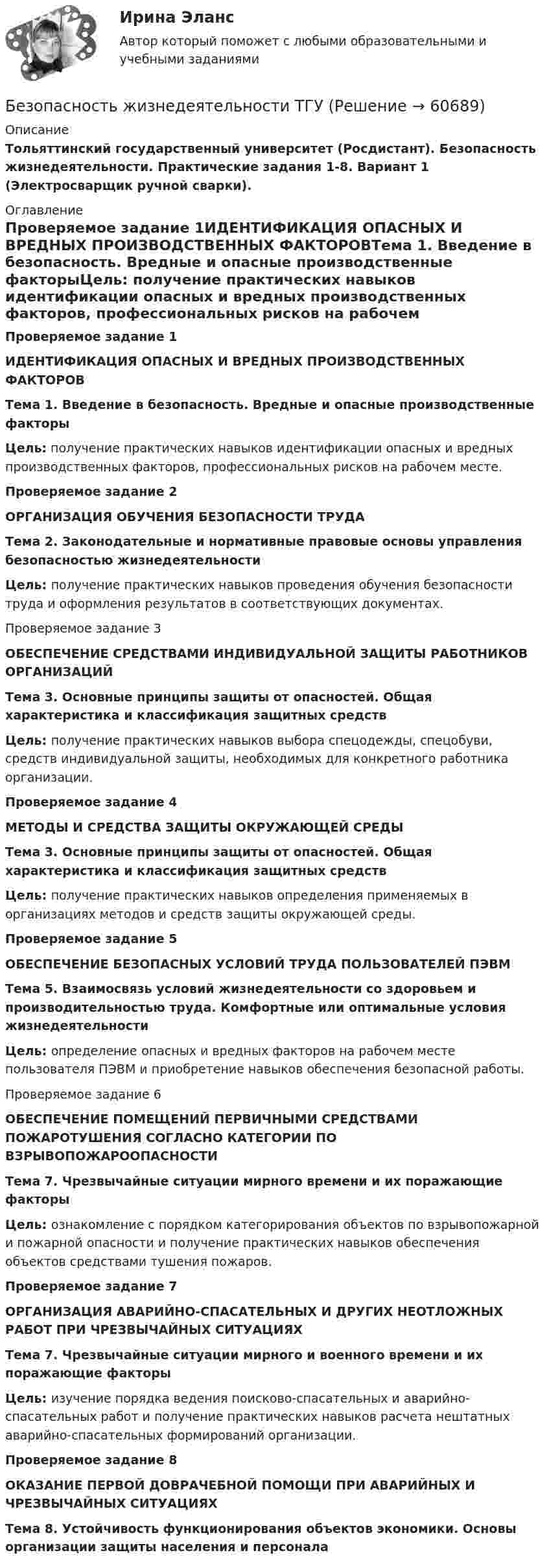     
            Описание
            Тольяттинский государственный университет (Росдистант). Безопасность жизнедеятельности. Практические задания 1-8. Вариант 1 (Электросварщик ручной сварки). 
            Оглавление
            Проверяемое задание 1ИДЕНТИФИКАЦИЯ ОПАСНЫХ И ВРЕДНЫХ ПРОИЗВОДСТВЕННЫХ ФАКТОРОВТема 1. Введение в безопасность. Вредные и опасные производственные факторыЦель: получение практических навыков идентификации опасных и вредных производственных факторов, профессиональных рисков на рабочем месте.Проверяемое задание 2ОРГАНИЗАЦИЯ ОБУЧЕНИЯ БЕЗОПАСНОСТИ ТРУДА Тема 2. Законодательные и нормативные правовые основы управления безопасностью жизнедеятельностиЦель: получение практических навыков проведения обучения безопасности труда и оформления результатов в соответствующих документах.Проверяемое задание 3ОБЕСПЕЧЕНИЕ СРЕДСТВАМИ ИНДИВИДУАЛЬНОЙ ЗАЩИТЫ РАБОТНИКОВ ОРГАНИЗАЦИЙ Тема 3. Основные принципы защиты от опасностей. Общая характеристика и классификация защитных средствЦель: получение практических навыков выбора спецодежды, спецобуви, средств индивидуальной защиты, необходимых для конкретного работника организации.Проверяемое задание 4МЕТОДЫ И СРЕДСТВА ЗАЩИТЫ ОКРУЖАЮЩЕЙ СРЕДЫ Тема 3. Основные принципы защиты от опасностей. Общая характеристика и классификация защитных средствЦель: получение практических навыков определения применяемых в организациях методов и средств защиты окружающей среды.Проверяемое задание 5ОБЕСПЕЧЕНИЕ БЕЗОПАСНЫХ УСЛОВИЙ ТРУДА ПОЛЬЗОВАТЕЛЕЙ ПЭВМТема 5. Взаимосвязь условий жизнедеятельности со здоровьем и производительностью труда. Комфортные или оптимальные условия жизнедеятельности Цель: определение опасных и вредных факторов на рабочем месте пользователя ПЭВМ и приобретение навыков обеспечения безопасной работы. Проверяемое задание 6ОБЕСПЕЧЕНИЕ ПОМЕЩЕНИЙ ПЕРВИЧНЫМИ СРЕДСТВАМИ ПОЖАРОТУШЕНИЯ СОГЛАСНО КАТЕГОРИИ ПО ВЗРЫВОПОЖАРООПАСНОСТИТема 7. Чрезвычайные ситуации мирного времени и их поражающие факторыЦель: ознакомление с порядком категорирования объектов по взрывопожарной и пожарной опасности и получение практических навыков обеспечения объектов средствами тушения пожаров.Проверяемое задание 7ОРГАНИЗАЦИЯ АВАРИЙНО-СПАСАТЕЛЬНЫХ И ДРУГИХ НЕОТЛОЖНЫХ РАБОТ ПРИ ЧРЕЗВЫЧАЙНЫХ СИТУАЦИЯХТема 7. Чрезвычайные ситуации мирного и военного времени и их поражающие факторы Цель: изучение порядка ведения поисково-спасательных и аварийно-спасательных работ и получение практических навыков расчета нештатных аварийно-спасательных формирований организации.Проверяемое задание 8ОКАЗАНИЕ ПЕРВОЙ ДОВРАЧЕБНОЙ ПОМОЩИ ПРИ АВАРИЙНЫХ И ЧРЕЗВЫЧАЙНЫХ СИТУАЦИЯХТема 8. Устойчивость функционирования объектов экономики. Основы организации защиты населения и персонала  
            
            
            Безопасность жизнедеятельности (старый) (тест с ответами МФЮА/МФЮУ на сайте https://moi.mfua.ru/login/index.php)Безопасность жизнедеятельности ТГУ💯 Безопасность жизнедеятельности > Тема 1. Человек и среда обитания (правильные ответы на тест Синергия / МОИ / МТИ / МосАП)💯 Безопасность жизнедеятельности > Тема 2. Безопасность производственной деятельности (правильные ответы на тест Синергия / МОИ / МТИ / МосАП)💯 Безопасность жизнедеятельности > Тема 3. Безопасность в чрезвычайных ситуациях. Гражданская оборона (правильные ответы на тест Синергия / МОИ / МТИ / МосАП)💯 Безопасность жизнедеятельности > Тема 4. Управление безопасностью жизнедеятельности (правильные ответы на тест Синергия / МОИ / МТИ / МосАП)Безопасность жизнедеятельности. Темы 1-4. Итоговый+компетентностный тесты. На отлично(95+)Безопасность жизнедеятельности//СИНЕРГИЯ//МОСап//МТИ//МОИБезопасность жизнедеятельности//Синергия//Московская академия предпринимательстваБезопасность жизнедеятельности Синергия ответыБезопасность жизнедеятельности - Синергия Ответы Безопасность жизнедеятельности сИНЕРГИЯ ОТВЕТЫ 2022Безопасность жизнедеятельности. Синергия. 🔥 Ответы на КОМПЕТЕНТНОСТНЫЙ ТЕСТ 🔥Безопасность жизнедеятельности СПБГТИ ФЭМ 