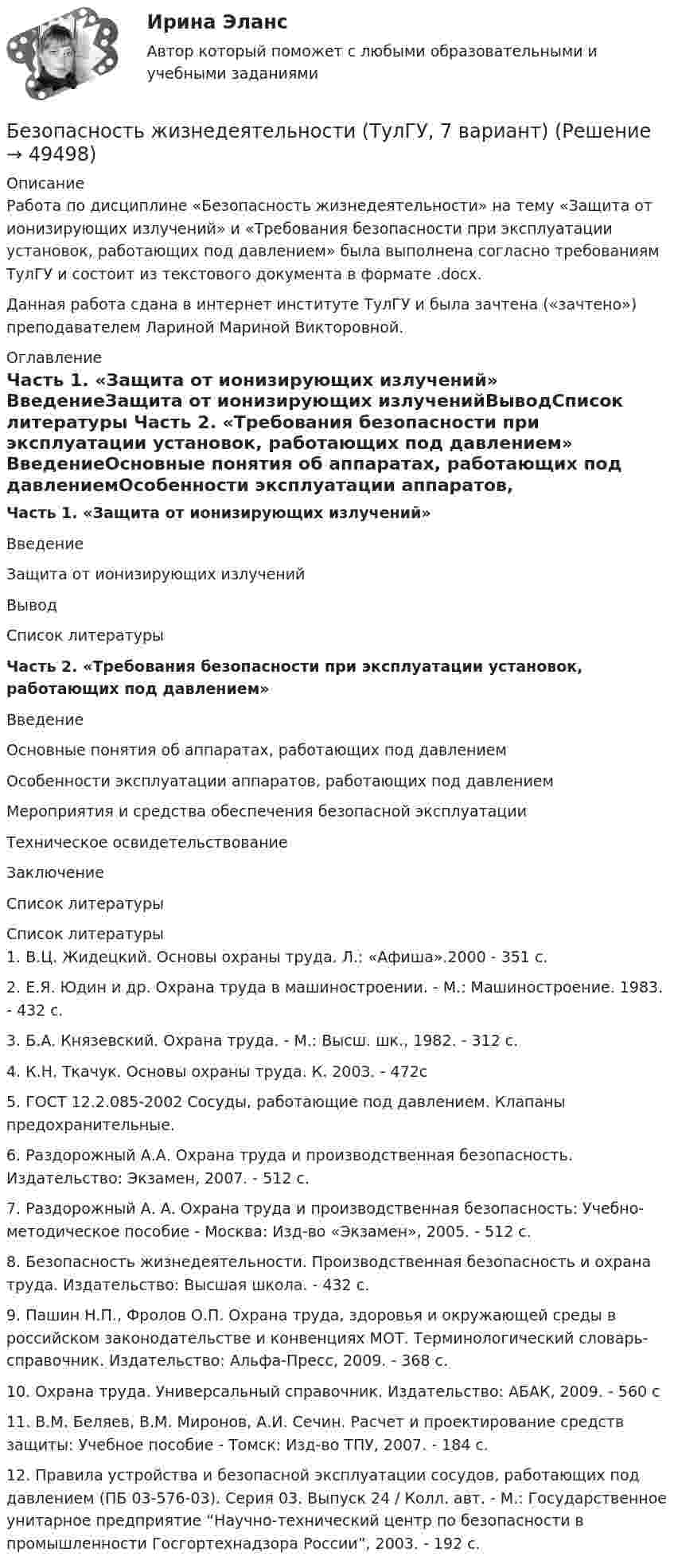      
            Описание
            Работа по дисциплине «Безопасность жизнедеятельности» на тему «Защита от ионизирующих излучений» и «Требования безопасности при эксплуатации установок, работающих под давлением» была выполнена согласно требованиям ТулГУ и состоит из текстового документа в формате .docx.Данная работа сдана в интернет институте ТулГУ и была зачтена («зачтено») преподавателем Лариной Мариной Викторовной. 
            Оглавление
            Часть 1. «Защита от ионизирующих излучений» ВведениеЗащита от ионизирующих излученийВыводСписок литературы Часть 2. «Требования безопасности при эксплуатации установок, работающих под давлением» ВведениеОсновные понятия об аппаратах, работающих под давлениемОсобенности эксплуатации аппаратов, работающих под давлениемМероприятия и средства обеспечения безопасной эксплуатацииТехническое освидетельствованиеЗаключениеСписок литературы 
            Список литературы
            	1. В.Ц. Жидецкий. Основы охраны труда. Л.: «Афиша».2000 - 351 с.	2. Е.Я. Юдин и др. Охрана труда в машиностроении. - М.: Машиностроение. 1983. - 432 с.	3. Б.А. Князевский. Охрана труда. - М.: Высш. шк., 1982. - 312 с.	4. К.Н. Ткачук. Основы охраны труда. К. 2003. - 472с 	5. ГОСТ 12.2.085-2002 Сосуды, работающие под давлением. Клапаны предохранительные. 	6. Раздорожный А.А. Охрана труда и производственная безопасность. Издательство: Экзамен, 2007. - 512 с.	7. Раздорожный А. А. Охрана труда и производственная безопасность: Учебно-методическое пособие - Москва: Изд-во «Экзамен», 2005. - 512 с.	8. Безопасность жизнедеятельности. Производственная безопасность и охрана труда. Издательство: Высшая школа. - 432 с.	9. Пашин Н.П., Фролов О.П. Охрана труда, здоровья и окружающей среды в российском законодательстве и конвенциях МОТ. Терминологический словарь-справочник. Издательство: Альфа-Пресс, 2009. - 368 с.	10. Охрана труда. Универсальный справочник. Издательство: АБАК, 2009. - 560 с	11. В.М. Беляев, В.М. Миронов, А.И. Сечин. Расчет и проектирование средств защиты: Учебное пособие - Томск: Изд-во ТПУ, 2007. - 184 с.	12. Правила устройства и безопасной эксплуатации сосудов, работающих под давлением (ПБ 03-576-03). Серия 03. Выпуск 24 / Колл. авт. - М.: Государственное унитарное предприятие “Научно-технический центр по безопасности в промышленности Госгортехнадзора России”, 2003. - 192 с.
            
            
            Безопасность жизнедеятельности ТулГУБезопасность жизнедеятельности (ТулГУ, 7 вариант)Безопасность жизнедеятельности//ТУСУРБезопасность жизнедеятельности//ТУСУР/ 85%БЕЗОПАСНОСТЬ ЖИЗНЕДЕЯТЕЛЬНОСТИ//ТУСУР//КОНТРОЛЬНАЯ РАБОТА №1//ОТВЕТ НА СКРИНЕБЕЗОПАСНОСТЬ ЖИЗНЕДЕЯТЕЛЬНОСТИ//ТУСУР//КОНТРОЛЬНАЯ РАБОТА №1//ОТВЕТ НА СКРИНЕБЕЗОПАСНОСТЬ ЖИЗНЕДЕЯТЕЛЬНОСТИ//ТУСУР//КОНТРОЛЬНАЯ РАБОТА №1//ОТВЕТ НА СКРИНЕБезопасность жизнедеятельности (тест с ответами) 90,67%Безопасность жизнедеятельности (тест с ответами) 97,33%Безопасность жизнедеятельности (тест с ответами «Синергия»).Безопасность жизнедеятельности (тест с ответами Синергия/МОИ/ МТИ)Безопасность жизнедеятельности (Тест с ответами СИНЕРГИЯ / МОИ / МТИ)Безопасность жизнедеятельности (тест с ответами Синергия/МОИ/МТИ/МосАП)Безопасность жизнедеятельности (тест с ответами Синергия/МОИ/МТИ/МосАП)