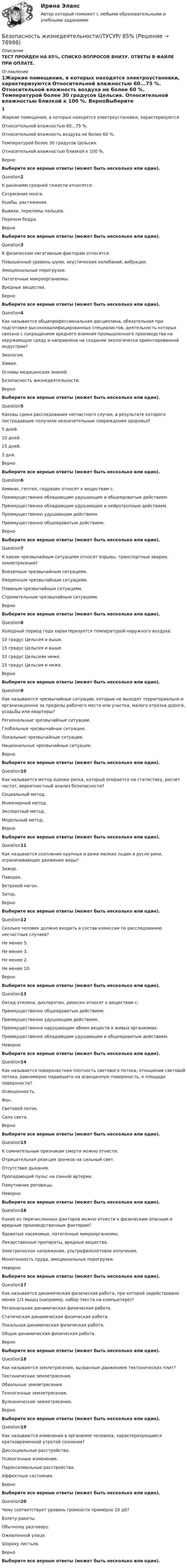      
            Описание
            ТЕСТ ПРОЙДЕН НА 85%, СПИСКО ВОПРОСОВ ВНИЗУ. ОТВЕТЫ В ФАЙЛЕ ПРИ ОПЛАТЕ. 
            Оглавление
            1Жаркие помещения, в которых находятся электроустановки, характеризуются  Относительной влажностью 60...75 %.  Относительной влажность воздуха не более 60 %.  Температурой более 30 градусов Цельсия.  Относительной влажностью близкой к 100 %.   ВерноВыберите все верные ответы (может быть несколько или один).Question2К ранениям средней тяжести относятся:  Сотрясение мозга.  Ушибы, растяжения.  Вывихи, переломы пальцев.  Перелом бедра.   ВерноВыберите все верные ответы (может быть несколько или один).Question3К физическим негативным факторам относятся:  Повышенный уровень шума, акустических колебаний, вибрации.  Эмоциональные перегрузки.  Патогенные микроорганизмы.  Вредные вещества.   ВерноВыберите все верные ответы (может быть несколько или один).Question4Как называется общепрофессиональная дисциплина, обязательная при подготовке высококвалифицированных специалистов, деятельность которых связана с сокращением вредного влияния промышленного производства на окружающую среду и направлена на создание экологически ориентированной индустрии?  Экология.  Химия.  Основы медицинских знаний.  Безопасность жизнедеятельности.   ВерноВыберите все верные ответы (может быть несколько или один).Question5Каковы сроки расследования несчастного случая, в результате которого пострадавшие получили незначительные повреждения здоровья?  5 дней.  10 дней.  15 дней.  3 дня.   ВерноВыберите все верные ответы (может быть несколько или один).Question6Аммиак, гептил, гидразин относят к веществам с:  Преимущественно обладающим удушающим и общеядовитым действием.  Преимущественно обладающим удушающим и нейротропным действием.  Преимущественно удушающим действием.  Преимущественно общеядовитым действием.   ВерноВыберите все верные ответы (может быть несколько или один).Question7К каким чрезвычайным ситуациям относят взрывы, транспортные аварии, землетрясения?  Внезапным чрезвычайным ситуациям.  Умеренным чрезвычайным ситуациям.  Плавным чрезвычайным ситуациям.  Стремительным чрезвычайным ситуациям.   ВерноВыберите все верные ответы (может быть несколько или один).Question8Холодный период года характеризуется температурой наружного воздуха:  10 градус Цельсия и выше.  15 градус Цельсия и выше.  10 градус Цельсияи ниже.  15 градус Цельсия и ниже.   ВерноВыберите все верные ответы (может быть несколько или один).Question9Как называются чрезвычайные ситуации, которые не выходят территориально и организационно за пределы рабочего места или участка, малого отрезка дороги, усадьбы или квартиры?  Региональные чрезвычайные ситуации.  Глобальные чрезвычайные ситуации.  Локальные чрезвычайные ситуации.  Национальные чрезвычайные ситуации.   ВерноВыберите все верные ответы (может быть несколько или один).Question10Как называется метод оценки риска, который опирается на статистику, расчет частот, вероятностный анализ безопасности?  Социальный метод.  Инженерный метод.  Экспертный метод.  Модельный метод.   ВерноВыберите все верные ответы (может быть несколько или один).Question11Как называется скопление крупных и реже мелких льдин в русле реки, ограничивающее движение воды?  Зажор.  Паводок.  Ветровой нагон.  Затор.   ВерноВыберите все верные ответы (может быть несколько или один).Question12Сколько человек должно входить в состав комиссии по расследованию несчастных случаев?  Не менее 5.  Не менее 3.  Не менее 2.  Не менее 10.   ВерноВыберите все верные ответы (может быть несколько или один).Question13Оксид этилена, дихлорэтан, диоксин относят к веществам с:  Преимущественно общеядовитым действием.  Преимущественно удушающим действием.  Преимущественно нарушающим обмен веществ в живых организмах.  Преимущественно обладающим удушающим и общеядовитым действием.   НеверноВыберите все верные ответы (может быть несколько или один).Question14Как называется поверхностная плотность светового потока; отношение световой потока, равномерно падающего на освещенную поверхность, к площади поверхности?  Освещенность.  Фон.  Световой поток.  Сила света.   ВерноВыберите все верные ответы (может быть несколько или один).Question15К сомнительным признакам смерти можно отнести:  Отрицательная реакция зрачков на сильный свет.  Отсутствие дыхания.  Пропадающий пульс на сонной артерии.  Помутнение роговицы.   НеверноВыберите все верные ответы (может быть несколько или один).Question16Какие из перечисленных факторов можно отнести к физическим опасным и вредным производственным факторам?  Ядовитые насекомые, патогенные микроорганизмы.  Лекарственные препараты, вредные вещества.  Электрическое напряжение, ультрафилолетовое излучение.  Монотонность труда, эмоциональные перегрузки.   НеверноВыберите все верные ответы (может быть несколько или один).Question17Как называется динамическая физическая работа, при которой задействовано менее 1/3 мышц (например, набор текста на компьютере)?  Региональная динамическая физическая работа.  Статическая динамическая физическая работа.  Локальная динамическая физическая работа.  Общая динамическая физическая работа.   ВерноВыберите все верные ответы (может быть несколько или один).Question18Как называются землетрясения, вызванные движением тектонических плит?  Тектонические землетрясения.  Обвальные землетрясения.  Техногенные землетрясения.  Вулканические землетрясения.   ВерноВыберите все верные ответы (может быть несколько или один).Question19Как называются изменения в организме человека, характеризующиеся кратковременной утратой сознания?  Диссоциальные расстройства.  Психогенные изменения.  Пароксизмальные расстройства.  Аффектные состояния.   ВерноВыберите все верные ответы (может быть несколько или один).Question20Чему соответствует уровень громкости примерно 10 дБ?  Взлету ракеты.  Обычному разговору.  Оживленной улице.  Шороху листьев.   ВерноВыберите все верные ответы (может быть несколько или один).  
            
            
            Безопасность жизнедеятельности//ТУСУРБезопасность жизнедеятельности//ТУСУР/ 85%БЕЗОПАСНОСТЬ ЖИЗНЕДЕЯТЕЛЬНОСТИ//ТУСУР//КОНТРОЛЬНАЯ РАБОТА №1//ОТВЕТ НА СКРИНЕБЕЗОПАСНОСТЬ ЖИЗНЕДЕЯТЕЛЬНОСТИ//ТУСУР//КОНТРОЛЬНАЯ РАБОТА №1//ОТВЕТ НА СКРИНЕБЕЗОПАСНОСТЬ ЖИЗНЕДЕЯТЕЛЬНОСТИ//ТУСУР//КОНТРОЛЬНАЯ РАБОТА №1//ОТВЕТ НА СКРИНЕБЕЗОПАСНОСТЬ ЖИЗНЕДЕЯТЕЛЬНОСТИ//ТУСУР//КОНТРОЛЬНАЯ РАБОТА №1//ОТВЕТ НА СКРИНЕБЕЗОПАСНОСТЬ ЖИЗНЕДЕЯТЕЛЬНОСТИ//ТУСУР//КОНТРОЛЬНАЯ РАБОТА №1//ОТВЕТ НА СКРИНЕБезопасность жизнедеятельности (тест с ответами «Синергия»).Безопасность жизнедеятельности (тест с ответами Синергия/МОИ/ МТИ)Безопасность жизнедеятельности (Тест с ответами СИНЕРГИЯ / МОИ / МТИ)Безопасность жизнедеятельности (тест с ответами Синергия/МОИ/МТИ/МосАП)Безопасность жизнедеятельности (тест с ответами Синергия/МОИ/МТИ/МосАП)Безопасность жизнедеятельности (тест с ответами Синергия/МОИ/МТИ/МосАП)Безопасность жизнедеятельности ТулГУ