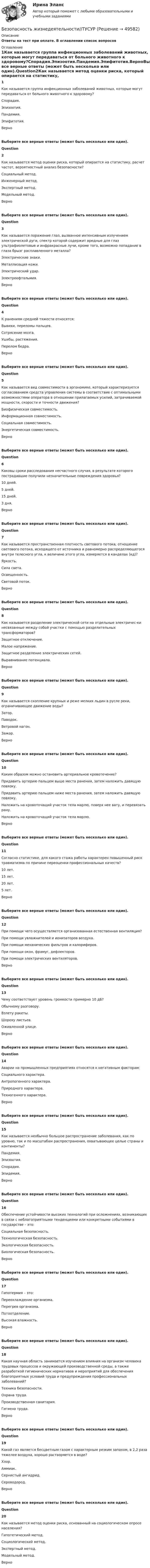     
            Описание
            Ответы на тест при оплате. В оглавлении список вопросов 
            Оглавление
            1Как называется группа инфекционных заболеваний животных, которые могут передаваться от больного животного к здоровому?Спорадия.Эпизоотия.Пандемия.Эпифитотия.ВерноВыберите все верные ответы (может быть несколько или один).Question2Как называется метод оценки риска, который опирается на статистику, расчет частот, вероятностный анализ безопасности?Социальный метод.Инженерный метод.Экспертный метод.Модельный метод.ВерноВыберите все верные ответы (может быть несколько или один).Question3Как называется поражение глаз, вызванное интенсивным излучением электрической дуги, спектр которой содержит вредные для глаз ультрафиолетовые и инфракрасные лучи, кроме того, возможно попадание в глаза брызг расплавленного металла?Электрические знаки.Металлизация кожи.Электрический удар.Электроофтальмия.ВерноВыберите все верные ответы (может быть несколько или один).Question4К ранениям средней тяжести относятся:Вывихи, переломы пальцев.Сотрясение мозга.Ушибы, растяжения.Перелом бедра.ВерноВыберите все верные ответы (может быть несколько или один).Question5Как называется вид совместимости в эргономике, который характеризуется согласованием средств управления системы в соответствие с оптимальными возможностями оператора в отношении прилагаемых усилий, затрачиваемой мощности, скорости и точности движения?Биофизическая совместимость.Информационная совместимость.Социальная совместимость.Энергетическая совместимость.ВерноВыберите все верные ответы (может быть несколько или один).Question6Каковы сроки расследования несчастного случая, в результате которого пострадавшие получили незначительные повреждения здоровья?10 дней.5 дней.15 дней.3 дня.ВерноВыберите все верные ответы (может быть несколько или один).Question7Как называется пространственная плотность светового потока; отношение светового потока, исходящего от источника и равномерно распределяющегося внутри телесного угла, к величине этого угла, измеряется в канделах (кд)?Яркость.Сила света.Освещенность.Световой поток.ВерноВыберите все верные ответы (может быть несколько или один).Question8Как называется разделение электрической сети на отдельные электричес-ки несвязанные между собой участки с помощью разделительных трансформаторов?Защитное отключение.Малое напряжение.Защитное разделение электрических сетей.Выравнивание потенциала.ВерноВыберите все верные ответы (может быть несколько или один).Question9Как называется скопление крупных и реже мелких льдин в русле реки, ограничивающее движение воды?Затор.Паводок.Ветровой нагон.Зажор.ВерноВыберите все верные ответы (может быть несколько или один).Question10Каким образом можно остановить артериальное кровотечение?Придавить артерию пальцем выше места ранения, затем наложить давящую повязку.Придавить артерию пальцем ниже места ранения, затем наложить давящую повязку.Наложить на кровоточащий участок тела марлю, поверх нее вату, и перевязать рану.Наложить на кровоточащий участок тела марлю.ВерноВыберите все верные ответы (может быть несколько или один).Question11Согласно статистике, для какого стажа работы характерен повышенный риск травматизма по причине переоценки профессиональных качеств?10 лет.15 лет.20 лет.5 лет.ВерноВыберите все верные ответы (может быть несколько или один).Question12При помощи чего осуществляется организованная естественная вентиляция?При помощи увлажнителей и ионизаторов воздуха.При помощи механических фильтров и калориферов.При помощи окон, фрамуг, дефлекторов.При помощи электрических вентиляторов.ВерноВыберите все верные ответы (может быть несколько или один).Question13Чему соответствует уровень громкости примерно 10 дБ?Обычному разговору.Взлету ракеты.Шороху листьев.Оживленной улице.ВерноВыберите все верные ответы (может быть несколько или один).Question14Аварии на промышленных предприятиях относятся к негативным факторам:Социального характера.Антропогенного характера.Природного характера.Техногенного характера.ВерноВыберите все верные ответы (может быть несколько или один).Question15Как называется необычно большое распространение заболевания, как по уровню, так и по масштабам распространения, охватывающее целые страны и континенты?Пандемия.Эпизоотия.Спорадия.Эпидемия.ВерноВыберите все верные ответы (может быть несколько или один).Question16Обеспечение устойчивости высоких технологий при осложнениях, возникающих в связи с неблагоприятными тенденциями или конкретными событиями в государстве – это:Социальная безопасность.Технологическая безопасность.Экологическая безопасность.Биологическая безопасность.ВерноВыберите все верные ответы (может быть несколько или один).Question17Гипотермия – это:Переохлаждение организма.Перегрев организма.Потоотделение.Высокая влажность.ВерноВыберите все верные ответы (может быть несколько или один).Question18Какая научная область занимается изучением влияния на организм человека трудовых процессов и окружающей производственной среды, а также разработкой гигиенических нормативов и мероприятий для обеспечения благоприятных условий труда и предупреждения профессиональных заболеваний?Техника безопасности.Охрана труда.Производственная санитария.Гигиена труда.ВерноВыберите все верные ответы (может быть несколько или один).Question19Какой газ является бесцветным газом с характерным резким запахом, в 2,2 раза тяжелее воздуха, хорошо растворяется в воде?Хлор.Аммиак.Сернистый ангидрид.Сероводород.ВерноВыберите все верные ответы (может быть несколько или один).Question20Как называется метод оценки риска, основанный на социологическом опросе населения?Гипотетический метод.Социологический метод.Экспертный метод.Модельный метод.Верно 
            
            
            Безопасность жизнедеятельности (ТулГУ, 7 вариант)Безопасность жизнедеятельности//ТУСУРБезопасность жизнедеятельности//ТУСУР/ 85%БЕЗОПАСНОСТЬ ЖИЗНЕДЕЯТЕЛЬНОСТИ//ТУСУР//КОНТРОЛЬНАЯ РАБОТА №1//ОТВЕТ НА СКРИНЕБЕЗОПАСНОСТЬ ЖИЗНЕДЕЯТЕЛЬНОСТИ//ТУСУР//КОНТРОЛЬНАЯ РАБОТА №1//ОТВЕТ НА СКРИНЕБЕЗОПАСНОСТЬ ЖИЗНЕДЕЯТЕЛЬНОСТИ//ТУСУР//КОНТРОЛЬНАЯ РАБОТА №1//ОТВЕТ НА СКРИНЕБЕЗОПАСНОСТЬ ЖИЗНЕДЕЯТЕЛЬНОСТИ//ТУСУР//КОНТРОЛЬНАЯ РАБОТА №1//ОТВЕТ НА СКРИНЕБезопасность жизнедеятельности (тест с ответами) 97,33%Безопасность жизнедеятельности (тест с ответами «Синергия»).Безопасность жизнедеятельности (тест с ответами Синергия/МОИ/ МТИ)Безопасность жизнедеятельности (Тест с ответами СИНЕРГИЯ / МОИ / МТИ)Безопасность жизнедеятельности (тест с ответами Синергия/МОИ/МТИ/МосАП)Безопасность жизнедеятельности (тест с ответами Синергия/МОИ/МТИ/МосАП)Безопасность жизнедеятельности (тест с ответами Синергия/МОИ/МТИ/МосАП)