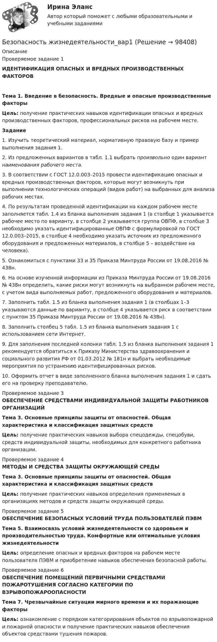      
            Описание
            Проверяемое задание 1ИДЕНТИФИКАЦИЯ ОПАСНЫХ И ВРЕДНЫХ ПРОИЗВОДСТВЕННЫХ ФАКТОРОВТема 1. Введение в безопасность. Вредные и опасные производственные факторы Цель: получение практических навыков идентификации опасных и вредных производственных факторов, профессиональных рисков на рабочем месте. Задание1.   Изучить теоретический материал, нормативную правовую базу и пример выполнения задания 1.2.   Из предложенных вариантов в табл. 1.1 выбрать произвольно один вариант наименования рабочего места.3.   В соответствии с ГОСТ 12.0.003–2015 провести идентификацию опасных и вредных производственных факторов, которые могут возникнуть при выполнении технологических операций (видов работ) на выбранных для анализа рабочих местах.4.   По результатам проведенной идентификации на каждом рабочем месте заполняется табл. 1.4 из бланка выполнения задания 1 (в столбце 1 указывается рабочее место по варианту, в столбце 2 указывается группа ОВПФ, в столбце 3 необходимо указать идентифицированные ОВПФ с формулировкой по ГОСТ 12.0.003–2015, в столбце 4 необходимо указать источник из предложенного оборудования и предложенных материалов, в    столбце 5 – воздействие на человека).5.   Ознакомиться с пунктами 33 и 35 Приказа Минтруда России от 19.08.2016 № 438н.6.   На основе изученной информации из Приказа Минтруда России от 19.08.2016 № 438н определить, какие риски могут возникнуть на выбранном рабочем месте, с учетом вида выполняемых работ, предложенного оборудования и материалов.7.   Заполнить табл. 1.5 из бланка выполнения задания 1 (в столбцах 1–3 указываются данные по варианту, в столбце 4 указывается риск в соответствии с пунктом 35 Приказа Минтруда России от 19.08.2016 № 438н).8.   Заполнить столбец 5 табл. 1.5 из бланка выполнения задания 1 с использованием сети Интернет.9.   Для заполнения последней колонки табл. 1.5 из бланка выполнения задания 1 рекомендуется обратиться к Приказу Министерства здравоохранения и социального развития РФ от 01.03.2012 № 181н и выбрать необходимые мероприятия по устранению идентифицированных рисков.10. Оформить отчет в виде заполненного бланка выполнения задания 1 и сдать его на проверку преподавателю.     Проверяемое задание 3ОБЕСПЕЧЕНИЕ СРЕДСТВАМИ ИНДИВИДУАЛЬНОЙ ЗАЩИТЫ РАБОТНИКОВ ОРГАНИЗАЦИЙ Тема 3. Основные принципы защиты от опасностей. Общая характеристика и классификация защитных средств  Цель: получение практических навыков выбора спецодежды, спецобуви, средств индивидуальной защиты, необходимых для конкретного работника организации.Проверяемое задание 4МЕТОДЫ И СРЕДСТВА ЗАЩИТЫ ОКРУЖАЮЩЕЙ СРЕДЫ Тема 3. Основные принципы защиты от опасностей. Общая характеристика и классификация защитных средств  Цель: получение практических навыков определения применяемых в организациях методов и средств защиты окружающей среды.Проверяемое задание 5ОБЕСПЕЧЕНИЕ БЕЗОПАСНЫХ УСЛОВИЙ ТРУДА ПОЛЬЗОВАТЕЛЕЙ ПЭВМТема 5. Взаимосвязь условий жизнедеятельности со здоровьем и производительностью труда. Комфортные или оптимальные условия жизнедеятельности  Цель: определение опасных и вредных факторов на рабочем месте пользователя ПЭВМ и приобретение навыков обеспечения безопасной работы. Проверяемое задание 6ОБЕСПЕЧЕНИЕ ПОМЕЩЕНИЙ ПЕРВИЧНЫМИ СРЕДСТВАМИ ПОЖАРОТУШЕНИЯ СОГЛАСНО КАТЕГОРИИ ПО ВЗРЫВОПОЖАРООПАСНОСТИ Тема 7. Чрезвычайные ситуации мирного времени и их поражающие факторы  Цель: ознакомление с порядком категорирования объектов по взрывопожарной и пожарной опасности и получение практических навыков обеспечения объектов средствами тушения пожаров.   
            
            
            💯 Безопасность жизнедеятельности (без тем) (все ответы на тест Синергия / МТИ / МосАП, июнь 2022)Безопасность жизнедеятельности_вар1Безопасность жизнедеятельности.вар32Безопасность жизнедеятельности (Вариант 1)Безопасность жизнедеятельности. Вариант 1Безопасность жизнедеятельности. Вариант 18Безопасность жизнедеятельности. Вариант 32. Росдистант💯 Безопасность жизнедеятельности [4 темы] (все ответы на тест Синергия / МТИ / МосАП, февраль 2023)💯 Безопасность жизнедеятельности [4 темы] (все ответы на тест Синергия / МТИ / МосАП, январь 2023)💯 Безопасность жизнедеятельности [4 темы] (правильные ответы на тест Синергия / МОИ / МТИ / МосАП)✅ Безопасность жизнедеятельности 50 вопросов СИНЕРГИЯ МТИ 2022Безопасность жизнедеятельности 50 вопросов СИНЕРГИЯ МТИ 2022Безопасность жизнедеятельности / 55 вопросовБезопасность жизнедеятельности ( 80 ответов на тест Синергия / МОИ / МТИ / МосАП, декабрь 2023)