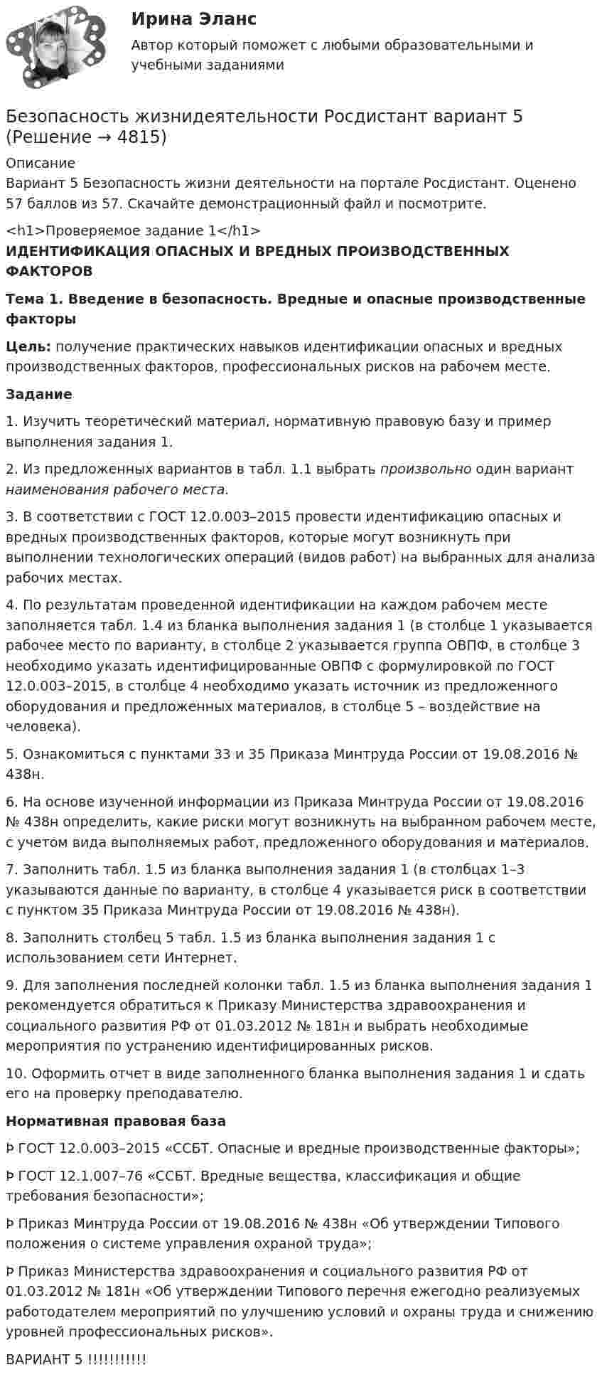     
          Описание
          Вариант 5 Безопасность жизни деятельности на портале Росдистант.  Оценено 57 баллов из 57. Скачайте демонстрационный файл и посмотрите. <h1>Проверяемое задание 1</h1>ИДЕНТИФИКАЦИЯ ОПАСНЫХ И ВРЕДНЫХ ПРОИЗВОДСТВЕННЫХ ФАКТОРОВТема 1. Введение в безопасность. Вредные и опасные производственные факторы Цель: получение практических навыков идентификации опасных и вредных производственных факторов, профессиональных рисков на рабочем месте. Задание	1.    Изучить теоретический материал, нормативную правовую базу и пример выполнения задания 1.	2.    Из предложенных вариантов в табл. 1.1 выбрать произвольно один вариант наименования рабочего места.	3.    В соответствии с ГОСТ 12.0.003–2015 провести идентификацию опасных и вредных производственных факторов, которые могут возникнуть при выполнении технологических операций (видов работ) на выбранных для анализа рабочих местах. 	4.    По результатам проведенной идентификации на каждом рабочем месте заполняется табл. 1.4 из бланка выполнения задания 1 (в столбце 1 указывается рабочее место по варианту, в столбце 2 указывается группа ОВПФ, в  столбце 3 необходимо указать идентифицированные ОВПФ с формулировкой по ГОСТ 12.0.003–2015, в столбце 4 необходимо указать источник из предложенного оборудования и предложенных материалов, в     столбце 5 – воздействие на человека).	5.    Ознакомиться с пунктами 33 и 35 Приказа Минтруда России от 19.08.2016 № 438н.	6.    На основе изученной информации из Приказа Минтруда России от 19.08.2016 № 438н определить, какие риски могут возникнуть на выбранном рабочем месте, с учетом вида выполняемых работ, предложенного оборудования и материалов.	7.    Заполнить табл. 1.5 из бланка выполнения задания 1 (в столбцах 1–3 указываются данные по варианту, в столбце 4 указывается риск в соответствии с пунктом 35 Приказа Минтруда России от 19.08.2016 № 438н).	8.    Заполнить столбец 5 табл. 1.5 из бланка выполнения задания 1 с использованием сети Интернет.	9.   Для заполнения последней колонки табл. 1.5 из бланка выполнения задания 1 рекомендуется обратиться к Приказу Министерства здравоохранения и социального развития РФ от 01.03.2012 № 181н и выбрать необходимые мероприятия по устранению идентифицированных рисков.	10.  Оформить отчет в виде заполненного бланка выполнения задания 1 и сдать его на проверку преподавателю. Нормативная правовая база	Þ             ГОСТ 12.0.003–2015 «ССБТ. Опасные и вредные производственные факторы»;	Þ             ГОСТ 12.1.007–76 «ССБТ. Вредные вещества, классификация и общие требования безопасности»;	Þ             Приказ Минтруда России от 19.08.2016 № 438н «Об утверждении Типового положения о системе управления охраной труда»;	Þ             Приказ Министерства здравоохранения и социального развития РФ от 01.03.2012 № 181н «Об утверждении Типового перечня ежегодно реализуемых работодателем мероприятий по улучшению условий и охраны труда и снижению уровней профессиональных рисков». ВАРИАНТ 5 !!!!!!!!!!!  
            
            
            Безопасность жизнидеятельностиБезопасность жизнидеятельности Росдистант вариант 5 безопасность заданияБезопасность интернет-ресурсов Ответы на тест Синергия МОИ МТИБезопасность интернет - ресурсов  (тест с ответами Синергия).Безопасность информационных систем💯 Безопасность и охрана труда (ответы на тесты Синергия / МТИ / МосАП, август 2022)БЕЗОПАСНОСТЬ ЖИЗНЕДЕЯТЕЛЬНОСТИ//ТУСУР//КОНТРОЛЬНАЯ РАБОТА №1//ОТВЕТ НА СКРИНЕБЕЗОПАСНОСТЬ ЖИЗНЕДЕЯТЕЛЬНОСТИ//ТУСУР//КОНТРОЛЬНАЯ РАБОТА №1//ОТВЕТ НА СКРИНЕБЕЗОПАСНОСТЬ ЖИЗНЕДЕЯТЕЛЬНОСТИ//ТУСУР//КОНТРОЛЬНАЯ РАБОТА №1//ОТВЕТ НА СКРИНЕБЕЗОПАСНОСТЬ ЖИЗНЕДЕЯТЕЛЬНОСТИ//ТУСУР//КОНТРОЛЬНАЯ РАБОТА №1//ОТВЕТ НА СКРИНЕБЕЗОПАСНОСТЬ ЖИЗНЕДЕЯТЕЛЬНОСТИ//ТУСУР//КОНТРОЛЬНАЯ РАБОТА №1//ОТВЕТ НА СКРИНЕБЕЗОПАСНОСТЬ ЖИЗНЕДЕЯТЕЛЬНОСТИ//ТУСУР//КОНТРОЛЬНАЯ РАБОТА №1//ОТВЕТ НА СКРИНЕБЕЗОПАСНОСТЬ ЖИЗНЕДЕЯТЕЛЬНОСТИ//ТУСУР//КОНТРОЛЬНАЯ РАБОТА №1//ОТВЕТ НА СКРИНЕ