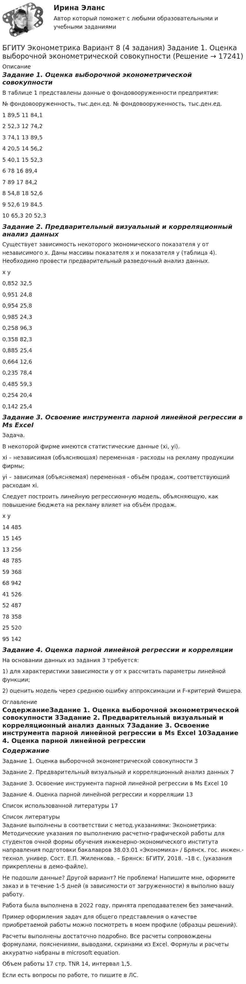     
          Описание
          Задание 1. Оценка выборочной эконометрической совокупностиВ таблице 1 представлены данные 	о фондовооруженности предприятия:№	фондовооруженность, тыс.ден.ед.	№	фондовооруженность,  тыс.ден.ед.1	89,5	11	84,12	52,3	12	74,23	74,1	13	89,54	20,5	14	56,25	40,1	15	52,36	78	16	89,47	89	17	84,28	54,8	18	52,69	52,6	19	84,510	65,3	20	52,3Задание 2. Предварительный визуальный и корреляционный анализ данных Существует зависимость некоторого экономического показателя у от независимого х. Даны массивы показателя х и показателя у (таблица 4). Необходимо провести предварительный разведочный анализ данных.х	у0,852	32,50,951	24,80,954	25,80,985	24,30,258	96,30,358	82,30,885	25,40,664	12,60,235	78,40,485	59,30,254	20,40,142	25,4Задание 3. Освоение инструмента парной линейной регрессии в Мs ExcelЗадача. В некоторой фирме имеются статистические данные (xi, yi).xi – независимая (объясняющая) переменная - расходы на рекламу продукции фирмы;yi – зависимая (объясняемая) переменная - объём продаж, соответствующий расходам xi.Следует построить линейную регрессионную модель, объясняющую, как повышение бюджета на рекламу влияет на объём продаж.х	у14	48515	14513	25648	78559	36868	94241	52652	48778	35825	52095	142Задание 4. Оценка парной линейной регрессии и корреляцииНа основании данных из задания 3 требуется:1) для характеристики зависимости у от х рассчитать параметры линейной функции;2) оценить модель через среднюю ошибку аппроксимации и F-критерий Фишера. 
          Оглавление
          СодержаниеЗадание 1. Оценка выборочной эконометрической совокупности	3Задание 2. Предварительный визуальный и корреляционный анализ данных	7Задание 3. Освоение инструмента парной линейной регрессии в Мs Excel	10Задание 4. Оценка парной линейной регрессии и корреляции	13Список использованной литературы	17 
          Список литературы
          Задание выполнены в соответствии с метод.указаниями: Эконометрика: Методические указания по выполнению расчетно-графической работы для студентов очной формы обучения инженерно-экономического института направления подготовки бакалавров 38.03.01 «Экономика» / Брянск. гос. инжен.-технол. универ. Сост. Е.П. Жиленкова. – Брянск: БГИТУ, 2018. –18 с. (указания прикреплены в демо-файле).Не подошли данные? Другой вариант? Не проблема! Напишите мне, оформите заказ и в течение 1-5 дней (в зависимости от загруженности) я выполню вашу работу.Работа была выполнена в 2022 году, принята преподавателем без замечаний.Пример оформления задач для общего представления о качестве приобретаемой работы можно посмотреть в моем профиле (образцы решений).Расчеты выполнены достаточно подробно. Все расчеты сопровождены формулами, пояснениями, выводами, скринами из Excel. Формулы и расчеты аккуратно набраны в microsoft equation.Объем работы 17 стр. TNR 14, интервал 1,5.Если есть вопросы по работе, то пишите в ЛС.
            
            
            Батарея, э.д.с. которой 6 B, а внутреннее сопротивление 1,4 Ом, питает внешнюю цепь, состоящую из двух параллельно соединённых проводников сопротивлениями 2 и 8 Ом. Определить разность потенциалов на полюсахБГИТУ Эконометрика Вариант 8 (4 задания) Задание 1. Оценка выборочной эконометрической совокупностиБГТУ им. Шухова Вариант 4 (5 заданий) По данным о величине выручки от реализации товаров (работ, услуг) малых предприятий региона БД Автосалон в AccesБезвозвратные потери возникают …Бездомность как актуальная социальная проблема современной РоссииБез крепления боковых стенок допускается разрабатывать траншей глубиной до:Батарея конденсаторов образована двумя последовательно соединёнными конденсаторами. Разность потенциалов на концах цепи U. Ёмкость конденсаторов соответственно равна C1 и C2. Определить заряд батареи Q Батарея состоит из n = 5 последовательно соединённых элементов с ЭДС e = 1,4 В и с внутренним сопротивлением по 0,3 Ом каждый. При каком сопротивлении внешней нагрузки полезная мощность равна P = 8 Вт?Батарея состоит из пяти последовательно соединенных элементов с ЭДС 1,4 В и внутренним сопротивлением 0,3 Ом каждый. Мощность во внешней цепи равна 8 Вт. При каких значениях тока это возможно?Батарея состоит из пяти последовательно соединённых элементов с ЭДС по 1,4 В и внутренним сопротивлением по 0,3 Ом. При каком токе полезная мощность этой батареи равна 8 Вт?Батарея состоит из трех параллельно соединенных источников тока с ЭДС = 12 В и с внутренним сопротивлением r = 2 Ом каждый. При каком сопротивлении внешней нагрузки полезная мощность равна 32 Вт? Батарея состоит из трёх параллельно соединённых источников тока с ЭДС e = 12 В и с внутренним сопротивлением r = 2 Ом каждый. При каком сопротивлении внешней нагрузки полезная мощность равна 32 Вт? Батарея, состоящая из двух последовательно соединённых воздушных конденсаторов одинаковой ёмкости, присоединена к источнику напряжения и обладает энергией 5·10-4 Дж. Найдите изменение энергии батареи