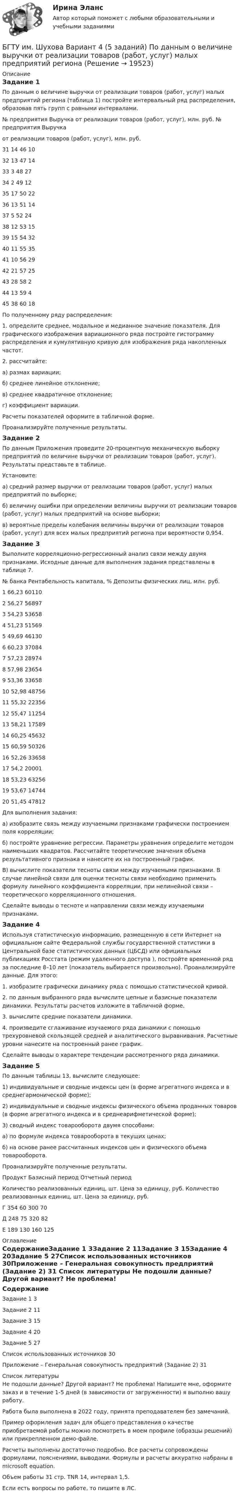     
          Описание
          Задание 1По данным о величине выручки от реализации товаров (работ, услуг) малых предприятий региона (таблица 1) постройте интервальный ряд распределения, образовав пять групп с равными интервалами. № предприятия	Выручка  от реализации  товаров (работ, услуг), млн. руб.		№ предприятия	Выручка от реализации  товаров (работ, услуг), млн. руб.31	14		46	1032	13		47	1433	3		48	2734	2		49	1235	17		50	2236	13		51	1437	5		52	2438	12		53	1539	15		54	3240	11		55	3541	10		56	2942	21		57	2543	28		58	244	13		59	445	38		60	18По полученному ряду распределения:1. определите среднее, модальное и медианное значение показателя. Для графического изображения вариационного ряда постройте гистограмму распределения и кумулятивную кривую для изображения ряда накопленных частот.2. рассчитайте:а) размах вариации;б) среднее линейное отклонение;в) среднее квадратичное отклонение;г) коэффициент вариации.Расчеты показателей оформите в табличной форме.Проанализируйте полученные результаты.Задание 2По данным Приложения проведите 20-процентную механическую выборку предприятий по величине выручки от реализации товаров (работ, услуг). Результаты представьте в таблице.Установите: а) средний размер выручки от реализации товаров (работ, услуг) малых предприятий по выборке;б) величину ошибки при определении величины выручки от реализации товаров (работ, услуг) малых предприятий на основе выборки;в) вероятные пределы колебания величины выручки от реализации товаров (работ, услуг) для всех малых предприятий региона при вероятности 0,954.Задание 3Выполните корреляционно-регрессионный анализ связи между двумя признаками. Исходные данные для выполнения задания представлены в таблице 7.  № банка	Рентабельность капитала, %	Депозиты физических лиц, млн. руб.1	66,23	601102	56,27	568973	54,23	536584	51,23	515695	49,69	461306	60,23	370847	57,23	289748	57,98	236549	53,36	3365810	52,98	4875611	55,32	2235612	55,47	1125413	58,21	1758914	60,25	4563215	60,59	5032616	52,26	3365817	54,2	2000118	53,23	6325619	53,67	1474420	51,45	47812Для выполнения задания:а) изобразите связь между изучаемыми признаками графически построением поля корреляции;б) постройте уравнение регрессии. Параметры уравнения определите методом наименьших квадратов. Рассчитайте теоретические значения объема результативного признака и нанесите их на построенный график.В) вычислите показатели тесноты связи между изучаемыми признаками. В случае линейной связи для оценки тесноты связи необходимо применить формулу линейного коэффициента корреляции, при нелинейной связи – теоретического корреляционного отношения. Сделайте выводы о тесноте и направлении связи между изучаемыми признаками.Задание 4Используя статистическую информацию, размещенную в сети Интернет на официальном сайте Федеральной службы государственной статистики в Центральной базе статистических данных (ЦБСД) или официальных публикациях Росстата (режим удаленного доступа ), постройте временной ряд за последние 8–10 лет (показатель выбирается произвольно). Проанализируйте данные. Для этого:1. изобразите графически динамику ряда с помощью статистической кривой.2. по данным выбранного ряда вычислите цепные и базисные показатели динамики. Результаты расчетов изложите в табличной форме.3. вычислите средние показатели динамики.4. произведите сглаживание изучаемого ряда динамики с помощью трехуровневой скользящей средней и аналитического выравнивания. Расчетные уровни нанесите на построенный ранее график.Сделайте выводы о характере тенденции рассмотренного ряда динамики.Задание 5По данным таблицы 13, вычислите следующее:1) индивидуальные и сводные индексы цен (в форме агрегатного индекса и в среднегармонической форме);2) индивидуальные и сводные индексы физического объема проданных товаров (в форме агрегатного индекса и в среднеарифметической форме);3) сводный индекс товарооборота двумя способами:а) по формуле индекса товарооборота в текущих ценах;б) на основе ранее рассчитанных индексов цен и физического объема товарооборота.Проанализируйте полученные результаты.Продукт	Базисный период	Отчетный период	Количество реализованных единиц, шт.	Цена за единицу, руб.	Количество реализованных единиц, шт.	Цена за единицу, руб.Г	354	60	300	70Д	248	75	320	82Е	189	130	160	125 
          Оглавление
          СодержаниеЗадание 1	3Задание 2	11Задание 3	15Задание 4	20Задание 5	27Список использованных источников	30Приложение – Генеральная совокупность предприятий (Задание 2)	31 
          Список литературы
          Не подошли данные? Другой вариант? Не проблема! Напишите мне, оформите заказ и в течение 1-5 дней (в зависимости от загруженности) я выполню вашу работу.Работа была выполнена в 2022 году, принята преподавателем без замечаний.Пример оформления задач для общего представления о качестве приобретаемой работы можно посмотреть в моем профиле (образцы решений) или прикрепленном демо-файле.Расчеты выполнены достаточно подробно. Все расчеты сопровождены формулами, пояснениями, выводами. Формулы и расчеты аккуратно набраны в microsoft equation.Объем работы 31 стр. TNR 14, интервал 1,5.Если есть вопросы по работе, то пишите в ЛС.
            
            
            БГИТУ Эконометрика Вариант 8 (4 задания) Задание 1. Оценка выборочной эконометрической совокупностиБГТУ им. Шухова Вариант 4 (5 заданий) По данным о величине выручки от реализации товаров (работ, услуг) малых предприятий региона БД Автосалон в AccesБезвозвратные потери возникают …Бездомность как актуальная социальная проблема современной РоссииБез крепления боковых стенок допускается разрабатывать траншей глубиной до:Безопасная жизнедеятельность в пожилом возрасте [Ответы]Батарея состоит из n = 5 последовательно соединённых элементов с ЭДС e = 1,4 В и с внутренним сопротивлением по 0,3 Ом каждый. При каком сопротивлении внешней нагрузки полезная мощность равна P = 8 Вт?Батарея состоит из пяти последовательно соединенных элементов с ЭДС 1,4 В и внутренним сопротивлением 0,3 Ом каждый. Мощность во внешней цепи равна 8 Вт. При каких значениях тока это возможно?Батарея состоит из пяти последовательно соединённых элементов с ЭДС по 1,4 В и внутренним сопротивлением по 0,3 Ом. При каком токе полезная мощность этой батареи равна 8 Вт?Батарея состоит из трех параллельно соединенных источников тока с ЭДС = 12 В и с внутренним сопротивлением r = 2 Ом каждый. При каком сопротивлении внешней нагрузки полезная мощность равна 32 Вт? Батарея состоит из трёх параллельно соединённых источников тока с ЭДС e = 12 В и с внутренним сопротивлением r = 2 Ом каждый. При каком сопротивлении внешней нагрузки полезная мощность равна 32 Вт? Батарея, состоящая из двух последовательно соединённых воздушных конденсаторов одинаковой ёмкости, присоединена к источнику напряжения и обладает энергией 5·10-4 Дж. Найдите изменение энергии батареиБатарея с ЭДС e и внутренним сопротивлением r отдаёт во внешнюю цепь при токе I1 = 6,3 А мощность P1 = 10,8 Вт, а при токе I2 = 3,9 А мощность P2 = 14 Вт. Определить ЭДС и внутреннее сопротивление батареи.