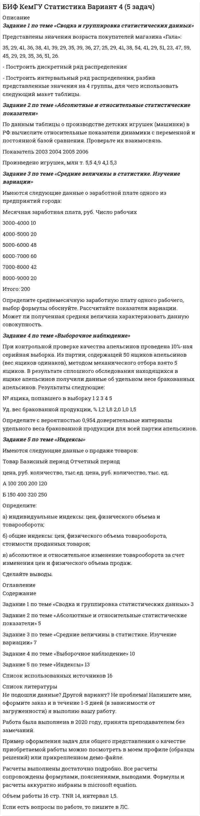 




Описание


ВятГСХА. Математическая статистика. Контрольная работа.




Оглавление


Задание 1 по теме «Статистические ряды распределения»
Имеются данные о количестве продукции, произведенной 20 работниками предприятия за смену (шт.):
5 8 10 7 15 19 18 14 11 10 9 11 8 13 14 15 12 10 9 11.
Требуется:
1. Построить интервальный ряд распределения.
2. Изобразить полученный ряд графически.
3. Определить статистические характеристики исходного ряда: моду и медиану; среднюю арифметическую; показатели вариации (дисперсию, среднее квадратическое отклонение); коэффициент вариации; коэффициенты асимметрии и эксцесса.
Сделать выводы.
Задание 2 по теме «Проверка статистических гипотез»
На основании построенного ряда распределения в задании 1 определить, подчиняется ли эмпирическое распределение закону нормального распределения (при v=5-1=4 и a=0,05; X_кр^2=9,95).
Задание 3 по теме «Выборочный метод»
С целью изучения среднемесячного объема продаж туристических путевок была проведена 10%-ная механическая выборка, в которую попали 5 туристических агентств. В результате обследования было установлено, что объем проданных путевок составил: 72, 45, 58, 63, 81.
С вероятностью 0,954 (t=2) определите пределы, в которых будет находится средний объем продаж туристических путевок в городе.



            
            
            ЗАДАНИЕ 1 по теме: Деньги, их сущность, роль и эволюция. Законы денежного обращения. Денежная система государства Вариант 2 Найдите статистические данные об уровне инфляции в России, используя информационные материалы Банка России и Росстата РФ за период 5 последних лет, а также об инфляции в другой стране (на выбор). 2Задание 1 по теме «Сводка и группировка статистических данных» Представлены значения возраста покупателей магазина «Гала»: 35, 29, 41, 36, 38, 41, 39, 29, 35, 39, 36, 27, 25, 29, 41, 38, 54, 41, 29, 51, 23, 47, 59, 45, 29, 29, 35, 36, 51, 26. - Построить дискретный ряд распределенияЗадание 1 по теме «Система макроэкономических показателей и методы их определения» Имеются следующие данные по стране N (млн. руб.): Данные по стране N Показатели Базисный год Отчетный год Валовой выпуск товаров и услуг в основных ценах 350000 320000Задание 1 по теме «Система макроэкономических показателей и методы их определения» Имеются следующие данные по стране N (млн. руб.): Данные по стране N Показатели Базисный год Отчетный год Валовой выпуск товаров и услуг в основных ценах 350000 320000. 2Задание 1 по теме «Система макроэкономических показателей и методы их определения» Имеются следующие данные по стране N (млн. руб.): Показатели Базисный год Отчетный год Валовой выпуск товаров и услуг в основных ценах 350000 320000 Промежуточное потребление 50200 51100Задание 1 по теме «Статистические ряды распределения» Имеются данные о количестве продукции, произведенной 20 работниками предприятия за смену (шт.): 5 8 10 7 15 19 18 14 11 10 9 11 8 13 14 15 12 10 9 11. Требуется: 1. Построить интервальный ряд распределения. 2. Изобразить полученный ряд графически. 3. Определить статистические характеристики исходного ряда: моду и медиану; среднюю арифметическую; показатели вариации (дисперсию, среднее квадратическое отклонение); коэффициент вариации; коэффициенты асимметрии и эксцесса. Сделать выводы.Задание 1 По территории Дальневосточного района известны данные за ноябрь 1997 года: Данные по районам Район Потребительские расходы на душу населения, тыс. руб., у Денежные доходы на душу населения, тыс. руб., х Республика Саха (Якутия) 899 1989Задание 1. Построить модель парной линейной регрессии y = a + bx +e. 2. Изобразить на графике исходные и модельные значения. 3. Рассчитать коэффициенты корреляции и эластичности, коэффициенты эластичности сопоставить с коэффициентами регрессии.. 6ЗАДАНИЕ 1 Построить структуру представления о проведении аварийно-спасательных работ при пожаре в виде таблицы. ЗАДАНИЕ 2 Построить структуру представления о системе комплектования и обеспечения нештатных аварийно-спасательных формирований организации в виде таблицы.Задание 1. Построить таблицу истинности для следующих выражений и представить их в СДНФ и СКНФ. Задание 2. Упростить логическое выражение. Осуществить переход к стандартному базису (отрицание только над логическими переменными) и построить схему из функциональных элементов.Задание 1. Постройте дерево выбора товара «Куртка» для другой покупательницы – женщины средних лет, работающей на производстве, с доходом 25 тыс. руб. Задание 2. Разделите на уровни (класс/группа/категория, либо группа/категория) ассортимент специализированного магазина «Напитки».Задание 1 Поступившие денежные средства в счет оплаты вклада в уставный капитал, были распределены следующим образом: внесено при открытии расчетного счета в банк 32 500 руб.; оставлено в кассе 5 000 руб. Отразить данную операцию на счетах бухгалтерского учета.Задание 1 Поступило предложение торговым организациям взять в аренду площади под офисы и магазины, во вновь построенном торговом центре. Торговый центр находится в центре города. Аренда дорогая, но проходимость довольно большая, за счет расположенных вокруг учебных заведений, банков, больницы, удобного подъезда, парковки.Задание 1. По счету «Касса» подсчитайте обороты и определите конечный остаток. Данные для решения задачи: 1. Остаток денег в кассе 31 августа 200_ г. 2 100