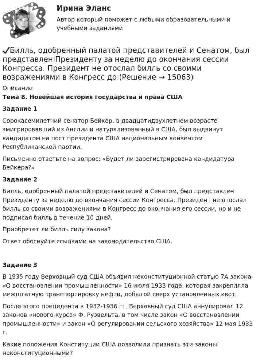      
          Описание
          Тема 8. Новейшая история государства и права СШАЗадание 1	Сорокасемилетний сенатор Бейкер, в двадцатидвухлетнем возрасте эмигрировавший из Англии и натурализованный в США, был выдвинут кандидатом на пост президента США национальным конвентом Республиканской партии. 	Письменно ответьте на вопрос: «Будет ли зарегистрирована кандидатура Бейкера?»Задание 2	Билль, одобренный палатой представителей и Сенатом, был представлен Президенту за неделю до окончания сессии Конгресса. Президент не отослал билль со своими возражениями в Конгресс до окончания его сессии, но и не подписал билль в течение 10 дней. 	Приобретет ли билль силу закона?	Ответ обоснуйте ссылками на законодательство США.Задание 3	В 1935 году Верховный суд США объявил неконституционной статью 7А закона «О восстановлении промышленности» 16 июля 1933 года, которая закрепляла межштатную транспортировку нефти, добытой сверх установленных квот. 	После этого прецедента в 1932-1936 гг. Верховный суд США аннулировал 12 законов «нового курса» Ф. Рузвельта, в том числе закон «О восстановлении промышленности» и закон «О регулировании сельского хозяйства» 12 мая 1933 г. 	Какие положения Конституции США позволили признать эти законы неконституционными?  
            
            
            Билет 5  Теория Бухгалтерского учета✔️Билль, одобренный палатой представителей и Сенатом, был представлен Президенту за неделю до окончания сессии Конгресса. Президент не отослал билль со своими возражениями в Конгресс доБильярдный шар 1, движущийся со скоростью 10 м/с, ударился о покоящийся шар 2 такой же массы. После удара шары разошлись так, как показано на рисунке. Найти скорости шаров после удара.Биография Оскара АйзекаБиологические механизмы зависимости от психоактивных веществ [Ответы]Биологические основы зависимости от психоактивных веществ [Ответы]Биология (1) тест с ответами КОЛЛЕДЖ Синергия/МОИ/ МТИ /МОСАПбизнес - словарь для финансистабизнес - словарь - классические научные определения  термины для углубленного изучения наукибизнес словарь  кластерные термины по инвестициямбизнес словарь менеджмент инвестицииБизнес-услуга, которая предполагает передачу сторонней организации определенных соответствующим договором функций по обслуживанию клиента или по управлению тем или иным направлением его деятельности, - это ... Бизнес-услуга, которая предполагает передачу сторонней организации определенных соответствующим договором функций по обслуживанию клиента или по управлению тем или иным направлением его деятельности, - это ... ... бизнес - это постоянный, желательно автоматизированный контроль и учет - как эффективности персонала, так и прибыльности бизнеса