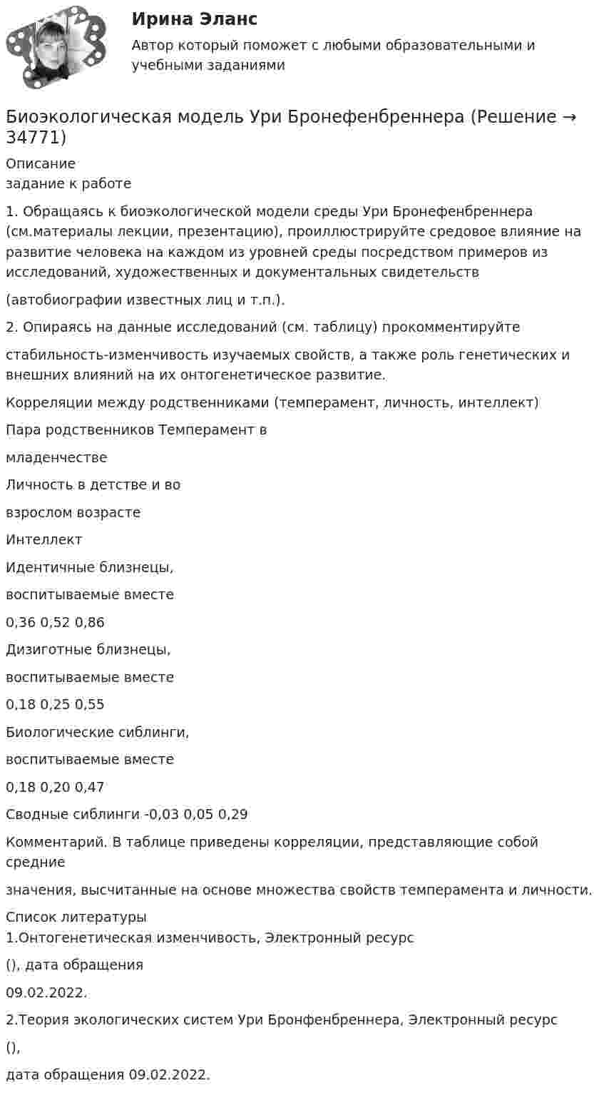      
          Описание
          задание к работе1. Обращаясь к биоэкологической модели среды Ури Бронефенбреннера (см.материалы лекции, презентацию), проиллюстрируйте средовое влияние на развитие человека на каждом из уровней среды посредством примеров из исследований, художественных и документальных свидетельств(автобиографии известных лиц и т.п.).2. Опираясь на данные исследований (см. таблицу) прокомментируйтестабильность-изменчивость изучаемых свойств, а также роль генетических и внешних влияний на их онтогенетическое развитие.Корреляции между родственниками (темперамент, личность, интеллект)Пара родственников Темперамент вмладенчествеЛичность в детстве и вовзрослом возрастеИнтеллектИдентичные близнецы,воспитываемые вместе0,36 0,52 0,86Дизиготные близнецы,воспитываемые вместе0,18 0,25 0,55Биологические сиблинги,воспитываемые вместе0,18 0,20 0,47Сводные сиблинги -0,03 0,05 0,29Комментарий. В таблице приведены корреляции, представляющие собой средниезначения, высчитанные на основе множества свойств темперамента и личности.  
          Список литературы
          1.Онтогенетическая изменчивость, Электронный ресурс(), дата обращения09.02.2022.2.Теория экологических систем Ури Бронфенбреннера, Электронный ресурс(),дата обращения 09.02.2022.
            
            
            Биохимия нервной ткани [Ответы]Биоэкологическая модель Ури БронефенбреннераБипатрид на основе норм международного права представляет собой лицо, имеющее…Бипатрид - это лицо, обладающее статусом ...Биполярное аффективное расстройство: диагностика, течение, основы терапии [Ответы]Биполярный транзистор с изолированным затвором IGBT сочетает особенности💯 Биржа, валютный рынок, фондовый рынок.ои(ЦЗН) (все ответы на тест Синергия / МТИ / МосАП, апрель 2023)Биология СОО НСПК Тестовые вопросы к разделу 2. Эволюция и экологияБИОЛОГИЯ ФЭКБиомеханика двигательной деятельности (С_2021) тест для самоконтроля с ответами 85%Бионика ( 4 семестр) 44 вопроса Зачёт 90/100 и 87/100Биопсия сигнальных лимфатических узлов при раке молочной железы [Ответы]Биосинтез глицерина. Напишите уравнение реакции восстановления глицеринового альдегида в глицерин.Биотехнологии ВКС