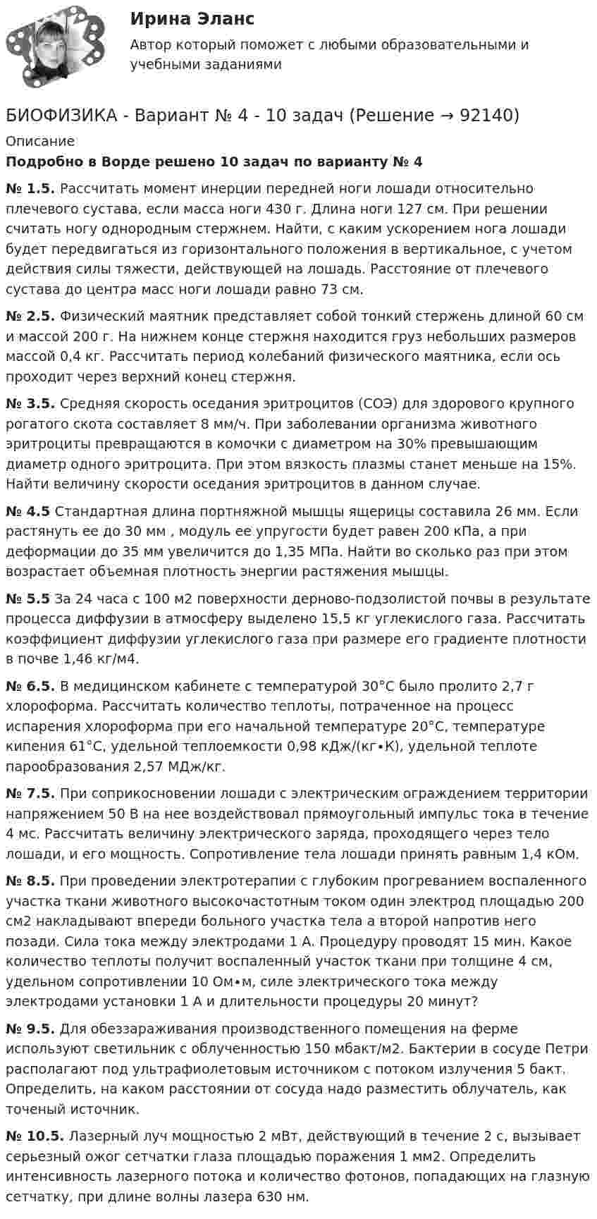     
            Описание
            Подробно в Ворде решено 10 задач по варианту № 4 № 1.5. Рассчитать момент инерции передней ноги лошади относительно плечевого сустава, если масса ноги 430 г. Длина ноги 127 см. При решении считать ногу однородным стержнем. Найти, с каким ускорением нога лошади будет передвигаться из горизонтального положения в вертикальное, с учетом действия силы тяжести, действующей на лошадь. Расстояние от плечевого сустава до центра масс ноги лошади равно 73 см. № 2.5. Физический маятник представляет собой тонкий стержень длиной        60 см и массой 200 г. На нижнем конце стержня находится груз небольших размеров массой 0,4 кг. Рассчитать период колебаний физического маятника, если ось проходит через верхний конец стержня. № 3.5. Средняя скорость оседания эритроцитов (СОЭ) для здорового крупного рогатого скота составляет 8 мм/ч. При заболевании организма животного эритроциты превращаются в комочки с диаметром на 30% превышающим диаметр одного эритроцита. При этом вязкость плазмы станет меньше на 15%. Найти величину скорости оседания эритроцитов в данном случае. № 4.5 Стандартная длина портняжной мышцы ящерицы составила 26 мм. Если растянуть ее до 30 мм , модуль ее упругости будет равен 200 кПа, а при деформации до 35 мм увеличится до 1,35 МПа. Найти во сколько раз при этом возрастает объемная плотность энергии растяжения мышцы. № 5.5 За 24 часа с 100 м2 поверхности дерново-подзолистой почвы в результате процесса диффузии в атмосферу выделено 15,5 кг углекислого газа. Рассчитать коэффициент диффузии углекислого газа при размере его градиенте плотности в почве 1,46 кг/м4. № 6.5. В медицинском кабинете с температурой 30°С было пролито   2,7 г хлороформа. Рассчитать количество теплоты, потраченное на процесс испарения хлороформа при его начальной температуре 20°С, температуре кипения 61°С, удельной теплоемкости 0,98 кДж/(кг∙К), удельной теплоте парообразования 2,57 МДж/кг. № 7.5. При соприкосновении лошади с электрическим ограждением территории напряжением 50 В на нее воздействовал прямоугольный импульс тока в течение 4 мс. Рассчитать величину электрического заряда, проходящего через тело лошади, и его мощность. Сопротивление тела лошади принять равным 1,4 кОм. № 8.5. При проведении электротерапии с глубоким прогреванием воспаленного участка ткани животного высокочастотным током один электрод площадью 200 см2 накладывают впереди больного участка тела а второй напротив него позади. Сила тока между электродами 1 А. Процедуру проводят 15 мин. Какое количество теплоты получит воспаленный участок ткани при толщине 4 см, удельном сопротивлении 10 Ом∙м, силе электрического тока между электродами установки 1 А и длительности процедуры 20 минут? № 9.5. Для обеззараживания производственного помещения на ферме используют светильник с облученностью 150 мбакт/м2. Бактерии в сосуде Петри располагают под ультрафиолетовым источником с потоком излучения 5 бакт. Определить, на каком расстоянии от сосуда надо разместить облучатель, как точеный источник. № 10.5. Лазерный луч мощностью 2 мВт, действующий в течение 2 с, вызывает серьезный ожог сетчатки глаза площадью поражения 1 мм2. Определить интенсивность лазерного потока и количество фотонов, попадающих на глазную сетчатку, при длине волны лазера 630 нм.   
            
            
            Биотехнологии ВКСБИОФИЗИКА - Вариант № 4 - 10 задачБиохимия нервной ткани [Ответы]Биоэкологическая модель Ури БронефенбреннераБипатрид на основе норм международного права представляет собой лицо, имеющее…Бипатрид - это лицо, обладающее статусом ...Биполярное аффективное расстройство: диагностика, течение, основы терапии [Ответы]Биология СОО (ДО, СпДО, ПНК, КП, ПДО, ДОУА) тест 2Биология СОО НСПК Тестовые вопросы к разделу 1. Общая биология Биология СОО НСПК Тестовые вопросы к разделу 2. Эволюция и экологияБИОЛОГИЯ ФЭКБиомеханика двигательной деятельности (С_2021) тест для самоконтроля с ответами 85%Бионика ( 4 семестр) 44 вопроса Зачёт 90/100 и 87/100Биопсия сигнальных лимфатических узлов при раке молочной железы [Ответы]