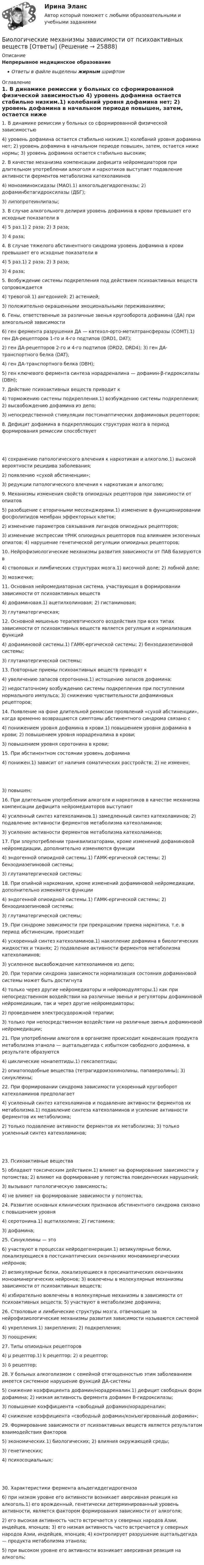      
          Описание
          Непрерывное медицинское образованиеОтветы в файле выделены жирным шрифтом 
          Оглавление
          1. В динамике ремиссии у больных со сформированной физической зависимостью 4) уровень дофамина остается стабильно низким.1) колебаний уровня дофамина нет; 2) уровень дофамина в начальном периоде повышен, затем, остается ниже нормы; 3) уровень дофамина остается стабильно высоким; 2. В качестве механизма компенсации дефицита нейромедиаторов при длительном употреблении алкоголя и наркотиков выступает подавление активности ферментов метаболизма катехоламинов 4) моноаминоксидазы (МАО).1) алкогольдегидрогеназы; 2) дофаминбетагидроксилазы (ДБГ);3) липопротеинлипазы; 3. В случае алкогольного делирия уровень дофамина в крови превышает его исходные показатели в 4) 5 раз.1) 2 раза; 2) 3 раза;3) 4 раза; 4. В случае тяжелого абстинентного синдрома уровень дофамина в крови превышает его исходные показатели в 4) 5 раз.1) 2 раза; 2) 3 раза;3) 4 раза; 5. Возбуждение системы подкрепления под действием психоактивных веществ сопровождается 4) тревогой.1) ангедонией; 2) астенией;3) положительно окрашенными эмоциональными переживаниями; 6. Гены, ответственные за различные звенья кругооборота дофамина (ДА) при алкогольной зависимости 6) ген фермента разрушения ДА — катехол-орто-метилтрансферазы (СОМТ).1) ген ДА-рецепторов 1-го и 4-го подтипов (DRD1, DAT);2) ген ДА-рецепторов 2-го и 4-го подтипов (DRD2, DRD4); 3) ген ДА-транспортного белка (DAT);4) ген ДА-транспортного белка (DBH);5) ген ключевого фермента синтеза норадреналина — дофамин-β-гидроксилазы (DBH); 7. Действие психоактивных веществ приводит к 4) торможению системы подкрепления.1) возбуждению системы подкрепления; 2) высвобождению дофамина из депо;3) непосредственной стимуляции постсинаптических дофаминовых рецепторов; 8. Дефицит дофамина в подкрепляющих структурах мозга в период формирования ремиссии способствует 4) сохранению патологического влечения к наркотикам и алкоголю.1) высокой вероятности рецидива заболевания;2) появлению «сухой абстиненции»;3) редукции патологического влечения к наркотикам и алкоголю; 9. Механизмы изменения свойств опиоидных рецепторов при зависимости от опиатов 5) разобщение с вторичными мессенджерами.1) изменение в функционировании фосфолипидов мембран эффекторных клеток;2) изменение параметров связывания лигандов опиоидных рецепторов;3) изменение экспрессии тРНК опиоидных рецепторов под влиянием экзогенных опиатов; 4) нарушение генетической регуляции опиоидных рецепторов; 10. Нейрофизиологические механизмы развития зависимости от ПАВ базируются в 4) стволовых и лимбических структурах мозга.1) височной доле; 2) лобной доле;3) мозжечке; 11. Основная нейромедиаторная система, участвующая в формировании зависимости от психоактивных веществ 4) дофаминовая.1) ацетилхолиновая; 2) гистаминовая;3) глутаматергическая; 12. Основной мишенью терапевтического воздействия при всех типах зависимости от психоактивных веществ является регуляция и нормализация функций 4) дофаминовой системы.1) ГАМК-ергической системы; 2) бензодиазепиновой системы;3) глутаматергической системы; 13. Повторные приемы психоактивных веществ приводят к 4) увеличению запасов серотонина.1) истощению запасов дофамина;2) недостаточному возбуждению системы подкрепления при поступлении нормального импульса; 3) снижению чувствительности дофаминовых рецепторов; 14. Появление на фоне длительной ремиссии проявлений «сухой абстиненции», когда временно возвращаются симптомы абстинентного синдрома связано с 4) понижением уровня дофамина в крови.1) повышением уровня дофамина в крови; 2) повышением уровня норадреналина в крови;3) повышением уровня серотонина в крови; 15. При абстинентном состоянии уровень дофамина 4) понижен.1) зависит от наличия соматических расстройств; 2) не изменен; 3) повышен; 16. При длительном употреблении алкоголя и наркотиков в качестве механизма компенсации дефицита нейромедиаторов выступают 4) усиленный синтез катехоламинов.1) замедленный синтез катехоламинов; 2) подавление активности ферментов метаболизма катехоламинов;3) усиление активности ферментов метаболизма катехоламинов; 17. При злоупотреблении транквилизаторами, кроме изменений дофаминовой нейромедиации, дополнительно изменяются функции 4) эндогенной опиоидной системы.1) ГАМК-ергической системы; 2) бензодиазепиновой системы;3) глутаматергической системы; 18. При опийной наркомании, кроме изменений дофаминовой нейромедиации, дополнительно изменяются функции 4) эндогенной опиоидной системы.1) ГАМК-ергической системы; 2) бензодиазепиновой системы;3) глутаматергической системы; 19. При синдроме зависимости при прекращении приема наркотика, т.е. в период абстиненции, происходит 4) ускоренный синтез катехоламинов.1) накопление дофамина в биологических жидкостях и тканях; 2) подавление активности ферментов метаболизма катехоламинов;3) усиленное высвобождение катехоламинов из депо; 20. При терапии синдрома зависимости нормализация состояния дофаминовой системы может быть достигнута 4) только через другие нейромедиаторы и нейромодуляторы.1) как при непосредственном воздействии на различные звенья и регуляторы дофаминовой нейромедиации, так и через другие нейромедиаторы;2) проведением электросудорожной терапии;3) только при непосредственном воздействии на различные звенья дофаминовой нейромедиации; 21. При употреблении алкоголя в организме происходит конденсация продукта метаболизма этанола — ацетальдегида с избытком свободного дофамина, в результате образуются 4) циклические нонапептиды.1) гексапептиды;2) опиатоподобные вещества (тетрагидроизохинолины, папаверолины); 3) синуклеины; 22. При формировании синдрома зависимости ускоренный кругооборот катехоламинов предполагает 4) усиленный синтез катехоламинов и подавление активности ферментов их метаболизма.1) подавление синтеза катехоламинов и усиление активности ферментов их метаболизма;2) только подавление активности ферментов их метаболизма; 3) только усиленный синтез катехоламинов; 23. Психоактивные вещества 5) обладают токсическим действием.1) влияют на формирование зависимости у потомства; 2) влияют на формирование у потомства поведенческих нарушений;3) вызывают патологическую зависимость;4) не влияют на формирование зависимости у потомства; 24. Развитие основных клинических признаков абстинентного синдрома связано с повышением уровня 4) серотонина.1) ацетилхолина; 2) гистамина;3) дофамина; 25. Синуклеины — это 6) участвуют в процессах нейродегенерации.1) везикулярные белки, локализующиеся в постсинаптических окончаниях моноаминергических нейронов;2) везикулярные белки, локализующиеся в пресинаптических окончаниях моноаминергических нейронов; 3) вовлечены в молекулярные механизмы зависимости от психоактивных веществ;4) избирательно вовлечены в молекулярные механизмы в зависимости от психоактивных веществ; 5) участвуют в метаболизме дофамина; 26. Стволовые и лимбические структуры мозга, отвечающие за нейрофизиологические механизмы развития зависимости называются системой 4) укрепления.1) закрепления; 2) подкрепления;3) поощрения; 27. Типы опиоидных рецепторов 4) μ рецептор.1) k рецептор; 2) α рецептор;3) δ рецептор; 28. У больных алкоголизмом с семейной отягощенностью этим заболеванием имеется системное нарушение функций ДА-системы 5) снижение коэффициента дофамин/норадреналин.1) дефицит свободных форм дофамина; 2) низкая активность фермента дофамин В-гидроксилазы;3) повышение коэффициента «свободный дофамин/норадреналин;4) снижение коэффициента «свободный дофамин/конъюгированный дофамин»; 29. Формирование зависимости от психоактивных веществ является результатом взаимодействия факторов 5) экономических.1) биологических; 2) влияния окружающей среды;3) генетических;4) психосоциальных; 30. Характеристики фермента альдегиддегидрогеназа 6) при низком уровне его активности возникает аверсивная реакция на алкоголь.1) его врожденный, генетически детерминированный уровень активности, является фактором формирования зависимости от алкоголя;2) его высокая активность часто встречается у северных народов Азии, индейцев, японцев; 3) его низкая активность часто встречается у северных народов Азии, индейцев, японцев; 4) контролирует разрушение ацетальдегида — продукта метаболизма этанола;5) при высоком уровне его активности возникает аверсивная реакция на алкоголь; 
            
            
            Биография Оскара АйзекаБиологические механизмы зависимости от психоактивных веществ [Ответы]Биологические основы зависимости от психоактивных веществ [Ответы]Биология (1) тест с ответами КОЛЛЕДЖ Синергия/МОИ/ МТИ /МОСАПБиология (ответы на вступительный тест Синергия) 2022Биология Практическое занятие 1 БИОЛОГИЯ СООбизнес словарь менеджмент инвестицииБизнес-услуга, которая предполагает передачу сторонней организации определенных соответствующим договором функций по обслуживанию клиента или по управлению тем или иным направлением его деятельности, - это ... Бизнес-услуга, которая предполагает передачу сторонней организации определенных соответствующим договором функций по обслуживанию клиента или по управлению тем или иным направлением его деятельности, - это ... ... бизнес - это постоянный, желательно автоматизированный контроль и учет - как эффективности персонала, так и прибыльности бизнесаБикамерализм в конституционном праве зарубежных стран – это:Билет 5  Теория Бухгалтерского учета✔️Билль, одобренный палатой представителей и Сенатом, был представлен Президенту за неделю до окончания сессии Конгресса. Президент не отослал билль со своими возражениями в Конгресс до