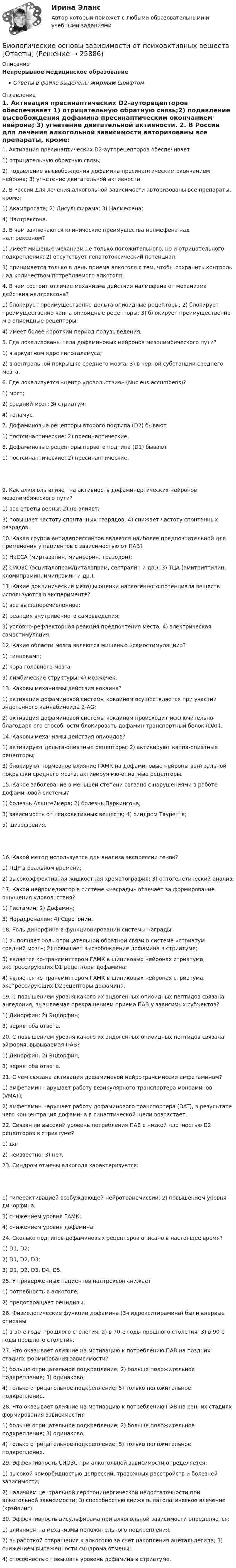      
          Описание
          Непрерывное медицинское образованиеОтветы в файле выделены жирным шрифтом 
          Оглавление
          1. Активация пресинаптических D2-ауторецепторов обеспечивает 1) отрицательную обратную связь;2) подавление высвобождения дофамина пресинаптическим окончанием нейрона; 3) угнетение двигательной активности. 2. В России для лечения алкогольной зависимости авторизованы все препараты, кроме: 1) Акампросата; 2) Дисульфирама; 3) Налмефена;4) Налтрексона. 3. В чем заключаются клинические преимущества налмефена над налтрексоном? 1) имеет мишенью механизм не только положительного, но и отрицательного подкрепления; 2) отсутствует гепатотоксический потенциал;3) принимается только в день приема алкоголя с тем, чтобы сохранить контроль над количеством потребляемого алкоголя. 4. В чем состоит отличие механизма действия налмефена от механизма действия налтрексона? 1) блокирует преимущественно дельта опиоидные рецепторы; 2) блокирует преимущественно каппа опиоидные рецепторы; 3) блокирует преимущественно мю опиоидные рецепторы;4) имеет более короткий период полувыведения. 5. Где локализованы тела дофаминовых нейронов мезолимбического пути? 1) в аркуатном ядре гипоталамуса;2) в вентральной покрышке среднего мозга; 3) в черной субстанции среднего мозга. 6. Где локализуется «центр удовольствия» (Nucleus accumbens)? 1) мост;2) средний мозг; 3) стриатум;4) таламус. 7. Дофаминовые рецепторы второго подтипа (D2) бывают 1) постсинаптические; 2) пресинаптические. 8. Дофаминовые рецепторы первого подтипа (D1) бывают 1) постсинаптические; 2) пресинаптические. 9. Как алкоголь влияет на активность дофаминергических нейронов мезолимбического пути? 1) все ответы верны; 2) не влияет;3) повышает частоту спонтанных разрядов; 4) снижает частоту спонтанных разрядов. 10. Какая группа антидепрессантов является наиболее предпочтительной для применения у пациентов с зависимостью от ПАВ? 1) НаССА (миртазапин, миансерин, тразодон);2) СИОЗС (эсциталопрам/циталопрам, сертралин и др.); 3) ТЦА (амитриптилин, кломипрамин, имипрамин и др.). 11. Какие доклинические методы оценки наркогенного потенциала веществ используются в эксперименте? 1) все вышеперечисленное;2) реакция внутривенного самовведения;3) условно-рефлекторная реакция предпочтения места; 4) электрическая самостимуляция. 12. Какие области мозга являются мишенью «самостимуляции»? 1) гиппокамп;2) кора головного мозга;3) лимбические структуры; 4) мозжечек. 13. Каковы механизмы действия кокаина? 1) активация дофаминовой системы кокаином осуществляется при участии эндогенного каннабиноида 2-AG;2) активация дофаминовой системы кокаином происходит исключительно благодаря его способности блокировать дофамин-транспортный белок (DAT). 14. Каковы механизмы действия опиоидов? 1) активируют дельта-опиатные рецепторы; 2) активируют каппа-опиатные рецепторы;3) блокируют тормозное влияние ГАМК на дофаминовые нейроны вентральной покрышки среднего мозга, активируя мю-опиатные рецепторы. 15. Какое заболевание в меньшей степени связано с нарушениями в работе дофаминовой системы? 1) болезнь Альцгеймера; 2) болезнь Паркинсона;3) зависимость от психоактивных веществ; 4) синдром Тауретта;5) шизофрения. 16. Какой метод используется для анализа экспрессии генов? 1) ПЦР в реальном времени;2) высокоэффективная жидкостная хроматография; 3) оптогенетический анализ. 17. Какой нейромедиатор в системе «награды» отвечает за формирование ощущения удовольствия? 1) Гистамин; 2) Дофамин;3) Норадреналин; 4) Серотонин. 18. Роль динорфина в функционировании системы награды: 1) выполняет роль отрицательной обратной связи в системе «стриатум – средний мозг»; 2) повышает высвобождение дофамина в стриатуме;3) является ко-трансмиттером ГАМК в шипиковых нейронах стриатума, экспрессирующих D1 рецепторы дофамина;4) является ко-трансмиттером ГАМК в шипиковых нейронах стриатума, экспрессирующих D2рецепторы дофамина. 19. С повышением уровня какого их эндогенных опиоидных пептидов связана ангедония, вызываемая прекращением приема ПАВ у зависимых субъектов? 1) Динорфин; 2) Эндорфин;3) верны оба ответа. 20. С повышением уровня какого их эндогенных опиоидных пептидов связана эйфория, вызываемая ПАВ? 1) Динорфин; 2) Эндорфин;3) верны оба ответа. 21. С чем связана активация дофаминовой нейротрансмиссии амфетамином? 1) амфетамин нарушает работу везикулярного транспортера моноаминов (VMAT);2) амфетамин нарушает работу дофаминового транспортера (DAT), в результате чего концентрация дофамина в синаптической щели возрастает. 22. Связан ли высокий уровень потребления ПАВ с низкой плотностью D2 рецепторов в стриатуме? 1) да;2) неизвестно; 3) нет. 23. Синдром отмены алкоголя характеризуется: 1) гиперактивацией возбуждающей нейротрансмиссии; 2) повышением уровня динорфина;3) снижением уровня ГАМК;4) снижением уровня дофамина. 24. Сколько подтипов дофаминовых рецепторов описано в настоящее время? 1) D1, D2;2) D1, D2, D3;3) D1, D2, D3, D4, D5. 25. У приверженных пациентов налтрексон снижает 1) потребность в алкоголе;2) предотвращает рецидивы. 26. Физиологические функции дофамина (3-гидрокситирамина) были впервые описаны 1) в 50-е годы прошлого столетия; 2) в 70-е годы прошлого столетия; 3) в 90-е годы прошлого столетия. 27. Что оказывает влияние на мотивацию к потреблению ПАВ на поздних стадиях формирования зависимости? 1) больше отрицательное подкрепление; 2) больше положительное подкрепление; 3) одинаково;4) только отрицательное подкрепление; 5) только положительное подкрепление. 28. Что оказывает влияние на мотивацию к потреблению ПАВ на ранних стадиях формирования зависимости? 1) больше отрицательное подкрепление; 2) больше положительное подкрепление; 3) одинаково;4) только отрицательное подкрепление; 5) только положительное подкрепление. 29. Эффективность СИОЗС при алкогольной зависимости определяется: 1) высокой коморбидностью депрессий, тревожных расстройств и болезней зависимости;2) наличием центральной серотонинергической недостаточности при алкогольной зависимости; 3) способностью снижать патологическое влечение (крэйвинг). 30. Эффективность дисульфирама при алкогольной зависимости определяется: 1) влиянием на механизмы положительного подкрепления;2) выработкой отвращения к алкоголю за счет накопления ацетальдегида; 3) снижением выраженности синдрома отмены;4) способностью повышать уровень дофамина в стриатуме. 
            
            
            Биологические механизмы зависимости от психоактивных веществ [Ответы]Биологические основы зависимости от психоактивных веществ [Ответы]Биология (1) тест с ответами КОЛЛЕДЖ Синергия/МОИ/ МТИ /МОСАПБиология (ответы на вступительный тест Синергия) 2022Биология Практическое занятие 1 БИОЛОГИЯ СООБиология СОО (ДО, СпДО, ПНК, КП, ПДО, ДОУА) Практическое занятие 1Бизнес-услуга, которая предполагает передачу сторонней организации определенных соответствующим договором функций по обслуживанию клиента или по управлению тем или иным направлением его деятельности, - это ... Бизнес-услуга, которая предполагает передачу сторонней организации определенных соответствующим договором функций по обслуживанию клиента или по управлению тем или иным направлением его деятельности, - это ... ... бизнес - это постоянный, желательно автоматизированный контроль и учет - как эффективности персонала, так и прибыльности бизнесаБикамерализм в конституционном праве зарубежных стран – это:Билет 5  Теория Бухгалтерского учета✔️Билль, одобренный палатой представителей и Сенатом, был представлен Президенту за неделю до окончания сессии Конгресса. Президент не отослал билль со своими возражениями в Конгресс доБильярдный шар 1, движущийся со скоростью 10 м/с, ударился о покоящийся шар 2 такой же массы. После удара шары разошлись так, как показано на рисунке. Найти скорости шаров после удара.