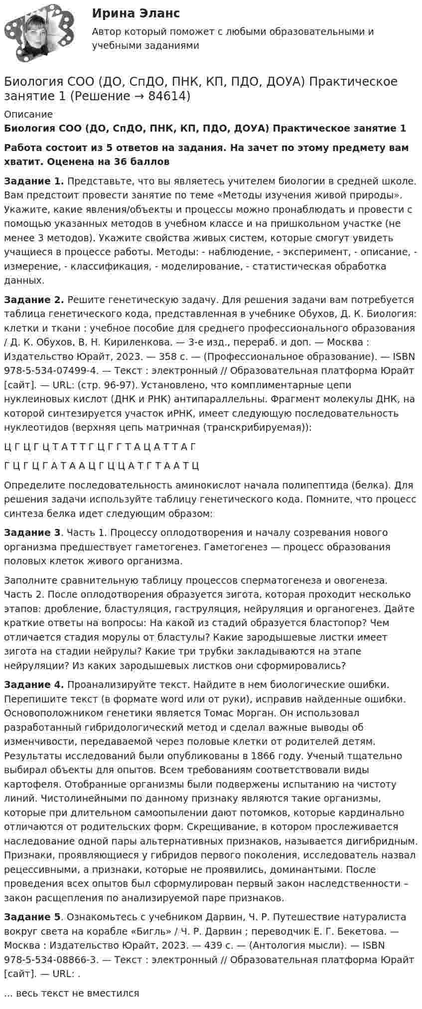      
            Описание
            Биология СОО (ДО, СпДО, ПНК, КП, ПДО, ДОУА) Практическое занятие 1Работа состоит из 5 ответов на задания. На зачет по этому предмету вам хватит. Оценена на 36 балловЗадание 1. Представьте, что вы являетесь учителем биологии в средней школе. Вам предстоит провести занятие по теме «Методы изучения живой природы». Укажите, какие явления/объекты и процессы можно пронаблюдать и провести с помощью указанных методов в учебном классе и на пришкольном участке (не менее 3 методов). Укажите свойства живых систем, которые смогут увидеть учащиеся в процессе работы. Методы: - наблюдение, - эксперимент, - описание, - измерение, - классификация, - моделирование, - статистическая обработка данных.Задание 2. Решите генетическую задачу. Для решения задачи вам потребуется таблица генетического кода, представленная в учебнике Обухов, Д. К. Биология: клетки и ткани : учебное пособие для среднего профессионального образования / Д. К. Обухов, В. Н. Кириленкова. — 3-е изд., перераб. и доп. — Москва : Издательство Юрайт, 2023. — 358 с. — (Профессиональное образование). — ISBN 978-5-534-07499-4. — Текст : электронный // Образовательная платформа Юрайт [сайт]. — URL:  (стр. 96-97). Установлено, что комплиментарные цепи нуклеиновых кислот (ДНК и РНК) антипараллельны. Фрагмент молекулы ДНК, на которой синтезируется участок иРНК, имеет следующую последовательность нуклеотидов (верхняя цепь матричная (транскрибируемая)):Ц Г Ц Г Ц Т А Т Т Г Ц Г Г Т А Ц А Т Т А ГГ Ц Г Ц Г А Т А А Ц Г Ц Ц А Т Г Т А А Т ЦОпределите последовательность аминокислот начала полипептида (белка). Для решения задачи используйте таблицу генетического кода. Помните, что процесс синтеза белка идет следующим образом:Задание 3. Часть 1. Процессу оплодотворения и началу созревания нового организма предшествует гаметогенез. Гаметогенез — процесс образования половых клеток живого организма.Заполните сравнительную таблицу процессов сперматогенеза и овогенеза. Часть 2. После оплодотворения образуется зигота, которая проходит несколько этапов: дробление, бластуляция, гаструляция, нейруляция и органогенез. Дайте краткие ответы на вопросы: На какой из стадий образуется бластопор? Чем отличается стадия морулы от бластулы? Какие зародышевые листки имеет зигота на стадии нейрулы? Какие три трубки закладываются на этапе нейруляции? Из каких зародышевых листков они сформировались?Задание 4. Проанализируйте текст. Найдите в нем биологические ошибки. Перепишите текст (в формате word или от руки), исправив найденные ошибки. Основоположником генетики является Томас Морган. Он использовал разработанный гибридологический метод и сделал важные выводы об изменчивости, передаваемой через половые клетки от родителей детям. Результаты исследований были опубликованы в 1866 году. Ученый тщательно выбирал объекты для опытов. Всем требованиям соответствовали виды картофеля. Отобранные организмы были подвержены испытанию на чистоту линий. Чистолинейными по данному признаку являются такие организмы, которые при длительном самоопылении дают потомков, которые кардинально отличаются от родительских форм. Скрещивание, в котором прослеживается наследование одной пары альтернативных признаков, называется дигибридным. Признаки, проявляющиеся у гибридов первого поколения, исследователь назвал рецессивными, а признаки, которые не проявились, доминантыми. После проведения всех опытов был сформулирован первый закон наследственности – закон расщепления по анализируемой паре признаков.Задание 5. Ознакомьтесь с учебником Дарвин, Ч. Р. Путешествие натуралиста вокруг света на корабле «Бигль» / Ч. Р. Дарвин ; переводчик Е. Г. Бекетова. — Москва : Издательство Юрайт, 2023. — 439 с. — (Антология мысли). — ISBN 978-5-534-08866-3. — Текст : электронный // Образовательная платформа Юрайт [сайт]. — URL:  .... весь текст не вместился   
            
            
            БИОЛОГИЯ СООБиология СОО (ДО, СпДО, ПНК, КП, ПДО, ДОУА) Практическое занятие 1Биология СОО (ДО, СпДО, ПНК, КП, ПДО, ДОУА) Практическое занятие 1Биология СОО (ДО, СпДО, ПНК, КП, ПДО, ДОУА) тест 1Биология СОО (ДО, СпДО, ПНК, КП, ПДО, ДОУА) тест 2Биология СОО НСПК Тестовые вопросы к разделу 1. Общая биология Биология СОО НСПК Тестовые вопросы к разделу 2. Эволюция и экология✔️Билль, одобренный палатой представителей и Сенатом, был представлен Президенту за неделю до окончания сессии Конгресса. Президент не отослал билль со своими возражениями в Конгресс доБильярдный шар 1, движущийся со скоростью 10 м/с, ударился о покоящийся шар 2 такой же массы. После удара шары разошлись так, как показано на рисунке. Найти скорости шаров после удара.Биография Оскара АйзекаБиологические механизмы зависимости от психоактивных веществ [Ответы]Биологические основы зависимости от психоактивных веществ [Ответы]Биология (1) тест с ответами КОЛЛЕДЖ Синергия/МОИ/ МТИ /МОСАПБиология (ответы на вступительный тест Синергия) 2022