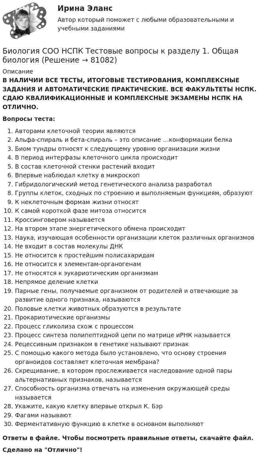      
            Описание
            В НАЛИЧИИ ВСЕ ТЕСТЫ, ИТОГОВЫЕ ТЕСТИРОВАНИЯ, КОМПЛЕКСНЫЕ ЗАДАНИЯ И АВТОМАТИЧЕСКИЕ ПРАКТИЧЕСКИЕ. ВСЕ ФАКУЛЬТЕТЫ НСПК. СДАЮ КВАЛИФИКАЦИОННЫЕ И КОМПЛЕКСНЫЕ ЭКЗАМЕНЫ НСПК НА ОТЛИЧНО.Вопросы теста:Авторами клеточной теории являютсяАльфа-спираль и бета-спираль – это описание …конформации белка Биом тундры относят к следующему уровню организации жизни В период интерфазы клеточного цикла происходитВ состав клеточной стенки растений входитВпервые наблюдал клетку в микроскопГибридологический метод генетического анализа разработал Группы клеток, сходных по строению и выполняемым функциям, образуютК неклеточным формам жизни относятК самой короткой фазе митоза относитсяКроссинговером называетсяНа втором этапе энергетического обмена происходит Наука, изучающая особенности организации клеток различных организмов Не входит в состав молекулы ДНКНе относится к простейшим полисахаридамНе относится к элементам-органогенам Не относятся к эукариотическим организмам Непрямое деление клетки Парные гены, получаемые организмом от родителей и отвечающие за развитие одного признака, называютсяПоловые клетки животных образуются в результатеПрокариотические организмы Процесс гликолиза схож с процессом Процесс синтеза полипептидной цепи по матрице иРНК называетсяРецессивным признаком в генетике называют признакС помощью какого метода было установлено, что основу строения органоидов составляет клеточная мембрана? Скрещивание, в котором прослеживается наследование одной пары альтернативных признаков, называетсяСпособность организма отвечать на изменения окружающей среды называетсяУкажите, какую клетку впервые открыл К. БэрФагами называютФерментативную функцию в клетке в основном выполняютОтветы в файле. Чтобы посмотреть правильные ответы, скачайте файл.Сделано на Отлично!   
            
            
            Биология СОО (ДО, СпДО, ПНК, КП, ПДО, ДОУА) тест 2Биология СОО НСПК Тестовые вопросы к разделу 1. Общая биология Биология СОО НСПК Тестовые вопросы к разделу 2. Эволюция и экологияБИОЛОГИЯ ФЭКБиомеханика двигательной деятельности (С_2021) тест для самоконтроля с ответами 85%Бионика ( 4 семестр) 44 вопроса Зачёт 90/100 и 87/100Биопсия сигнальных лимфатических узлов при раке молочной железы [Ответы]Биологические основы зависимости от психоактивных веществ [Ответы]Биология (1) тест с ответами КОЛЛЕДЖ Синергия/МОИ/ МТИ /МОСАПБиология (ответы на вступительный тест Синергия) 2022Биология Практическое занятие 1 БИОЛОГИЯ СООБиология СОО (ДО, СпДО, ПНК, КП, ПДО, ДОУА) Практическое занятие 1Биология СОО (ДО, СпДО, ПНК, КП, ПДО, ДОУА) Практическое занятие 1