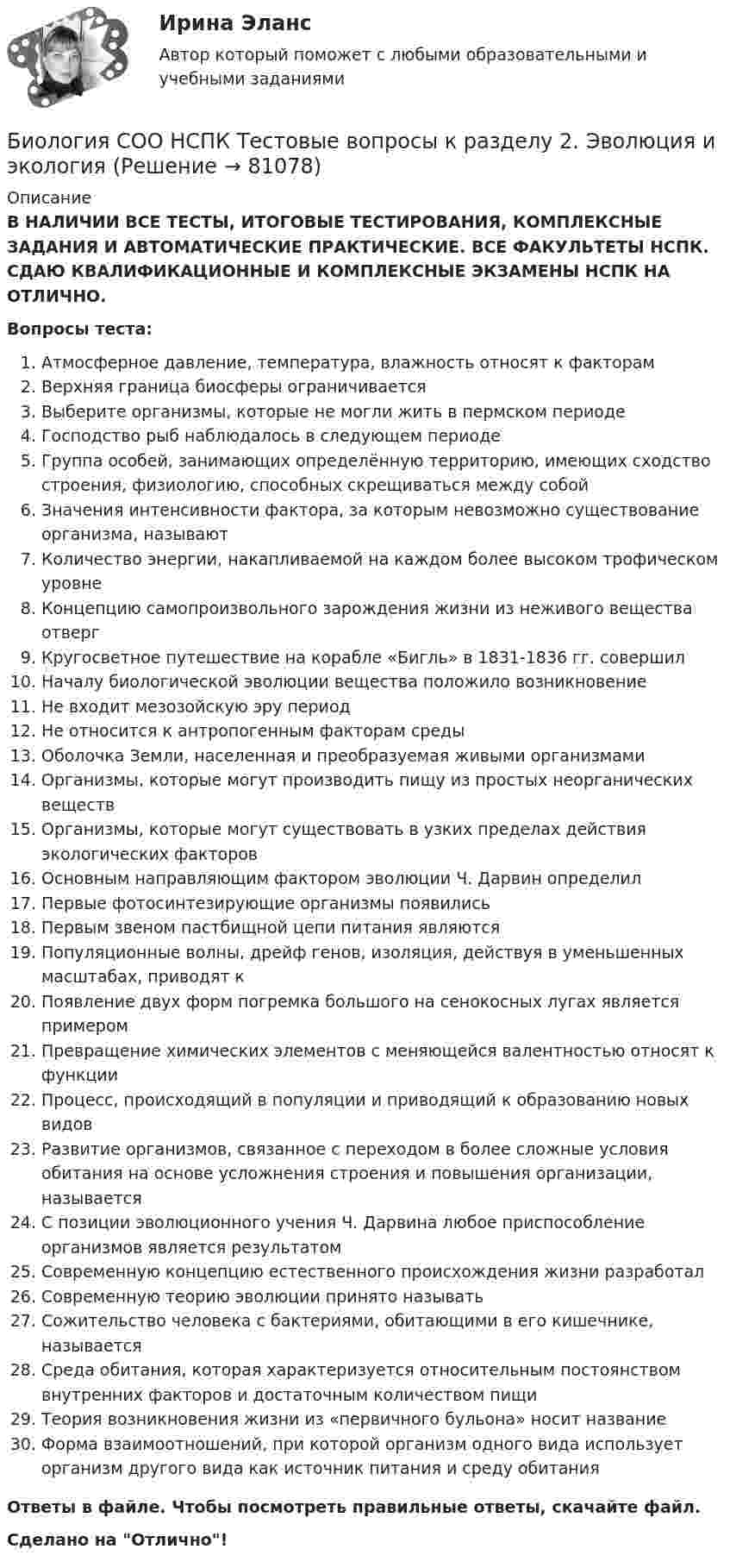      
            Описание
            В НАЛИЧИИ ВСЕ ТЕСТЫ, ИТОГОВЫЕ ТЕСТИРОВАНИЯ, КОМПЛЕКСНЫЕ ЗАДАНИЯ И АВТОМАТИЧЕСКИЕ ПРАКТИЧЕСКИЕ. ВСЕ ФАКУЛЬТЕТЫ НСПК. СДАЮ КВАЛИФИКАЦИОННЫЕ И КОМПЛЕКСНЫЕ ЭКЗАМЕНЫ НСПК НА ОТЛИЧНО.Вопросы теста:Атмосферное давление, температура, влажность относят к факторам Верхняя граница биосферы ограничивается Выберите организмы, которые не могли жить в пермском периодеГосподство рыб наблюдалось в следующем периодеГруппа особей, занимающих определённую территорию, имеющих сходство строения, физиологию, способных скрещиваться между собой Значения интенсивности фактора, за которым невозможно существование организма, называют Количество энергии, накапливаемой на каждом более высоком трофическом уровне Концепцию самопроизвольного зарождения жизни из неживого вещества отверг Кругосветное путешествие на корабле «Бигль» в 1831-1836 гг. совершил Началу биологической эволюции вещества положило возникновениеНе входит мезозойскую эру период Не относится к антропогенным факторам средыОболочка Земли, населенная и преобразуемая живыми организмами Организмы, которые могут производить пищу из простых неорганических веществ Организмы, которые могут существовать в узких пределах действия экологических факторов Основным направляющим фактором эволюции Ч. Дарвин определилПервые фотосинтезирующие организмы появилисьПервым звеном пастбищной цепи питания являются Популяционные волны, дрейф генов, изоляция, действуя в уменьшенных масштабах, приводят к Появление двух форм погремка большого на сенокосных лугах является примером Превращение химических элементов с меняющейся валентностью относят к функции Процесс, происходящий в популяции и приводящий к образованию новых видовРазвитие организмов, связанное с переходом в более сложные условия обитания на основе усложнения строения и повышения организации, называется С позиции эволюционного учения Ч. Дарвина любое приспособление организмов является результатом Современную концепцию естественного происхождения жизни разработал Современную теорию эволюции принято называть Сожительство человека с бактериями, обитающими в его кишечнике, называетсяСреда обитания, которая характеризуется относительным постоянством внутренних факторов и достаточным количеством пищи Теория возникновения жизни из «первичного бульона» носит название Форма взаимоотношений, при которой организм одного вида использует организм другого вида как источник питания и среду обитания Ответы в файле. Чтобы посмотреть правильные ответы, скачайте файл.Сделано на Отлично!   
            
            
            Биология СОО НСПК Тестовые вопросы к разделу 1. Общая биология Биология СОО НСПК Тестовые вопросы к разделу 2. Эволюция и экологияБИОЛОГИЯ ФЭКБиомеханика двигательной деятельности (С_2021) тест для самоконтроля с ответами 85%Бионика ( 4 семестр) 44 вопроса Зачёт 90/100 и 87/100Биопсия сигнальных лимфатических узлов при раке молочной железы [Ответы]Биосинтез глицерина. Напишите уравнение реакции восстановления глицеринового альдегида в глицерин.Биология (1) тест с ответами КОЛЛЕДЖ Синергия/МОИ/ МТИ /МОСАПБиология (ответы на вступительный тест Синергия) 2022Биология Практическое занятие 1 БИОЛОГИЯ СООБиология СОО (ДО, СпДО, ПНК, КП, ПДО, ДОУА) Практическое занятие 1Биология СОО (ДО, СпДО, ПНК, КП, ПДО, ДОУА) Практическое занятие 1Биология СОО (ДО, СпДО, ПНК, КП, ПДО, ДОУА) тест 1