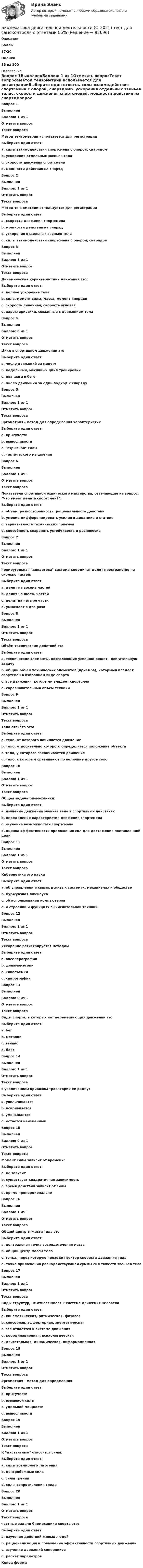      
            Описание
             Баллы 17/20 Оценка 85 из 100 
            Оглавление
             Вопрос 1ВыполненБаллов: 1 из 1Отметить вопросТекст вопросаМетод тензометрии используется для регистрацииВыберите один ответ:a. силы взаимодействия спортсмена с опорой, снарядомb. ускорения отдельных звеньев телаc. скорости движения спортсменаd. мощности действия на снарядВопрос 2ВыполненБаллов: 1 из 1Отметить вопросТекст вопросаМетод тензометрии используется для регистрацииВыберите один ответ:a. скорости движения спортсменаb. мощности действия на снарядc. ускорения отдельных звеньев телаd. силы взаимодействия спортсмена с опорой, снарядомВопрос 3ВыполненБаллов: 1 из 1Отметить вопросТекст вопросаДинамические характеристики движения это:Выберите один ответ:a. полное ускорение телаb. сила, момент силы, масса, момент инерцииc. скорость линейная, скорость угловаяd. характеристики, связанные с движением телаВопрос 4ВыполненБаллов: 0 из 1Отметить вопросТекст вопросаЦикл в спортивном движении этоВыберите один ответ:a. число движений за минутуb. недельный, месячный цикл тренировкиc. два шага в бегеd. число движений за один подход к снарядуВопрос 5ВыполненБаллов: 1 из 1Отметить вопросТекст вопросаЭргометрия - метод для определения характеристикВыберите один ответ:a. прыгучестиb. выносливостиc. взрывной силыd. тактического мышленияВопрос 6ВыполненБаллов: 1 из 1Отметить вопросТекст вопросаПоказатели спортивно-технического мастерства, отвечающие на вопрос: Что умеет делать спортсмен?:Выберите один ответ:a. объем, разносторонность, рациональность действийb. умение дифференцировать усилия в динамике и статикеc. вариативность технических приемовd. способность сохранять устойчивость и равновесиеВопрос 7ВыполненБаллов: 1 из 1Отметить вопросТекст вопросапрямоугольная декартова система координат делит пространство на сколько частей:Выберите один ответ:a. делит на восемь частейb. делит на шесть частейc. делит на четыре частиd. умножает в два разаВопрос 8ВыполненБаллов: 1 из 1Отметить вопросТекст вопросаОбъём технических действий этоВыберите один ответ:a. технические элементы, позволяющие успешно решить двигательную задачуb. общий объем технических элементов (приемов), которыми владеет спортсмен в избранном виде спортаc. все движения, которыми владеет спортсменd. соревновательный объем техникиВопрос 9ВыполненБаллов: 1 из 1Отметить вопросТекст вопросаТело отсчёта это:Выберите один ответ:a. тело, от которого начинается движениеb. тело, относительно которого определяется положение объектаc. тело, у которого заканчивается движениеd. тело, с которым сравнивают по величине другое телоВопрос 10ВыполненБаллов: 1 из 1Отметить вопросТекст вопросаОбщая задача биомеханики:Выберите один ответ:a. изучение движения звеньев тела в спортивных действияхb. определение характеристик движения спортсменаc. изучение возможностей спортсменаd. оценка эффективности приложения сил для достижения поставленной целиВопрос 11ВыполненБаллов: 1 из 1Отметить вопросТекст вопросаКибернетика это наукаВыберите один ответ:a. об управлении и связях в живых системах, механизмах и обществеb. буржуазная лженаукаc. об использовании компьютеровd. о строении и функциях вычислительной техникиВопрос 12ВыполненБаллов: 1 из 1Отметить вопросТекст вопросаУскорение регистрируется методомВыберите один ответ:a. акселерографииb. динамометрииc. киносъемкиd. спирографииВопрос 13ВыполненБаллов: 0 из 1Отметить вопросТекст вопросаВиды спорта, в которых нет перемещающих движений этоВыберите один ответ:a. бегb. метаниеc. теннисd. боксВопрос 14ВыполненБаллов: 1 из 1Отметить вопросТекст вопросас увеличением кривизны траектории ее радиусВыберите один ответ:a. увеличиваетсяb. искривляетсяc. уменьшаетсяd. остается неизменнымВопрос 15ВыполненБаллов: 0 из 1Отметить вопросТекст вопросаМомент силы зависит от времени:Выберите один ответ:a. не зависитb. существует квадратичная зависимостьc. время действия зависит от силыd. прямо пропорциональноВопрос 16ВыполненБаллов: 1 из 1Отметить вопросТекст вопросаОбщий центр тяжести тела этоВыберите один ответ:a. центральная точка сосредоточения массыb. общий центр массы телаc. точка, через которую проходит вектор скорости движения телаd. точка приложения равнодействующей суммы сил тяжести звеньев телаВопрос 17ВыполненБаллов: 1 из 1Отметить вопросТекст вопросаВиды структур, не относящиеся к системе движения человекаВыберите один ответ:a. кинематическая, ритмическая, фазоваяb. сенсорная, эффекторная, энергетическаяc. все относятся к системе движенияd. координационная, психологическаяe. двигательная, динамическая, информационнаяВопрос 18ВыполненБаллов: 1 из 1Отметить вопросТекст вопросаЭргометрия - метод для определенияВыберите один ответ:a. прыгучестиb. взрывной силыc. удельной мощностиd. выносливостиВопрос 19ВыполненБаллов: 1 из 1Отметить вопросТекст вопросаК дистантным относятся силы:Выберите один ответ:a. силы всемирного тяготенияb. центробежные силыc. силы тренияd. силы сопротивления средыВопрос 20ВыполненБаллов: 1 из 1Отметить вопросТекст вопросачастные задачи биомеханики спорта это:Выберите один ответ:a. изучение действий живых людейb. рационализация и повышение эффективности спортивных движенийc. изучение движений соперниковd. расчёт параметровКонец формы  
            
            
            БИОЛОГИЯ ФЭКБиомеханика двигательной деятельности (С_2021) тест для самоконтроля с ответами 85%Бионика ( 4 семестр) 44 вопроса Зачёт 90/100 и 87/100Биопсия сигнальных лимфатических узлов при раке молочной железы [Ответы]Биосинтез глицерина. Напишите уравнение реакции восстановления глицеринового альдегида в глицерин.Биотехнологии ВКСБИОФИЗИКА - Вариант № 4 - 10 задачБиология Практическое занятие 1 БИОЛОГИЯ СООБиология СОО (ДО, СпДО, ПНК, КП, ПДО, ДОУА) Практическое занятие 1Биология СОО (ДО, СпДО, ПНК, КП, ПДО, ДОУА) Практическое занятие 1Биология СОО (ДО, СпДО, ПНК, КП, ПДО, ДОУА) тест 1Биология СОО (ДО, СпДО, ПНК, КП, ПДО, ДОУА) тест 2Биология СОО НСПК Тестовые вопросы к разделу 1. Общая биология 