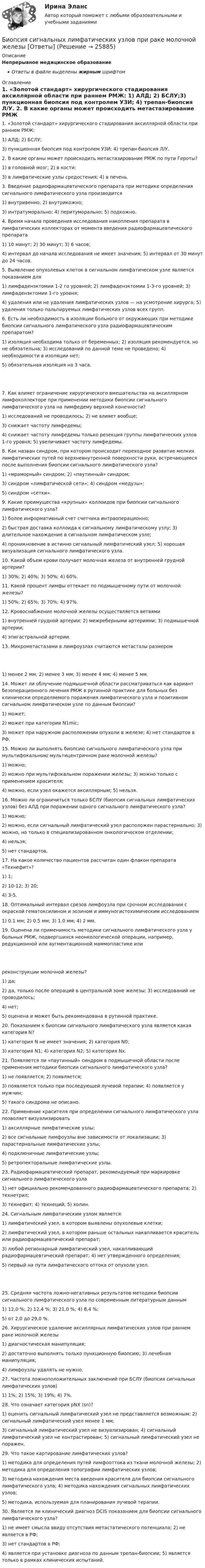      
          Описание
          Непрерывное медицинское образованиеОтветы в файле выделены жирным шрифтом 
          Оглавление
          1. «Золотой стандарт» хирургического стадирования аксиллярной области при раннем РМЖ: 1) АЛД; 2) БСЛУ;3) пункционная биопсия под контролем УЗИ; 4) трепан-биопсия Л/У. 2. В какие органы может происходить метастазирование РМЖ по пути Героты? 1) в головной мозг; 2) в кости;3) в лимфатические узлы средостения; 4) в печень. 3. Введение радиофармацевтического препарата при методике определения сигнального лимфатического узла производится 1) внутривенно; 2) внутрикожно;3) интратуморально; 4) перитуморально; 5) подкожно. 4. Время начала проведения исследования накопления препарата в лимфатических коллекторах от момента введения радиофармацевтического препарата 1) 10 минут; 2) 30 минут; 3) 6 часов;4) интервал до начала исследования не имеет значения; 5) интервал от 30 минут до 24 часов. 5. Выявление опухолевых клеток в сигнальном лимфатическом узле является показанием для 1) лимфаденэктомии 1-2 го уровней; 2) лимфаденэктомии 1-3-го уровней; 3) лимфаденэктомии 1-го уровня;4) удаления или не удаления лимфатических узлов — на усмотрение хирурга; 5) удаления только пальпируемых лимфатических узлов всех групп. 6. Есть ли необходимость в изоляции больного от окружающих при методике биопсии сигнального лимфатического узла радиофармацевтическим препаратом? 1) изоляция необходима только от беременных; 2) изоляция рекомендуется, но не обязательна; 3) исследований по данной теме не проведено; 4) необходимости в изоляции нет;5) обязательная изоляция на 3 часа. 7. Как влияет ограничение хирургического вмешательства на аксиллярном лимфоколлекторе при применении методики биопсии сигнального лимфатического узла на лимфедему верхней конечности? 1) исследований не проводилось; 2) не влияет вообще;3) снижает частоту лимфедемы;4) снижает частоту лимфедемы только резекция группы лимфатических узлов 1-го уровня; 5) увеличивает частоту лимфедемы. 8. Как назван синдром, при котором происходит переходное развитие мелких лимфатических путей по верхневнутренней поверхности руки, встречающееся после выполнения биопсии сигнального лимфатического узла? 1) «мраморный» синдром; 2) «паутинный» синдром;3) синдром «лимфатической сети»; 4) синдром «медузы»;5) синдром «сетки». 9. Какие преимущества «крупных» коллоидов при биопсии сигнального лимфатического узла? 1) более информативный счет счетчика интраоперационно;2) быстрая доставка коллоида к сигнальному лимфатическому узлу; 3) длительное нахождение в сигнальном лимфатическом узле;4) проникновение в истинно сигнальный лимфатический узел; 5) хорошая визуализация сигнального лимфатического узла. 10. Какой объем крови получает молочная железа от внутренней грудной артерии? 1) 30%; 2) 40%; 3) 50%; 4) 60%. 11. Какой процент лимфы оттекает по подмышечному пути от молочной железы? 1) 50%; 2) 65%; 3) 70%; 4) 97%. 12. Кровоснабжение молочной железы осуществляется ветвями 1) внутренней грудной артерии; 2) межреберными артериями; 3) подмышечной артерии;4) эпигастральной артерии. 13. Микрометастазами в лимфоузлах считаются метастазы размером 1) менее 2 мм; 2) менее 3 мм; 3) менее 4 мм; 4) менее 5 мм. 14. Может ли облучение подмышечной области рассматриваться как вариант безоперационного лечения РМЖ в рутинной практике для больных без клинически определяемого поражения лимфатического узла и позитивном сигнальном лимфатическом узле по данным биопсии? 1) может;2) может при категории N1mic;3) может при наружном расположении опухоли в железе; 4) нет стандартов в РФ. 15. Можно ли выполнять биопсию сигнального лимфатического узла при мультифокальном/ мультицентричном раке молочной железы? 1) можно;2) можно при мультифокальном поражении железы; 3) можно только с применением красителя;4) можно, если узел окажется аксиллярным; 5) нельзя. 16. Можно ли ограничиться только БСЛУ (биопсия сигнальных лимфатических узлов) без АЛД при поражении одного сигнального лимфатического узла? 1) можно;2) можно, если сигнальный лимфатический узел расположен парастернально; 3) можно, но только в специализированном онкологическом отделении;4) нельзя;5) нет стандартов. 17. На какое количество пациентов рассчитан один флакон препарата «Технефит»? 1) 1;2) 10-12; 3) 20;4) 3-5. 18. Оптимальный интервал срезов лимфоузла при срочном исследовании с окраской гематоксилином и эозином и иммуногистохимическим исследованием 1) 0.1 мм; 2) 0.5 мм; 3) 1.0 мм; 4) 2 мм. 19. Оценена ли применимость методики сигнального лимфатического узла у больных РМЖ, подвергшихся неонкологической операции, например, редукционной или аугментационной маммопластике или реконструкции молочной железы? 1) да;2) да, только после операций в центральной зоне железы; 3) исследований не проводилось;4) нет;5) оценена и может быть рекомендована в рутинной практике. 20. Показанием к биопсии сигнального лимфатического узла является какая категория N? 1) категория N не имеет значения; 2) категория N0;3) категория N1; 4) категория N2; 5) категория Nх. 21. Появляется ли «паутинный» синдром в подмышечной области после применения методики биопсии сигнального лимфатического узла? 1) не появляется; 2) появляется;3) появляется только при последующей лучевой терапии; 4) появляется у мужчин;5) такого синдрома не описано. 22. Применение красителя при определении сигнального лимфатического узла позволяет визуализировать 1) аксиллярные лимфатические узлы;2) все сигнальные лимфоузлы вне зависимости от локализации; 3) парастернальные лимфатические узлы;4) подключичные лимфатические узлы;5) ретропекторальные лимфатические узлы. 23. Радиофармацевтический препарат, рекомендуемый при маркировке сигнального лимфатического узла 1) нет официально рекомендованного радиофармацевтического препарата; 2) технетрил;3) технефит; 4) технеций; 5) холин. 24. Сигнальным лимфатическим узлом является: 1) лимфатический узел, в котором выявлены опухолевые клетки;2) лимфатический узел, в котором раньше остальных накапливается краситель или радиофармацевтический препарат;3) любой регионарный лимфатический узел, накапливающий радиофармацевтический препарат; 4) нет утвержденного определения;5) первый на пути лимфатического оттока от опухоли узел. 25. Средняя частота ложно-негативных результатов методики биопсии сигнального лимфатического узла по современным литературным данным 1) 12,0 %; 2) 12,4 %; 3) 21,0 %; 4) 8,4 %;5) от 2,0 до 29,0 %. 26. Хирургическое удаление аксиллярных лимфатических узлов при раннем раке молочной железы 1) диагностическая манипуляция;2) достаточно выполнять только пункционную биопсию; 3) лечебная манипуляция;4) лимфоузлы удалять не нужно. 27. Частота ложноположительных заключений при БСЛУ (биопсия сигнальных лимфатических узлов) 1) 1%; 2) 15%; 3) 19%; 4) 7%. 28. Что означает категория pNX (sn)? 1) оценить сигнальный лимфатический узел не представляется возможным; 2) сигнальный лимфатический узел менее 1 мм;3) сигнальный лимфатический узел не визуализирован; 4) сигнальный лимфатический узел не контрастирован; 5) сигнальный лимфатический узел не поражен. 29. Что такое картирование лимфатических узлов? 1) методика для определения путей лимфооттока из ткани молочной железы; 2) методика для определения топографии лимфатических узлов;3) методика нахождения места введения красителя для биопсии сигнального лимфатического узла; 4) методика нахождения сигнальных лимфатических узлов;5) методика, используемая для планирования лучевой терапии. 30. Является ли клинический диагноз DCIS показанием для биопсии сигнального лимфатического узла? 1) не имеет смысла ввиду отсутствия метастатического потенциала; 2) не является в РФ;3) нет стандартов в РФ;4) является при установке диагноза по данным трепан-биопсии; 5) является только в рамках клинических испытаний. 
            
            
            Бионика ( 4 семестр) 44 вопроса Зачёт 90/100 и 87/100Биопсия сигнальных лимфатических узлов при раке молочной железы [Ответы]Биосинтез глицерина. Напишите уравнение реакции восстановления глицеринового альдегида в глицерин.Биотехнологии ВКСБИОФИЗИКА - Вариант № 4 - 10 задачБиохимия нервной ткани [Ответы]Биоэкологическая модель Ури БронефенбреннераБиология СОО (ДО, СпДО, ПНК, КП, ПДО, ДОУА) Практическое занятие 1Биология СОО (ДО, СпДО, ПНК, КП, ПДО, ДОУА) Практическое занятие 1Биология СОО (ДО, СпДО, ПНК, КП, ПДО, ДОУА) тест 1Биология СОО (ДО, СпДО, ПНК, КП, ПДО, ДОУА) тест 2Биология СОО НСПК Тестовые вопросы к разделу 1. Общая биология Биология СОО НСПК Тестовые вопросы к разделу 2. Эволюция и экологияБИОЛОГИЯ ФЭК
