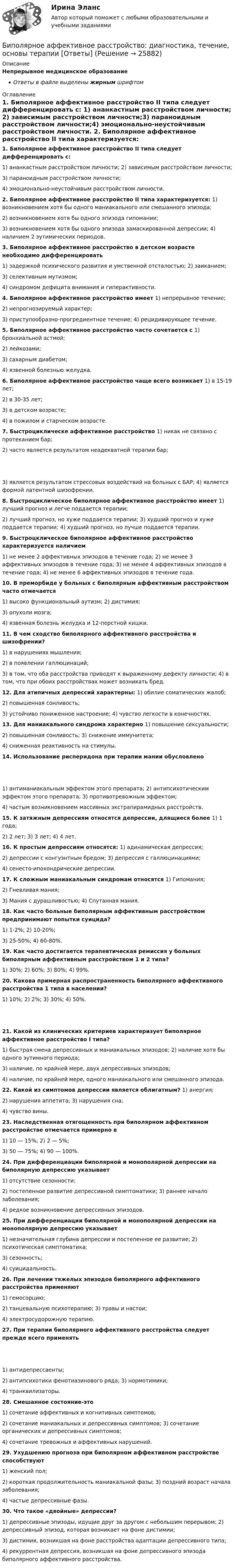      
          Описание
          Непрерывное медицинское образованиеОтветы в файле выделены жирным шрифтом 
          Оглавление
          1. Биполярное аффективное расстройство II типа следует дифференцировать с: 1) ананкастным расстройством личности; 2) зависимым расстройством личности;3) параноидным расстройством личности;4) эмоционально-неустойчивым расстройством личности.  2. Биполярное аффективное расстройство II типа характеризуется: 1) возникновением хотя бы одного маниакального или смешанного эпизода;2) возникновением хотя бы одного эпизода гипомании;3) возникновением хотя бы одного эпизода замаскированной депрессии; 4) наличием 2 эутимических периодов. 3. Биполярное аффективное расстройство в детском возрасте необходимо дифференцировать 1) задержкой психического развития и умственной отсталостью; 2) заиканием;3) селективным мутизмом;4) синдромом дефицита внимания и гиперактивности.  4. Биполярное аффективное расстройство имеет 1) непрерывное течение;2) непрогнозируемый характер;3) приступообразно-прогредиентное течение; 4) рецидивирующее течение. 5. Биполярное аффективное расстройство часто сочетается с 1) бронхиальной астмой;2) лейкозами;3) сахарным диабетом;4) язвенной болезнью желудка.  6. Биполярное аффективное расстройство чаще всего возникает 1) в 15-19 лет;2) в 30-35 лет;3) в детском возрасте;4) в пожилом и старческом возрасте.  7. Быстроциклическе аффективное расстройство 1) никак не связано с протеканием бар;2) часто является результатом неадекватной терапии бар; 3) является результатом стрессовых воздействий на больных с БАР; 4) является формой латентной шизофрении. 8. Быстроциклическое биполярное аффективное расстройство имеет 1) лучший прогноз и легче поддается терапии;2) лучший прогноз, но хуже поддается терапии; 3) худший прогноз и хуже поддается терапии; 4) худший прогноз, но лучше поддается терапии. 9. Быстроцклическое биполярное аффективное расстройство характеризуется наличием 1) не менее 2 аффективных эпизодов в течение года; 2) не менее 3 аффективных эпизодов в течение года; 3) не менее 4 аффективных эпизодов в течение года; 4) не менее 6 аффективных эпизодов в течение года. 10. В преморбиде у больных с биполярным аффективным расстройством часто отмечается 1) высоко функциональный аутизм; 2) дистимия;3) опухоли мозга;4) язвенная болезнь желудка и 12-перстной кишки.  11. В чем сходство биполярного аффективного расстройства и шизофрении? 1) в нарушениях мышления;2) в появлении галлюцинаций;3) в том, что оба расстройства приводят к выраженному дефекту личности; 4) в том, что при обоих расстройствах может возникать бред. 12. Для атипичных депрессий характерны: 1) обилие соматических жалоб;2) повышенная сонливость;3) устойчиво пониженное настроение; 4) чувство легкости в конечностях. 13. Для маниакального синдрома характерно 1) повышение сексуальности;2) повышенная сонливость; 3) снижение иммунитета;4) сниженная реактивность на стимулы.  14. Использование рисперидона при терапии мании обусловлено 1) антиманиакальным эффектом этого препарата; 2) антипсихотическим эффектом этого препарата; 3) противотревожным эффектом;4) частым возникновением массивных экстрапирамидных расстройств.  15. К затяжным депрессиям относятся депрессии, длящиеся более 1) 1 года;2) 2 лет; 3) 3 лет; 4) 4 лет. 16. К простым депрессиям относятся: 1) адинамическая депрессия;2) депрессии с конгуэнтным бредом; 3) депрессия с галлюцинациями;4) сенесто-ипохондрические депрессии.  17. К сложным маниакальным синдромам относятся 1) Гипомания;2) Гневливая мания;3) Мания с дурашливостью; 4) Спутанная мания. 18. Как часто больные биполярным аффективным расстройством предпринимают попытки суицида? 1) 1-2%; 2) 10-20%;3) 25-50%; 4) 60-80%. 19. Как часто достигается терапевтическая ремиссия у больных биполярным аффективным расстройством 1 и 2 типа? 1) 30%; 2) 60%; 3) 80%; 4) 99%. 20. Какова примерная распространенность биполярного аффективного расстройства 1 типа в населении? 1) 10%; 2) 2%; 3) 30%; 4) 50%. 21. Какой из клинических критериев характеризует биполярное аффективное расстройство I типа? 1) быстрая смена депрессивных и маниакальных эпизодов; 2) наличие хотя бы одного эутимного периода;3) наличие, по крайней мере, двух депрессивных эпизодов;4) наличие, по крайней мере, одного маниакального или смешанного эпизода.  22. Какой из симптомов депрессии является облигатным? 1) анергия;2) нарушения аппетита; 3) нарушения сна;4) чувство вины.  23. Наследственная отягощенность при биполярном аффективном расстройстве отмечается примерно в 1) 10 — 15%; 2) 2 — 5%;3) 50 — 75%; 4) 90 — 100%. 24. При дифференциации биполярной и монополярной депрессии на биполярную депрессию указывает 1) отсутствие сезонности;2) постепенное развитие депрессивной симптоматики; 3) раннее начало заболевания;4) редкое возникновение депрессивных эпизодов.  25. При дифференциации биполярной и монополярной депрессии на монополярную депрессию указывает 1) незначительная глубина депрессии и постепенное ее развитие; 2) психотическая симптоматика;3) сезонность;4) суицидальность.  26. При лечении тяжелых эпизодов биполярного аффективного расстройства применяют 1) гемосорцию;2) танцевальную психотерапию; 3) травы и настои;4) электросудорожную терапию.  27. При терапии биполярного аффективного расстройства следует прежде всего применять 1) антидепрессаенты;2) антипсихотики фенотиазинового ряда; 3) нормотимики;4) транквилизаторы.  28. Смешанное состояние-это1) сочетание аффективных и когнитивных симптомов;2) сочетание маниакальных и депрессивных симптомов; 3) сочетание органических и депрессивных симптомов;4) сочетание тревожных и аффективных нарушений.  29. Ухудшению прогноза при биполярном аффективном расстройстве способствуют 1) женский пол;2) короткая продолжительность маниакальной фазы; 3) поздний возраст начала заболевания;4) частые депрессивные фазы.  30. Что такое «двойные» депрессии?1) депрессивные эпизоды, идущие друг за другом с небольшим перерывом; 2) депрессивный эпизод, которая возникает на фоне дистимии;3) дистимия, возникшая на фоне расстройства адаптации депрессивного типа;4) рекуррентная депрессия, возникшая на фоне депрессивного эпизода биполярного аффективного расстройства. 
            
            
            Бипатрид - это лицо, обладающее статусом ...Биполярное аффективное расстройство: диагностика, течение, основы терапии [Ответы]Биполярный транзистор с изолированным затвором IGBT сочетает особенности💯 Биржа, валютный рынок, фондовый рынок.ои(ЦЗН) (все ответы на тест Синергия / МТИ / МосАП, апрель 2023)💯 Биржа, валютный рынок, фондовый рынок.ои(ЦЗН) (ответы на тест Синергия / МОИ / МТИ / МосАП, ноябрь 2023)💯 Биржа, валютный рынок, фондовый рынок.ои(ЦЗН) (ответы на тест Синергия / МОИ / МТИ / МосАП, январь 2024)Биржа, валютный рынок, фондовый рынок.ои(ЦЗН) тест с ответами Синергия/МОИ/ МТИ /МОСАПБионика ( 4 семестр) 44 вопроса Зачёт 90/100 и 87/100Биопсия сигнальных лимфатических узлов при раке молочной железы [Ответы]Биосинтез глицерина. Напишите уравнение реакции восстановления глицеринового альдегида в глицерин.Биотехнологии ВКСБИОФИЗИКА - Вариант № 4 - 10 задачБиохимия нервной ткани [Ответы]Биоэкологическая модель Ури Бронефенбреннера
