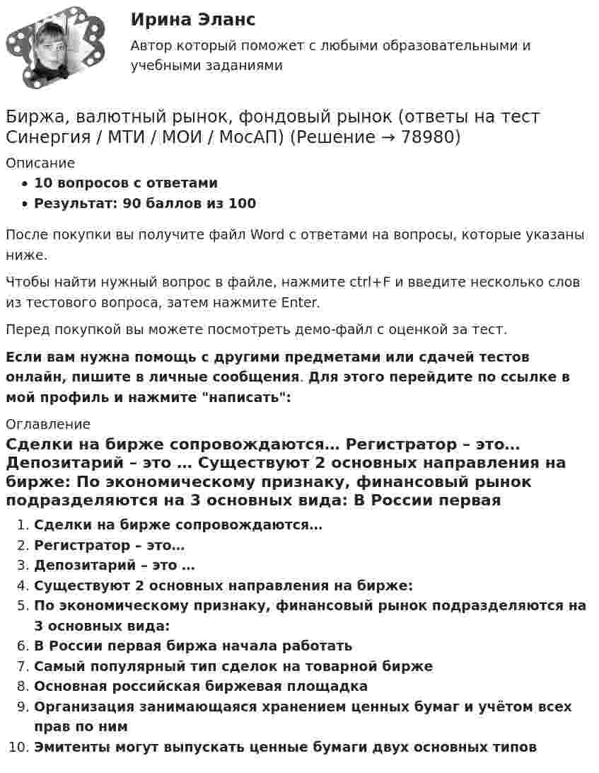     
            Описание
            10 вопросов с ответамиРезультат: 90 баллов из 100После покупки вы получите файл Word с ответами на вопросы, которые указаны ниже.Чтобы найти нужный вопрос в файле, нажмите ctrl+F и введите несколько слов из тестового вопроса, затем нажмите Enter.Перед покупкой вы можете посмотреть демо-файл с оценкой за тест.Если вам нужна помощь с другими предметами или сдачей тестов онлайн, пишите в личные сообщения. Для этого перейдите по ссылке в мой профиль и нажмите написать:  
            Оглавление
              Сделки на бирже сопровождаются…   Регистратор – это…   Депозитарий – это …   Существуют 2 основных направления на бирже:   По экономическому признаку, финансовый рынок подразделяются на 3 основных вида:   В России первая биржа начала работать   Самый популярный тип сделок на товарной бирже   Основная российская биржевая площадка   Организация занимающаяся хранением ценных бумаг и учётом всех прав по ним   Эмитенты могут выпускать ценные бумаги двух основных типов    
            
            
            Биржа, валютный рынок, фондовый рынок.ои(ЦЗН) тест с ответами Синергия/МОИ/ МТИ /МОСАПБиржа, валютный рынок, фондовый рынок (ответы на тест Синергия / МТИ / МОИ / МосАП)Биржа, валютный рынок, фондовый рынок (тест с ответами Синергия/МОИ/ МТИ /МОСАП)биржа, трейдинг,  теория форекс, инвестиции, анализ инвестиционной деятельности на форексе, трейдинг на рынке акцийБиржевая торговля является одной из основных форм финансовой деятельностиБиржевые инвестиционные фонды «Бирюзовая организация» на примере ВкусвиллБиоэкологическая модель Ури БронефенбреннераБипатрид на основе норм международного права представляет собой лицо, имеющее…Бипатрид - это лицо, обладающее статусом ...Биполярное аффективное расстройство: диагностика, течение, основы терапии [Ответы]Биполярный транзистор с изолированным затвором IGBT сочетает особенности💯 Биржа, валютный рынок, фондовый рынок.ои(ЦЗН) (все ответы на тест Синергия / МТИ / МосАП, апрель 2023)💯 Биржа, валютный рынок, фондовый рынок.ои(ЦЗН) (ответы на тест Синергия / МОИ / МТИ / МосАП, ноябрь 2023)