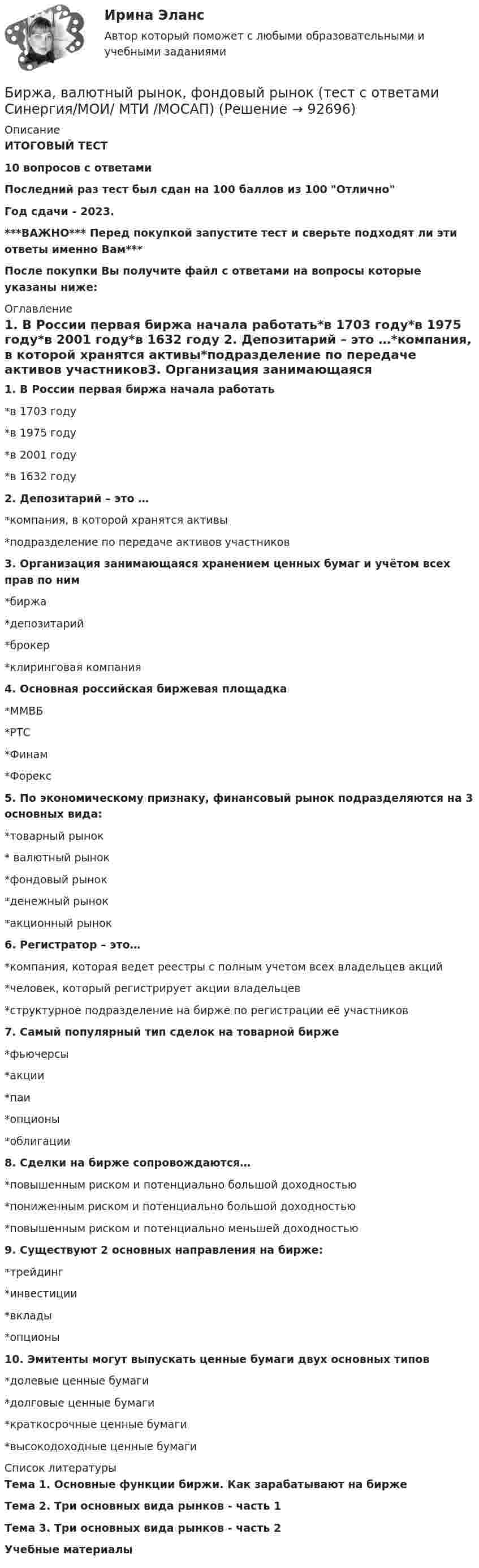     
            Описание
            ИТОГОВЫЙ ТЕСТ10 вопросов с ответамиПоследний раз тест был сдан на 100 баллов из 100 ОтличноГод сдачи - 2023.***ВАЖНО*** Перед покупкой запустите тест и сверьте подходят ли эти ответы именно Вам***После покупки Вы получите файл с ответами на вопросы которые указаны ниже: 
            Оглавление
            1. В России первая биржа начала работать*в 1703 году*в 1975 году*в 2001 году*в 1632 году 2. Депозитарий – это …*компания, в которой хранятся активы*подразделение по передаче активов участников3. Организация занимающаяся хранением ценных бумаг и учётом всех прав по ним*биржа*депозитарий*брокер*клиринговая компания 4. Основная российская биржевая площадка*ММВБ*РТС*Финам*Форекс 5. По экономическому признаку, финансовый рынок подразделяются на 3 основных вида:*товарный рынок* валютный рынок*фондовый рынок*денежный рынок*акционный рынок6. Регистратор – это…*компания, которая ведет реестры с полным учетом всех владельцев акций*человек, который регистрирует акции владельцев*структурное подразделение на бирже по регистрации её участников7. Самый популярный тип сделок на товарной бирже*фьючерсы*акции*паи*опционы*облигации8. Сделки на бирже сопровождаются…*повышенным риском и потенциально большой доходностью*пониженным риском и потенциально большой доходностью*повышенным риском и потенциально меньшей доходностью 9. Существуют 2 основных направления на бирже:*трейдинг*инвестиции*вклады*опционы10. Эмитенты могут выпускать ценные бумаги двух основных типов*долевые ценные бумаги*долговые ценные бумаги*краткосрочные ценные бумаги*высокодоходные ценные бумаги 
            Список литературы
            Тема 1. Основные функции биржи. Как зарабатывают на биржеТема 2. Три основных вида рынков - часть 1Тема 3. Три основных вида рынков - часть 2Учебные материалы 
            
            
            Биржа, валютный рынок, фондовый рынок (ответы на тест Синергия / МТИ / МОИ / МосАП)Биржа, валютный рынок, фондовый рынок (тест с ответами Синергия/МОИ/ МТИ /МОСАП)биржа, трейдинг,  теория форекс, инвестиции, анализ инвестиционной деятельности на форексе, трейдинг на рынке акцийБиржевая торговля является одной из основных форм финансовой деятельностиБиржевые инвестиционные фонды «Бирюзовая организация» на примере ВкусвиллБиткоин. Биткоин — одна из самых известных и востребованных криптовалют в миреБипатрид на основе норм международного права представляет собой лицо, имеющее…Бипатрид - это лицо, обладающее статусом ...Биполярное аффективное расстройство: диагностика, течение, основы терапии [Ответы]Биполярный транзистор с изолированным затвором IGBT сочетает особенности💯 Биржа, валютный рынок, фондовый рынок.ои(ЦЗН) (все ответы на тест Синергия / МТИ / МосАП, апрель 2023)💯 Биржа, валютный рынок, фондовый рынок.ои(ЦЗН) (ответы на тест Синергия / МОИ / МТИ / МосАП, ноябрь 2023)💯 Биржа, валютный рынок, фондовый рынок.ои(ЦЗН) (ответы на тест Синергия / МОИ / МТИ / МосАП, январь 2024)