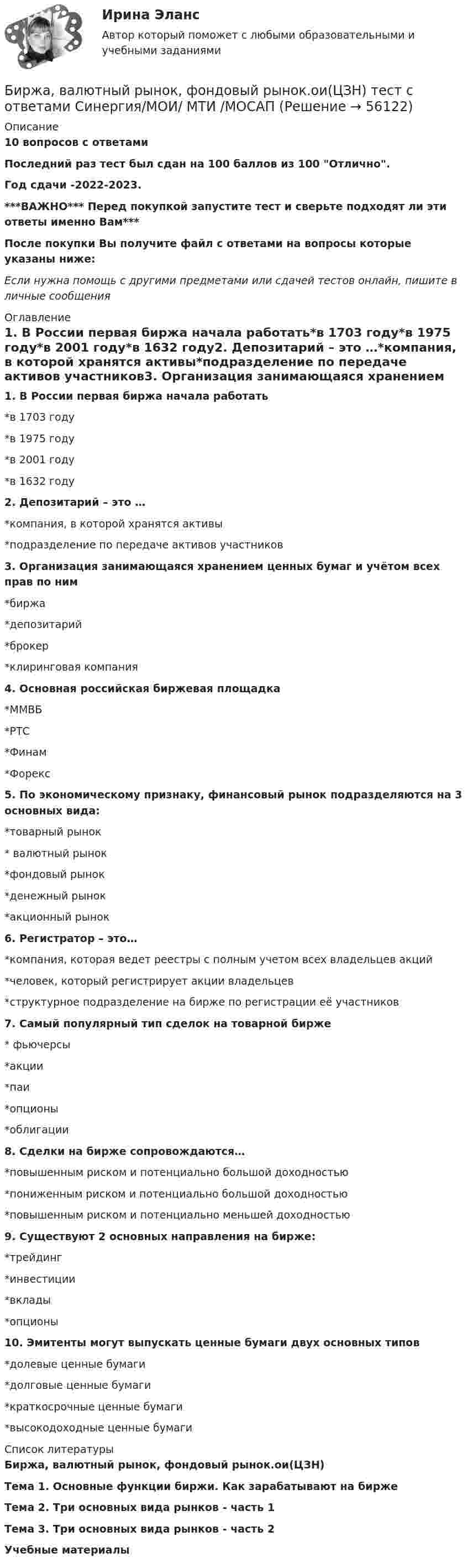     
            Описание
            10 вопросов с ответамиПоследний раз тест был сдан на 100 баллов из 100 Отлично.Год сдачи -2022-2023.***ВАЖНО*** Перед покупкой запустите тест и сверьте подходят ли эти ответы именно Вам***После покупки Вы получите файл с ответами на вопросы которые указаны ниже:Если нужна помощь с другими предметами или сдачей тестов онлайн, пишите в личные сообщения  
            Оглавление
            1. В России первая биржа начала работать*в 1703 году*в 1975 году*в 2001 году*в 1632 году2. Депозитарий – это …*компания, в которой хранятся активы*подразделение по передаче активов участников3. Организация занимающаяся хранением ценных бумаг и учётом всех прав по ним*биржа*депозитарий*брокер*клиринговая компания4. Основная российская биржевая площадка*ММВБ*РТС*Финам*Форекс5. По экономическому признаку, финансовый рынок подразделяются на 3 основных вида:*товарный рынок* валютный рынок*фондовый рынок*денежный рынок*акционный рынок6. Регистратор – это…*компания, которая ведет реестры с полным учетом всех владельцев акций*человек, который регистрирует акции владельцев*структурное подразделение на бирже по регистрации её участников7. Самый популярный тип сделок на товарной бирже* фьючерсы*акции*паи*опционы*облигации 8. Сделки на бирже сопровождаются…*повышенным риском и потенциально большой доходностью*пониженным риском и потенциально большой доходностью*повышенным риском и потенциально меньшей доходностью 9. Существуют 2 основных направления на бирже:*трейдинг*инвестиции*вклады*опционы 10. Эмитенты могут выпускать ценные бумаги двух основных типов*долевые ценные бумаги*долговые ценные бумаги*краткосрочные ценные бумаги*высокодоходные ценные бумаги 
            Список литературы
            Биржа, валютный рынок, фондовый рынок.ои(ЦЗН)Тема 1. Основные функции биржи. Как зарабатывают на биржеТема 2. Три основных вида рынков - часть 1Тема 3. Три основных вида рынков - часть 2Учебные материалы 
            
            
            💯 Биржа, валютный рынок, фондовый рынок.ои(ЦЗН) (ответы на тест Синергия / МОИ / МТИ / МосАП, январь 2024)Биржа, валютный рынок, фондовый рынок.ои(ЦЗН) тест с ответами Синергия/МОИ/ МТИ /МОСАПБиржа, валютный рынок, фондовый рынок (ответы на тест Синергия / МТИ / МОИ / МосАП)Биржа, валютный рынок, фондовый рынок (тест с ответами Синергия/МОИ/ МТИ /МОСАП)биржа, трейдинг,  теория форекс, инвестиции, анализ инвестиционной деятельности на форексе, трейдинг на рынке акцийБиржевая торговля является одной из основных форм финансовой деятельностиБиржевые инвестиционные фонды Биохимия нервной ткани [Ответы]Биоэкологическая модель Ури БронефенбреннераБипатрид на основе норм международного права представляет собой лицо, имеющее…Бипатрид - это лицо, обладающее статусом ...Биполярное аффективное расстройство: диагностика, течение, основы терапии [Ответы]Биполярный транзистор с изолированным затвором IGBT сочетает особенности💯 Биржа, валютный рынок, фондовый рынок.ои(ЦЗН) (все ответы на тест Синергия / МТИ / МосАП, апрель 2023)