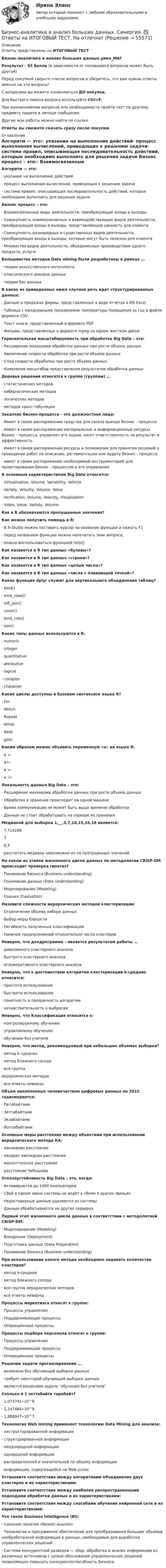     
            Описание
            Ответы представлены на ИТОГОВЫЙ ТЕСТБизнес-аналитика и анализ больших данных.умен_МАГРезультат - 93 балла (в зависимости от попавшихся вопросов может быть другой)Перед покупкой сверьте список вопросов и убедитесь, что вам нужны ответы именно на эти вопросы!С вопросами вы можете ознакомиться ДО покупки.Для быстрого поиска вопроса используйте Ctrl+F.При возникновении вопросов или необходимости пройти тест по другому предмету пишите в личные сообщения Другие мои работы можно найти по ссылке Ответы вы сможете скачать сразу после покупки. 
            Оглавление
            Алгоритм — это:·      указание на выполнение действий·      процесс выполнения вычислений, приводящих к решению задачи·      система правил, описывающая последовательность действий, которые необходимо выполнить для решения задачи Бизнес процесс – это:·      Взаимосвязанные виды деятельности, преобразующие входы в выходы·      Cовокупность взаимосвязанных и взаимодействующих видов деятельности, преобразующая входы в выходы, представляющие ценность для клиента·      Cовокупность разнородных и существенных видов деятельности, преобразующая входы в выходы, которые могут быть полезны для клиента·      Множество видов деятельности, объединенных производством одного продукта, услуги Большинство методов Data mining были разработаны в рамках …·      теории искусственного интеллекта·      классического анализа данных·      теории баз данных В каких из приведенных ниже случаев речь идет структурированных данных:·      Данные о продажах фирмы, представленные в виде отчётов в MS Excel·      Таблица с ежедневными показаниями температуры помещения за год в файле формата CSV·      Текст книги, представленный в формате PDF·      Фильмы, представленных в формате mpeg на одном жестком диске Горизонтальная масштабируемость при обработке Big Data – это:·      Расширение механизма обработки данных при росте объема данных·      Увеличение скорости обработки при росте объема данных·      Спад скорости обработки при росте объема данных·      Изменение масштабов представления результатов обработки данных Деревья решений относятся к группе (группам) …·      статистических методов·      кибернетических методов·      логических методов·      методов кросс-табуляции Заказчик бизнес-процесса – это должностное лицо:·      Имеет в своем распоряжении средства для заказа выхода бизнес - процесса·      Имеет в своем распоряжении материальные и информационные ресурсы бизнес - процесса, управляет его ходом, несет ответственность за результат и эффективность·      Имеет в своем распоряжении ресурсы и полномочия для принятия решений о проведении работ по описанию, регламентации или аудиту бизнес - процесса·      имеет в своем распоряжении необходимый инструментарий для проектирования бизнес - процессом и его управления К основным характеристикам Big Data относятся:·      Virtualization, Volume, Variability, Vehicle·      Variety, Velocity, Volume, Value·      Verification, Volume, Velocity, Visualization·      Video, Value, Variety, Volume Как в R обозначаются пропущенные значения?Как можно получить помощь в R:·      В R-Studio можно поставить курсор на название функции и нажать F1·      перед названием функции можно напечатать знак вопроса;·      можно воспользоваться функцией help()Как назвается в R тип данных «булевы»?Как назвается в R тип данных «строки»?Как назвается в R тип данных «целые числа»?Как назвается в R тип данных «числа с плавающей точкой»?Какая функция dplyr служит для вертикального объединения таблиц?·      bind()·      bind_rows()·      left_join()·      union()·      bind_cols()·      join() Какие типы данных используются в R:·      numeric·      integer·      quantitative·      attributive·      logical·      complex·      character Какие циклы доступны в базовом синтаксисе языка R?·      For·      Which·      Repeat·      While·      Next·      goto Каким образом можно объявить переменную «а» на языке R:·      а =·      а<-·      а >-·      a != Локальность данных Big Data – это:·      Расширение механизма обработки данных при росте объема данных·      Обработка и хранение происходит на одной машине·      Время коммуникации не может быть выше времени обработки·      Данные не стоит обрабатывать на сервере их хранения Медианой для выборки 1,__,3,7,10,15,16,18 является:·      7,714286·      7·      8,5·      рассчитать медиану невозможно из-за пропущенных значений На каком из этапов жизненного цикла данных по методологии CRISP-DM происходит проверка гипотез?·      Понимание бизнеса (Business understanding)·      Понимание данных (Data Understanding)·      Моделирование (Modeling)·      Оценка (Evaluation) Назовите сложности иерархических методов кластеризации:·      Ограничение объема набора данных·      Выбор меры близости·      Негибкость полученных классификаций·      Наличие предположений относительно числа кластеров Неверно, что дендрограмма – является результатом работы …·      дивизимного кластерного анализа·      быстрого кластерного анализа·      агломеративного кластерного анализа Неверно, что к достоинствам алгоритма кластеризации k-средних относится:·      простота использования·      быстрота использования·      понятность и прозрачность алгоритма·      нечувствительность к выбросам Неверно, что Классификация относится к:·      контролируемому обучению·      управляемому обучению·      обучению без учителя Неверно, что метод, рекомендуемый при небольших объемах выборки?·       метод k–средних·       метод ближнего соседа·       вся группаиерархических методов·       все ответы неверны Объём накопленных человечеством цифровых данных на 2022 годизмеряется:·      Петабайтами·      Зеттабайтами·      Экзабайтами·      ЙоттабайтамиОсновные меры расстояния между объектами при использовании иерархического метода КА:·      евклидово расстояние·      квадрат евклидова расстояния·      манхэттенское расстояние·      расстояние Чебышева Отказоустойчивость Big Data – это, когда:·      Активируются до 1000 компьютеров·      Сбой в одном звене системы не ведет к сбоям в других звеньях·      Недостоверные данные удаляются из системы·      Данные обрабатываются на других серверах Первый этап жизненного цикла данных в соответствии с методологией CRISP-DM:·      Моделирование (Modeling)·      Внедрение (Deployment)·      Подготовка данных (Data Preparation)·      Понимание бизнеса (Business understanding) При использовании какого метода необходимо задавать количество кластеров?·      метод k-средних·      метод ближнего соседа·      вся группа иерархических методов·      все ответы неверны Процессы маркетинга относят к группе:·      Процессы управления·      Поддерживающие процессы·      Операционные процессы  Процессы подбора персонала относят к группе:·      Процессы управления·      Поддерживающие процессы·      Операционные процессы Решение задачи прогнозирования ...·      возможно без обучающей выборки данных·      требует некоторой обучающей выборки данных·      является решением задачи обучения без учителя Сколько в 1 зеттабайте тарабайт?·      1,073742∙10^9·      2,147484∙10^9·      1,888947∙10^7 Технология Web mining применяет технологию Data Mining для анализа:·      неструктурированной информации·      структурированной информации·      неоднородной информации·      однородной информации·      распределенной и значительной по объему информации·      информации, содержащейся на Web-узлах Установите соответствие между алгоритмами объединения двух кластеров и их характеристиками:Установите соответствие между наиболее распространенными подходами обработки данных и их характеристиками:Установите соответствие между способами обучения нейронной сети и их характеристиками:Что такое Business Intelligence (Bl):·      Синоним понятия «бизнес-анализ»·      Tехнологии и программное обеспечение для преобразования больших объемов необработанной информации в данные, необходимые для выработки управленческих решений·      Cистема конкурентной разведки — сбор, обработка и анализ информации из различных источников с целью обоснования управленческих решений, позволяющих повысить конкурентоспособность бизнеса  
            
            
            Бизнес-анализ ПАО Лукойл (проект)Бизнес-аналитика и анализ больших данных. Синергия. ✅ Ответы на ИТОГОВЫЙ ТЕСТ. На отлично!Бизнес-аналитика и анализ больших данных.фмен_МАГ (тест с ответами магистратура Синергия)Бизнес-аналитика и финансовое моделированиеБизнес-аналитика и финансовое моделированиеБизнес-аналитика и финансовое моделированиеБизнес-аналитика и финансовое моделированиеБЖД ОТВЕТЫ-1 2022БЖД ОТВЕТЫ 2022 СИНЕРГИЯБЖД (ПР)  тест с ответами ММАБЖД Синергия 2023БЖД ТЕсленкоБЖД ТЕСТ ТулГУБиблиотеки контента – это …
