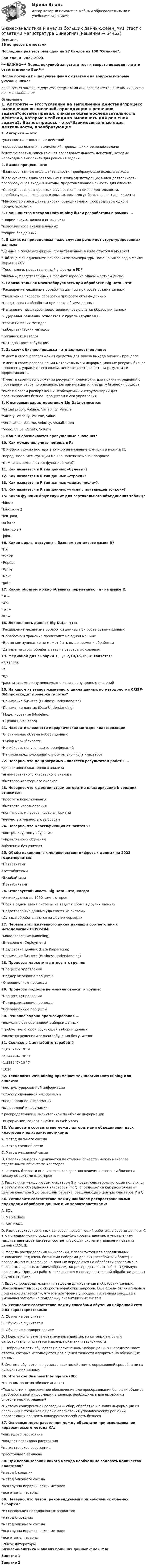     
            Описание
            39 вопросов с ответамиПоследний раз тест был сдан на 97 баллов из 100 Отлично.Год сдачи -2022-2023.***ВАЖНО*** Перед покупкой запустите тест и сверьте подходят ли эти ответы именно Вам***После покупки Вы получите файл с ответами на вопросы которые указаны ниже:Если нужна помощь с другими предметами или сдачей тестов онлайн, пишите в личные сообщения  
            Оглавление
            1. Алгоритм — это:*указание на выполнение действий*процесс выполнения вычислений, приводящих к решению задачи*система правил, описывающая последовательность действий, которые необходимо выполнить для решения задачи2. Бизнес процесс – это:*Взаимосвязанные виды деятельности, преобразующие входы в выходы*Cовокупность взаимосвязанных и взаимодействующих видов деятельности, преобразующая входы в выходы, представляющие ценность для клиента*Cовокупность разнородных и существенных видов деятельности, преобразующая входы в выходы, которые могут быть полезны для клиента*Множество видов деятельности, объединенных производством одного продукта, услуги3. Большинство методов Data mining были разработаны в рамках …*теории искусственного интеллекта*классического анализа данных*теории баз данных4. В каких из приведенных ниже случаев речь идет структурированных данных:*Данные о продажах фирмы, представленные в виде отчётов в MS Excel*Таблица с ежедневными показаниями температуры помещения за год в файле формата CSV*Текст книги, представленный в формате PDF*Фильмы, представленных в формате mpeg на одном жестком диске5. Горизонтальная масштабируемость при обработке Big Data – это:*Расширение механизма обработки данных при росте объема данных*Увеличение скорости обработки при росте объема данных*Спад скорости обработки при росте объема данных*Изменение масштабов представления результатов обработки данных6. Деревья решений относятся к группе (группам) …*статистических методов*кибернетических методов*логических методов*методов кросс-табуляции7. Заказчик бизнес-процесса – это должностное лицо:*Имеет в своем распоряжении средства для заказа выхода бизнес - процесса*Имеет в своем распоряжении материальные и информационные ресурсы бизнес - процесса, управляет его ходом, несет ответственность за результат и эффективность*Имеет в своем распоряжении ресурсы и полномочия для принятия решений о проведении работ по описанию, регламентации или аудиту бизнес - процесса*имеет в своем распоряжении необходимый инструментарий для проектирования бизнес - процессом и его управления8. К основным характеристикам Big Data относятся:*Virtualization, Volume, Variability, Vehicle*Variety, Velocity, Volume, Value*Verification, Volume, Velocity, Visualization*Video, Value, Variety, Volume9. Как в R обозначаются пропущенные значения?10. Как можно получить помощь в R:*В R-Studio можно поставить курсор на название функции и нажать F1*перед названием функции можно напечатать знак вопроса;*можно воспользоваться функцией help()11. Как назвается в R тип данных «булевы»?12. Как назвается в R тип данных «строки»?13. Как назвается в R тип данных «целые числа»?14. Как назвается в R тип данных «числа с плавающей точкой»?15. Какая функция dplyr служит для вертикального объединения таблиц?*bind()*bind_rows()*left_join()*union()*bind_cols()*join()16. Какие циклы доступны в базовом синтаксисе языка R?*For*Which*Repeat*While*Next*goto17. Каким образом можно объявить переменную «а» на языке R:* а =*а<-* а >-*a !=18. Локальность данных Big Data – это:*Расширение механизма обработки данных при росте объема данных*Обработка и хранение происходит на одной машине*Время коммуникации не может быть выше времени обработки*Данные не стоит обрабатывать на сервере их хранения19. Медианой для выборки 1,__,3,7,10,15,16,18 является:*7,714286*7*8,5*рассчитать медиану невозможно из-за пропущенных значений20. На каком из этапов жизненного цикла данных по методологии CRISP-DM происходит проверка гипотез?*Понимание бизнеса (Business understanding)*Понимание данных (Data Understanding)*Моделирование (Modeling)*Оценка (Evaluation)21. Назовите сложности иерархических методов кластеризации:*Ограничение объема набора данных*Выбор меры близости*Негибкость полученных классификаций*Наличие предположений относительно числа кластеров22. Неверно, что дендрограмма – является результатом работы …*дивизимного кластерного анализа*агломеративного кластерного анализа*быстрого кластерного анализа23. Неверно, что к достоинствам алгоритма кластеризации k-средних относится:*простота использования*быстрота использования*понятность и прозрачность алгоритма*нечувствительность к выбросам24. Неверно, что Классификация относится к:*контролируемому обучению*управляемому обучению*обучению без учителя25. Объём накопленных человечеством цифровых данных на 2022 годизмеряется:*Петабайтами*Зеттабайтами*Экзабайтами*Йоттабайтами26. Отказоустойчивость Big Data – это, когда:*Активируются до 1000 компьютеров*Сбой в одном звене системы не ведет к сбоям в других звеньях*Недостоверные данные удаляются из системы*Данные обрабатываются на других серверах27. Первый этап жизненного цикла данных в соответствии с методологией CRISP-DM:*Моделирование (Modeling)*Внедрение (Deployment)*Подготовка данных (Data Preparation)*Понимание бизнеса (Business understanding)28. Процессы маркетинга относят к группе:*Процессы управления*Поддерживающие процессы*Операционные процессы29. Процессы подбора персонала относят к группе:*Процессы управления*Поддерживающие процессы*Операционные процессы30. Решение задачи прогнозирования ...*возможно без обучающей выборки данных*требует некоторой обучающей выборки данных*является решением задачи обучения без учителя31. Сколько в 1 зеттабайте тарабайт?*1,073742∙10^9*2,147484∙10^9*1,888947∙10^7*102432. Технология Web mining применяет технологию Data Mining для анализа:*неструктурированной информации*структурированной информации*неоднородной информации*однородной информации* распределенной и значительной по объему информации*информации, содержащейся на Web-узлах33. Установите соответствие между алгоритмами объединения двух кластеров и их характеристиками:A. Метод дальнего соседа B. Метод средней связи C. Метод медианной связи D. Степень близости оценивается по степени близости между наиболее отдаленными объектами кластеров E. Степень близости оценивается как средняя величина степеней близости между объектами кластеровF. Расстояние между любым кластером S и новым кластером, который получился в результате объединения кластеров P и Q, определяется как расстояние от центра кластера S до середины отрезка, соединяющего центры кластеров P и Q34. Установите соответствие между наиболее распространенными подходами обработки данных и их характеристиками:A. SQL B. MapReduce C. SAP HANA D. Язык структурированных запросов, позволяющий работать с базами данных. С его помощью можно создавать и модифицировать данные, а управлением массива данных занимается соответствующая система управления базами данных (СУБД)E. Модель распределения вычислений. Используется для параллельных вычислений над очень большими наборами данных (петабайты и более). В программном интерфейсе не данные передаются на обработку программе, а программа – данным. Таким образом, запрос представляет собой отдельную программу. Принцип работы заключается в последовательной обработке данных двумя методамиF. Высокопроизводительная платформа для хранения и обработки данных. Обеспечивает высокую скорость обработки запросов. Еще одним отличительным признаком является то, что эта платформа упрощает системный ландшафт, уменьшая затраты на поддержку аналитических систем35. Установите соответствие между способами обучения нейронной сети и их характеристиками:A. Обучение без учителяB. Обучение с учителем C. Обучение с подкреплением D. Модель использует неразмеченные данные, из которых алгоритм самостоятельно пытается извлечь признаки и зависимости E. Нейронная сеть обучается на размеченном наборе данных и предсказывает ответы, которые используются для оценки точности алгоритма на обучающих данных F. Система обучается в процессе взаимодействия с окружающей средой, а не на исторических данных36. Что такое Business Intelligence (Bl):*Синоним понятия «бизнес-анализ»*Tехнологии и программное обеспечение для преобразования больших объемов необработанной информации в данные, необходимые для выработки управленческих решений*Cистема конкурентной разведки — сбор, обработка и анализ информации из различных источников с целью обоснования управленческих решений, позволяющих повысить конкурентоспособность бизнеса37. Основные меры расстояния между объектами при использовании иерархического метода КА: *евклидово расстояние *квадрат евклидова расстояния *манхэттенское расстояние*расстояние Чебышева38. При использовании какого метода необходимо задавать количество кластеров? *метод k-средних *метод ближнего соседа *вся группа иерархических методов *все ответы неверны39. Неверно, что метод, рекомендуемый при небольших объемах выборки? *из нескольких предложенных вариантов *метод k–средних *метод ближнего соседа *вся группа иерархических методов *все ответы неверны 
            Список литературы
            Бизнес-аналитика и анализ больших данных.фмен_МАГЗанятие 1Занятие 2
            
            
            Бизнес-аналитика и анализ больших данных. Синергия. ✅ Ответы на ИТОГОВЫЙ ТЕСТ. На отлично!Бизнес-аналитика и анализ больших данных.фмен_МАГ (тест с ответами магистратура Синергия)Бизнес-аналитика и финансовое моделированиеБизнес-аналитика и финансовое моделированиеБизнес-аналитика и финансовое моделированиеБизнес-аналитика и финансовое моделированиеБизнес-аналитика и финансовое моделированиеБЖД ОТВЕТЫ 2022 СИНЕРГИЯБЖД (ПР)  тест с ответами ММАБЖД Синергия 2023БЖД ТЕсленкоБЖД ТЕСТ ТулГУБиблиотеки контента – это …Бизнес-анализ Vovi, Xiaomi