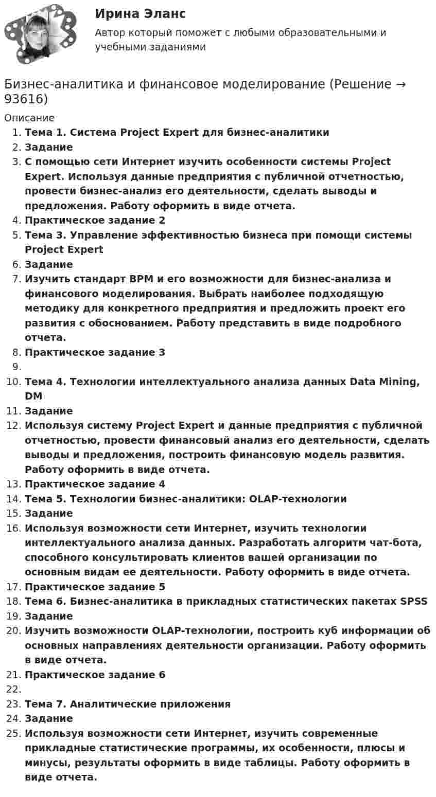     
            Описание
            	Тема 1. Система Project Expert для бизнес-аналитики	Задание	С помощью сети Интернет изучить особенности системы Project Expert. Используя данные предприятия с публичной отчетностью, провести бизнес-анализ его деятельности, сделать выводы и предложения. Работу оформить в виде отчета.Практическое задание 2	Тема 3. Управление эффективностью бизнеса при помощи системы Project Expert	Задание	Изучить стандарт BPM и его возможности для бизнес-анализа и финансового моделирования. Выбрать наиболее подходящую методику для конкретного предприятия и предложить проект его развития с обоснованием. Работу представить в виде подробного отчета.Практическое задание 3	Тема 4. Технологии интеллектуального анализа данных Data Mining, DM	Задание	Используя систему Project Expert и данные предприятия с публичной отчетностью, провести финансовый анализ его деятельности, сделать выводы и предложения, построить финансовую модель развития. Работу оформить в виде отчета.Практическое задание 4	Тема 5. Технологии бизнес-аналитики: OLAP-технологии	Задание	Используя возможности сети Интернет, изучить технологии интеллектуального анализа данных. Разработать алгоритм чат-бота, способного консультировать клиентов вашей организации по основным видам ее деятельности. Работу оформить в виде отчета.Практическое задание 5	Тема 6. Бизнес-аналитика в прикладных статистических пакетах SPSS 	Задание	Изучить возможности OLAP-технологии, построить куб информации об основных направлениях деятельности организации. Работу оформить в виде отчета.Практическое задание 6	Тема 7. Аналитические приложения	ЗаданиеИспользуя возможности сети Интернет, изучить современные прикладные статистические программы, их особенности, плюсы и минусы, результаты оформить в виде таблицы. Работу оформить в виде отчета.   
            
            
            Бизнес-аналитика и анализ больших данных.фмен_МАГ (тест с ответами магистратура Синергия)Бизнес-аналитика и финансовое моделированиеБизнес-аналитика и финансовое моделированиеБизнес-аналитика и финансовое моделированиеБизнес-аналитика и финансовое моделированиеБизнес-аналитика и финансовое моделированиеБизнес-аналитика и финансовое моделирование БЖД (ПР)  тест с ответами ММАБЖД Синергия 2023БЖД ТЕсленкоБЖД ТЕСТ ТулГУБиблиотеки контента – это …Бизнес-анализ Vovi, XiaomiБизнес-анализ ПАО Лукойл (проект)