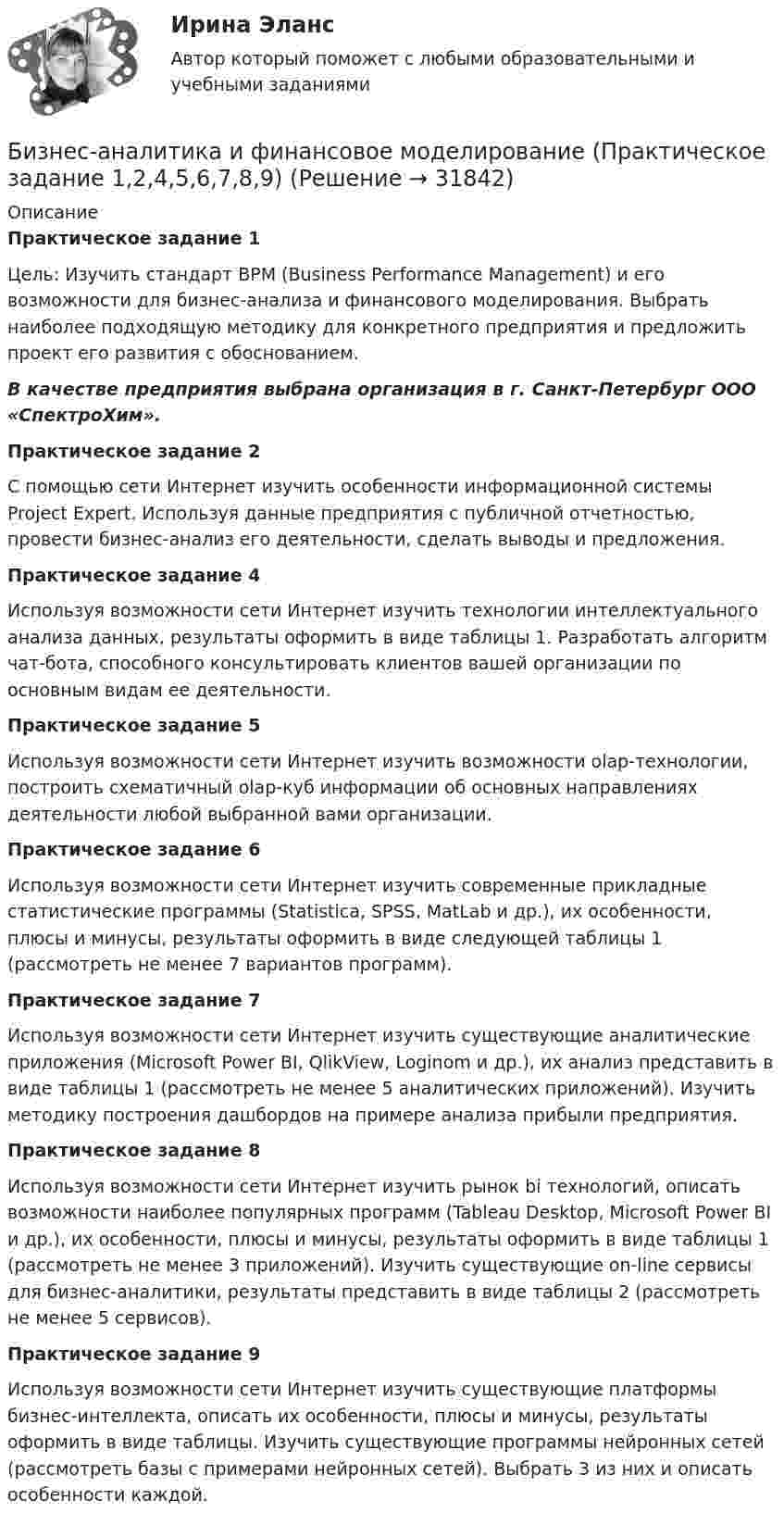     
          Описание
          Практическое задание 1Цель: Изучить стандарт BPM (Business Performance Management) и его возможности для бизнес-анализа и финансового моделирования. Выбрать наиболее подходящую методику для конкретного предприятия и предложить проект его развития с обоснованием.В качестве предприятия выбрана организация в г. Санкт-Петербург ООО «СпектроХим».Практическое задание 2С помощью сети Интернет изучить особенности информационной системы Project Expert. Используя данные предприятия с публичной отчетностью, провести бизнес-анализ его деятельности, сделать выводы и предложения.Практическое задание 4Используя возможности сети Интернет изучить технологии интеллектуального анализа данных, результаты оформить в виде таблицы 1. Разработать алгоритм чат-бота, способного консультировать клиентов вашей организации по основным видам ее деятельности.Практическое задание 5Используя возможности сети Интернет изучить возможности olap-технологии, построить схематичный olap-куб информации об основных направлениях деятельности любой выбранной вами организации.Практическое задание 6Используя возможности сети Интернет изучить современные прикладные статистические программы (Statistica, SPSS, MatLab и др.), их особенности, плюсы и минусы, результаты оформить в виде следующей таблицы 1 (рассмотреть не менее 7 вариантов программ).Практическое задание 7Используя возможности сети Интернет изучить существующие аналитические приложения (Microsoft Power BI, QlikView, Loginom и др.), их анализ представить в виде таблицы 1 (рассмотреть не менее 5 аналитических приложений). Изучить методику построения дашбордов на примере анализа прибыли предприятия.Практическое задание 8Используя возможности сети Интернет изучить рынок bi технологий, описать возможности наиболее популярных программ (Tableau Desktop, Microsoft Power BI и др.), их особенности, плюсы и минусы, результаты оформить в виде таблицы 1 (рассмотреть не менее 3 приложений). Изучить существующие on-line сервисы для бизнес-аналитики, результаты представить в виде таблицы 2 (рассмотреть не менее 5 сервисов).Практическое задание 9Используя возможности сети Интернет изучить существующие платформы бизнес-интеллекта, описать их особенности, плюсы и минусы, результаты оформить в виде таблицы. Изучить существующие программы нейронных сетей (рассмотреть базы с примерами нейронных сетей). Выбрать 3 из них и описать особенности каждой.  
            
            
            Бизнес-аналитика и финансовое моделирование (ПРАКТИЧЕСКОЕ ЗАДАНИЕ 1,2,3,4,5,6) ТГУ, РосдистантБизнес-аналитика и финансовое моделирование (Практическое задание 1,2,4,5,6,7,8,9)Бизнес_аналитика_и_финансовое_моделирование_Промежуточный_тест_1Бизнес_аналитика_и_финансовое_моделирование_Промежуточный_тест_2Бизнес_аналитика_и_финансовое_моделирование_Промежуточный_тест_3Бизнес_аналитика_и_финансовое_моделирование_Промежуточный_тест_4Бизнес_аналитика_и_финансовое_моделирование_Промежуточный_тест_5Бизнес-аналитика и финансовое моделированиеБизнес-аналитика и финансовое моделированиеБизнес-аналитика и финансовое моделированиеБизнес-аналитика и финансовое моделированиеБизнес-аналитика и финансовое моделирование Бизнес-аналитика и финансовое моделирование  (задания 1, 2, 3,4,5,6) РосдистантБизнес-аналитика и финансовое моделирование.ПРАКТИЧЕСКАЯ 5.РОСДИСТАНТ ТГУ 2023г