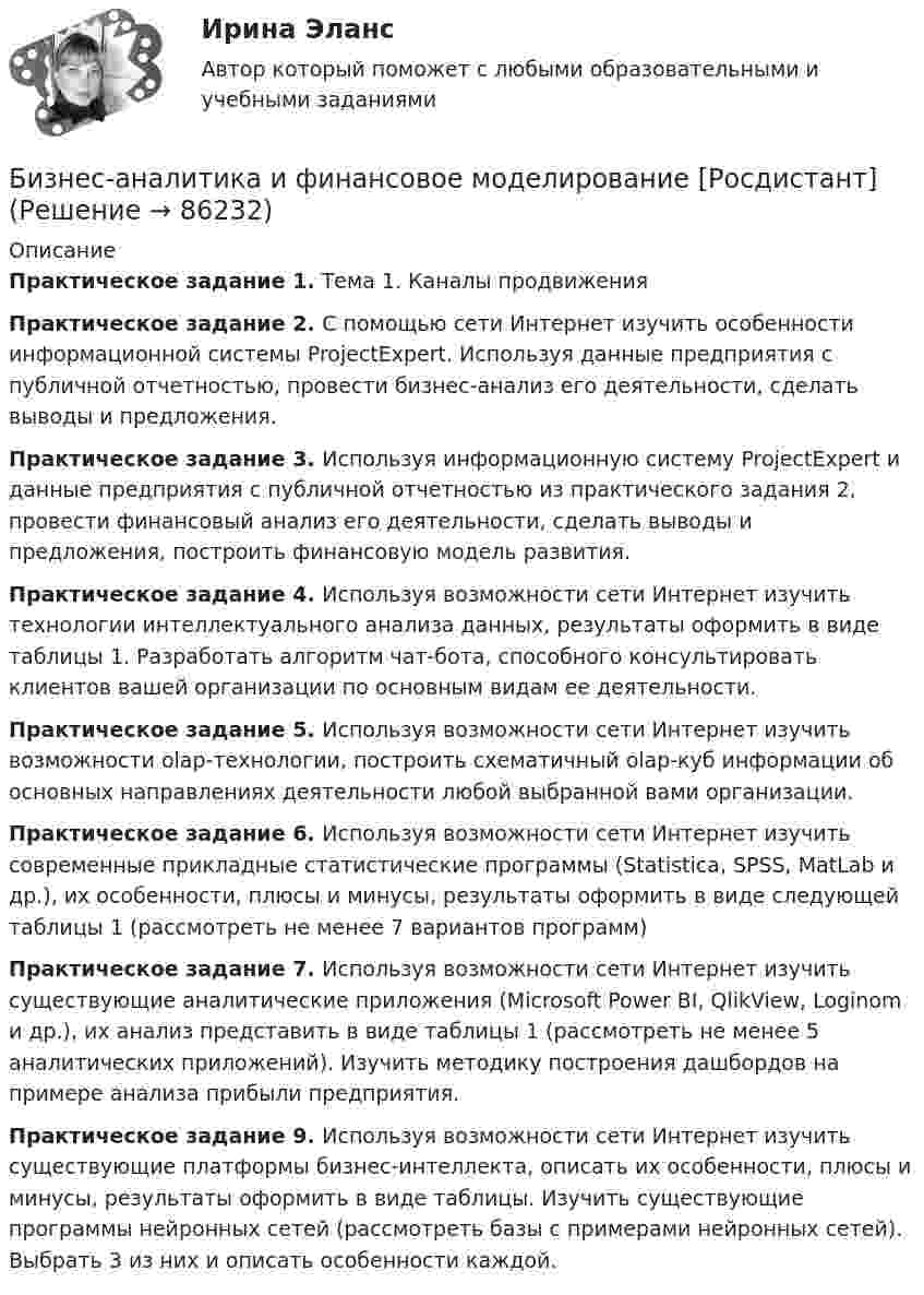      
            Описание
            Практическое задание 1. Тема 1. Каналы продвиженияПрактическое задание 2. С помощью сети Интернет изучить особенности информационной системы ProjectExpert. Используя данные предприятия с публичной отчетностью, провести бизнес-анализ его деятельности, сделать выводы и предложения. Практическое задание 3. Используя информационную систему ProjectExpert и данные предприятия с публичной отчетностью из практического задания 2, провести финансовый анализ его деятельности, сделать выводы и предложения, построить финансовую модель развития. Практическое задание 4. Используя возможности сети Интернет изучить технологии интеллектуального анализа данных, результаты оформить в виде таблицы 1. Разработать алгоритм чат-бота, способного консультировать клиентов вашей организации по основным видам ее деятельности.Практическое задание 5. Используя возможности сети Интернет изучить возможности olap-технологии, построить схематичный olap-куб информации об основных направлениях деятельности любой выбранной вами организации. Практическое задание 6. Используя возможности сети Интернет изучить современные прикладные статистические программы (Statistica, SPSS, MatLab и др.), их особенности, плюсы и минусы, результаты оформить в виде следующей таблицы 1 (рассмотреть не менее 7 вариантов программ)Практическое задание 7. Используя возможности сети Интернет изучить существующие аналитические приложения (Microsoft Power BI, QlikView, Loginom и др.), их анализ представить в виде таблицы 1 (рассмотреть не менее 5 аналитических приложений). Изучить методику построения дашбордов на примере анализа прибыли предприятия. Практическое задание 9. Используя возможности сети Интернет изучить существующие платформы бизнес-интеллекта, описать их особенности, плюсы и минусы, результаты оформить в виде таблицы. Изучить существующие программы нейронных сетей (рассмотреть базы с примерами нейронных сетей). Выбрать 3 из них и описать особенности каждой.    
            
            
            Бизнес_аналитика_и_финансовое_моделирование_Промежуточный_тест_9Бизнес-аналитика и финансовое моделирование [Росдистант]Бизнес-аналитика и финансовое моделирование(Росдистант)Бизнес-аналитика и финансовое моделирование .РОСДИСТАНТ.ПРАКТИЧЕСКАЯ-3Бизнес-аналитика и финансовое моделирование .РОСДИСТАНТ.ПРАКТИЧЕСКАЯ-4Бизнес-аналитика и финансовое моделирование.ТЕСТБизнес аппарат - Все сталкиваются с финансовой проблемой особенно в глухих и отдаленных уголках РоссииБизнес_аналитика_и_финансовое_моделирование_Промежуточный_тест_1Бизнес_аналитика_и_финансовое_моделирование_Промежуточный_тест_2Бизнес_аналитика_и_финансовое_моделирование_Промежуточный_тест_3Бизнес_аналитика_и_финансовое_моделирование_Промежуточный_тест_4Бизнес_аналитика_и_финансовое_моделирование_Промежуточный_тест_5Бизнес_аналитика_и_финансовое_моделирование_Промежуточный_тест_6Бизнес_аналитика_и_финансовое_моделирование_Промежуточный_тест_7