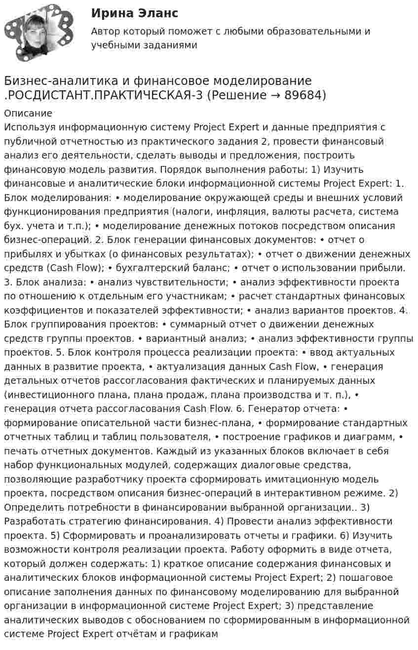      
            Описание
            Используя информационную систему Project Expert и данные предприятия с публичной отчетностью из практического задания 2, провести финансовый анализ его деятельности, сделать выводы и предложения, построить финансовую модель развития. Порядок выполнения работы: 1) Изучить финансовые и аналитические блоки информационной системы Project Expert: 1. Блок моделирования: • моделирование окружающей среды и внешних условий функционирования предприятия (налоги, инфляция, валюты расчета, система бух. учета и т.п.); • моделирование денежных потоков посредством описания бизнес-операций. 2. Блок генерации финансовых документов: • отчет о прибылях и убытках (о финансовых результатах); • отчет о движении денежных средств (Cash Flow); • бухгалтерский баланс; • отчет о использовании прибыли. 3. Блок анализа: • анализ чувствительности; • анализ эффективности проекта по отношению к отдельным его участникам; • расчет стандартных финансовых коэффициентов и показателей эффективности; • анализ вариантов проектов. 4. Блок группирования проектов: • суммарный отчет о движении денежных средств группы проектов. • вариантный анализ; • анализ эффективности группы проектов. 5. Блок контроля процесса реализации проекта: • ввод актуальных данных в развитие проекта, • актуализация данных Cash Flow, • генерация детальных отчетов рассогласования фактических и планируемых данных (инвестиционного плана, плана продаж, плана производства и т. п.), • генерация отчета рассогласования Cash Flow. 6. Генератор отчета: • формирование описательной части бизнес-плана, • формирование стандартных отчетных таблиц и таблиц пользователя, • построение графиков и диаграмм, • печать отчетных документов. Каждый из указанных блоков включает в себя набор функциональных модулей, содержащих диалоговые средства, позволяющие разработчику проекта сформировать имитационную модель проекта, посредством описания бизнес-операций в интерактивном режиме. 2) Определить потребности в финансировании выбранной организации.. 3) Разработать стратегию финансирования. 4) Провести анализ эффективности проекта. 5) Сформировать и проанализировать отчеты и графики. 6) Изучить возможности контроля реализации проекта. Работу оформить в виде отчета, который должен содержать: 1) краткое описание содержания финансовых и аналитических блоков информационной системы Project Expert; 2) пошаговое описание заполнения данных по финансовому моделированию для выбранной организации в информационной системе Project Expert; 3) представление аналитических выводов с обоснованием по сформированным в информационной системе Project Expert отчётам и графикам   
            
            
            Бизнес-аналитика и финансовое моделирование(Росдистант)Бизнес-аналитика и финансовое моделирование .РОСДИСТАНТ.ПРАКТИЧЕСКАЯ-3Бизнес-аналитика и финансовое моделирование .РОСДИСТАНТ.ПРАКТИЧЕСКАЯ-4Бизнес-аналитика и финансовое моделирование.ТЕСТБизнес аппарат - Все сталкиваются с финансовой проблемой особенно в глухих и отдаленных уголках РоссииБизнес-диагностика бизнес и его роль в рыночной экономикеБизнес_аналитика_и_финансовое_моделирование_Промежуточный_тест_3Бизнес_аналитика_и_финансовое_моделирование_Промежуточный_тест_4Бизнес_аналитика_и_финансовое_моделирование_Промежуточный_тест_5Бизнес_аналитика_и_финансовое_моделирование_Промежуточный_тест_6Бизнес_аналитика_и_финансовое_моделирование_Промежуточный_тест_7Бизнес_аналитика_и_финансовое_моделирование_Промежуточный_тест_8Бизнес_аналитика_и_финансовое_моделирование_Промежуточный_тест_9