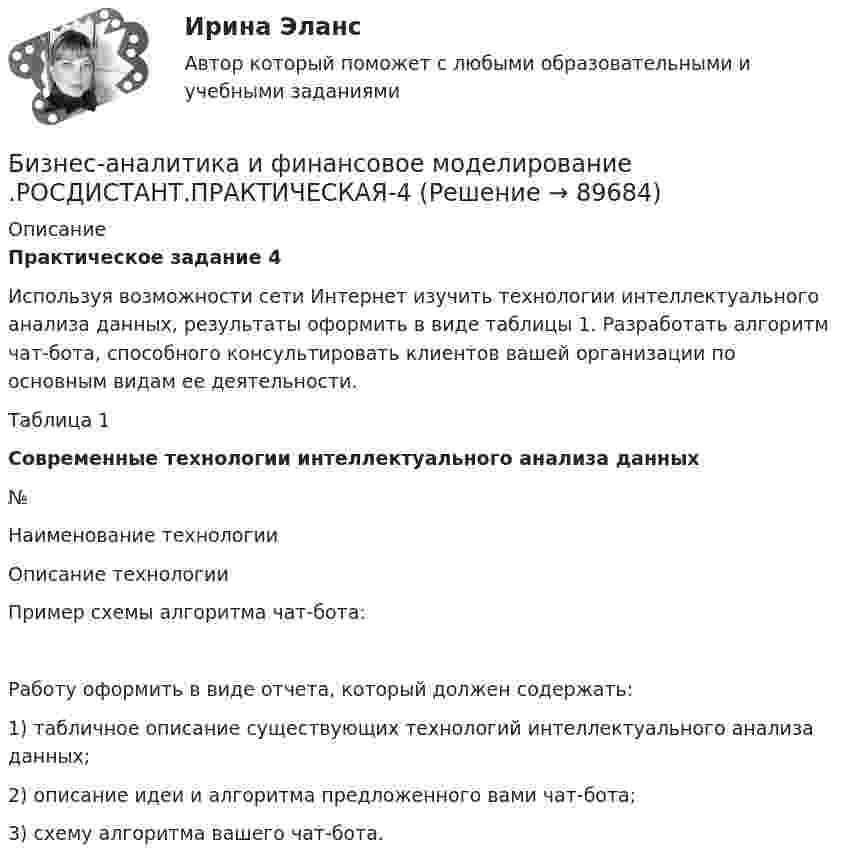     
            Описание
            Практическое задание 4Используя возможности сети Интернет изучить технологии интеллектуального анализа данных, результаты оформить в виде таблицы 1. Разработать алгоритм чат-бота, способного консультировать клиентов вашей организации по основным видам ее деятельности. Таблица 1Современные технологии интеллектуального анализа данных  № Наименование технологии Описание технологииПример схемы алгоритма чат-бота:  	Работу оформить в виде отчета, который должен содержать:	1) табличное описание существующих технологий интеллектуального анализа данных;	2) описание идеи и алгоритма предложенного вами чат-бота;	3) схему алгоритма вашего чат-бота.   
            
            
            Бизнес-аналитика и финансовое моделирование .РОСДИСТАНТ.ПРАКТИЧЕСКАЯ-3Бизнес-аналитика и финансовое моделирование .РОСДИСТАНТ.ПРАКТИЧЕСКАЯ-4Бизнес-аналитика и финансовое моделирование.ТЕСТБизнес аппарат - Все сталкиваются с финансовой проблемой особенно в глухих и отдаленных уголках РоссииБизнес-диагностика бизнес и его роль в рыночной экономикеБизнес и коммуникации. Практическая работаБизнес_аналитика_и_финансовое_моделирование_Промежуточный_тест_4Бизнес_аналитика_и_финансовое_моделирование_Промежуточный_тест_5Бизнес_аналитика_и_финансовое_моделирование_Промежуточный_тест_6Бизнес_аналитика_и_финансовое_моделирование_Промежуточный_тест_7Бизнес_аналитика_и_финансовое_моделирование_Промежуточный_тест_8Бизнес_аналитика_и_финансовое_моделирование_Промежуточный_тест_9Бизнес-аналитика и финансовое моделирование [Росдистант]