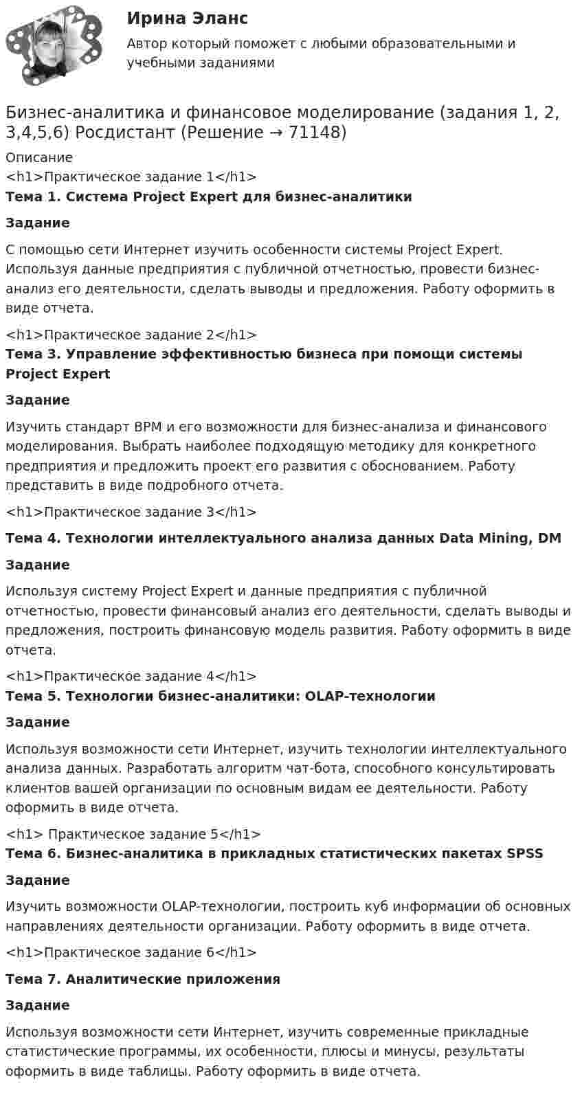     
            Описание
            <h1>Практическое задание 1</h1> Тема 1. Система Project Expert для бизнес-аналитики Задание	С помощью сети Интернет изучить особенности системы Project Expert. Используя данные предприятия с публичной отчетностью, провести бизнес-анализ его деятельности, сделать выводы и предложения. Работу оформить в виде отчета.<h1>Практическое задание 2</h1> Тема 3. Управление эффективностью бизнеса при помощи системы Project Expert Задание	Изучить стандарт BPM и его возможности для бизнес-анализа и финансового моделирования. Выбрать наиболее подходящую методику для конкретного предприятия и предложить проект его развития с обоснованием. Работу представить в виде подробного отчета.<h1>Практическое задание 3</h1>  Тема 4. Технологии интеллектуального анализа данных Data Mining, DM Задание	Используя систему Project Expert и данные предприятия с публичной отчетностью, провести финансовый анализ его деятельности, сделать выводы и предложения, построить финансовую модель развития. Работу оформить в виде отчета.<h1>Практическое задание 4</h1> Тема 5. Технологии бизнес-аналитики: OLAP-технологии Задание	Используя возможности сети Интернет, изучить технологии интеллектуального анализа данных. Разработать алгоритм чат-бота, способного консультировать клиентов вашей организации по основным видам ее деятельности. Работу оформить в виде отчета.<h1> Практическое задание 5</h1> Тема 6. Бизнес-аналитика в прикладных статистических пакетах SPSS  Задание	Изучить возможности OLAP-технологии, построить куб информации об основных направлениях деятельности организации. Работу оформить в виде отчета.<h1>Практическое задание 6</h1>  Тема 7. Аналитические приложения ЗаданиеИспользуя возможности сети Интернет, изучить современные прикладные статистические программы, их особенности, плюсы и минусы, результаты оформить в виде таблицы. Работу оформить в виде отчета.   
            
            
            Бизнес-аналитика и финансовое моделирование Бизнес-аналитика и финансовое моделирование  (задания 1, 2, 3,4,5,6) РосдистантБизнес-аналитика и финансовое моделирование.ПРАКТИЧЕСКАЯ 5.РОСДИСТАНТ ТГУ 2023гБизнес-аналитика и финансовое моделирование.ПРАКТИЧЕСКАЯ 6.РОСДИСТАНТ ТГУ Бизнес-аналитика и финансовое моделирование (ПРАКТИЧЕСКОЕ ЗАДАНИЕ 1,2,3,4,5,6) ТГУ, РосдистантБизнес-аналитика и финансовое моделирование (Практическое задание 1,2,4,5,6,7,8,9)Бизнес_аналитика_и_финансовое_моделирование_Промежуточный_тест_1Бизнес-анализ ПАО Лукойл (проект)Бизнес-аналитика и анализ больших данных. Синергия. ✅ Ответы на ИТОГОВЫЙ ТЕСТ. На отлично!Бизнес-аналитика и анализ больших данных.фмен_МАГ (тест с ответами магистратура Синергия)Бизнес-аналитика и финансовое моделированиеБизнес-аналитика и финансовое моделированиеБизнес-аналитика и финансовое моделированиеБизнес-аналитика и финансовое моделирование