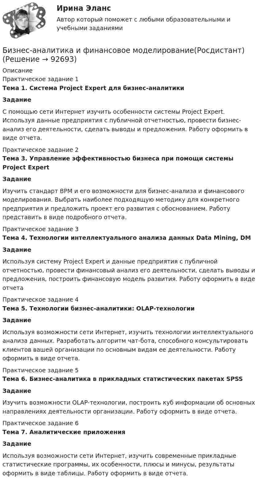      
            Описание
            Практическое задание 1 Тема 1. Система Project Expert для бизнес-аналитики Задание	С помощью сети Интернет изучить особенности системы Project Expert. Используя данные предприятия с публичной отчетностью, провести бизнес-анализ его деятельности, сделать выводы и предложения. Работу оформить в виде отчета.Практическое задание 2 Тема 3. Управление эффективностью бизнеса при помощи системы Project Expert Задание	Изучить стандарт BPM и его возможности для бизнес-анализа и финансового моделирования. Выбрать наиболее подходящую методику для конкретного предприятия и предложить проект его развития с обоснованием. Работу представить в виде подробного отчета.	Практическое задание 3Тема 4. Технологии интеллектуального анализа данных Data Mining, DM ЗаданиеИспользуя систему Project Expert и данные предприятия с публичной отчетностью, провести финансовый анализ его деятельности, сделать выводы и предложения, построить финансовую модель развития. Работу оформить в виде отчетаПрактическое задание 4 Тема 5. Технологии бизнес-аналитики: OLAP-технологии Задание	Используя возможности сети Интернет, изучить технологии интеллектуального анализа данных. Разработать алгоритм чат-бота, способного консультировать клиентов вашей организации по основным видам ее деятельности. Работу оформить в виде отчета.Практическое задание 5 Тема 6. Бизнес-аналитика в прикладных статистических пакетах SPSS  Задание	Изучить возможности OLAP-технологии, построить куб информации об основных направлениях деятельности организации. Работу оформить в виде отчета.Практическое задание 6 Тема 7. Аналитические приложения ЗаданиеИспользуя возможности сети Интернет, изучить современные прикладные статистические программы, их особенности, плюсы и минусы, результаты оформить в виде таблицы. Работу оформить в виде отчета.   
            
            
            Бизнес-аналитика и финансовое моделирование [Росдистант]Бизнес-аналитика и финансовое моделирование(Росдистант)Бизнес-аналитика и финансовое моделирование .РОСДИСТАНТ.ПРАКТИЧЕСКАЯ-3Бизнес-аналитика и финансовое моделирование .РОСДИСТАНТ.ПРАКТИЧЕСКАЯ-4Бизнес-аналитика и финансовое моделирование.ТЕСТБизнес аппарат - Все сталкиваются с финансовой проблемой особенно в глухих и отдаленных уголках РоссииБизнес-диагностика Бизнес_аналитика_и_финансовое_моделирование_Промежуточный_тест_2Бизнес_аналитика_и_финансовое_моделирование_Промежуточный_тест_3Бизнес_аналитика_и_финансовое_моделирование_Промежуточный_тест_4Бизнес_аналитика_и_финансовое_моделирование_Промежуточный_тест_5Бизнес_аналитика_и_финансовое_моделирование_Промежуточный_тест_6Бизнес_аналитика_и_финансовое_моделирование_Промежуточный_тест_7Бизнес_аналитика_и_финансовое_моделирование_Промежуточный_тест_8