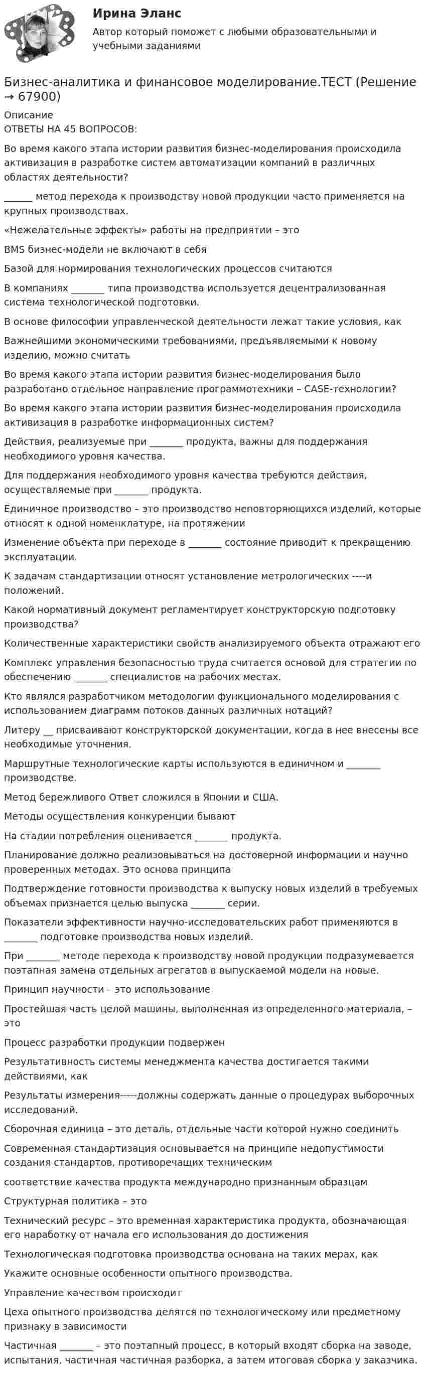     
            Описание
            ОТВЕТЫ НА 45 ВОПРОСОВ:Во время какого этапа истории развития бизнес-моделирования происходила активизация в разработке систем автоматизации компаний в различных областях деятельности?______ метод перехода к производству новой продукции часто применяется на крупных производствах. «Нежелательные эффекты» работы на предприятии – это BMS бизнес-модели не включают в себяБазой для нормирования технологических процессов считаютсяВ компаниях _______ типа производства используется децентрализованная система технологической подготовки. В основе философии управленческой деятельности лежат такие условия, как Важнейшими экономическими требованиями, предъявляемыми к новому изделию, можно считать Во время какого этапа истории развития бизнес-моделирования было разработано отдельное направление программотехники – CASE-технологии?Во время какого этапа истории развития бизнес-моделирования происходила активизация в разработке информационных систем?Действия, реализуемые при _______ продукта, важны для поддержания необходимого уровня качества.Для поддержания необходимого уровня качества требуются действия, осуществляемые при _______ продукта. Единичное производство – это производство неповторяющихся изделий, которые относят к одной номенклатуре, на протяженииИзменение объекта при переходе в _______ состояние приводит к прекращению эксплуатации.К задачам стандартизации относят установление метрологических ----и положений.Какой нормативный документ регламентирует конструкторскую подготовку производства?Количественные характеристики свойств анализируемого объекта отражают егоКомплекс управления безопасностью труда считается основой для стратегии по обеспечению _______ специалистов на рабочих местах.Кто являлся разработчиком методологии функционального моделирования с использованием диаграмм потоков данных различных нотаций?Литеру __ присваивают конструкторской документации, когда в нее внесены все необходимые уточнения.Маршрутные технологические карты используются в единичном и _______ производстве. Метод бережливого Ответ сложился в Японии и США.Методы осуществления конкуренции бываютНа стадии потребления оценивается _______ продукта.Планирование должно реализовываться на достоверной информации и научно проверенных методах. Это основа принципаПодтверждение готовности производства к выпуску новых изделий в требуемых объемах признается целью выпуска _______ серии. Показатели эффективности научно-исследовательских работ применяются в _______ подготовке производства новых изделий.При _______ методе перехода к производству новой продукции подразумевается поэтапная замена отдельных агрегатов в выпускаемой модели на новые. Принцип научности – это использованиеПростейшая часть целой машины, выполненная из определенного материала, – этоПроцесс разработки продукции подверженРезультативность системы менеджмента качества достигается такими действиями, какРезультаты измерения-----должны содержать данные о процедурах выборочных исследований.Сборочная единица – это деталь, отдельные части которой нужно соединитьСовременная стандартизация основывается на принципе недопустимости создания стандартов, противоречащих техническим соответствие качества продукта международно признанным образцам Структурная политика – это Технический ресурс – это временная характеристика продукта, обозначающая его наработку от начала его использования до достижения Технологическая подготовка производства основана на таких мерах, как Укажите основные особенности опытного производства.Управление качеством происходит Цеха опытного производства делятся по технологическому или предметному признаку в зависимостиЧастичная _______ – это поэтапный процесс, в который входят сборка на заводе, испытания, частичная частичная разборка, а затем итоговая сборка у заказчика.    
            
            
            Бизнес-аналитика и финансовое моделирование .РОСДИСТАНТ.ПРАКТИЧЕСКАЯ-4Бизнес-аналитика и финансовое моделирование.ТЕСТБизнес аппарат - Все сталкиваются с финансовой проблемой особенно в глухих и отдаленных уголках РоссииБизнес-диагностика бизнес и его роль в рыночной экономикеБизнес и коммуникации. Практическая работаБизнес и политика 42 вопроса СИНЕРГИЯ МТИ 2022Бизнес_аналитика_и_финансовое_моделирование_Промежуточный_тест_5Бизнес_аналитика_и_финансовое_моделирование_Промежуточный_тест_6Бизнес_аналитика_и_финансовое_моделирование_Промежуточный_тест_7Бизнес_аналитика_и_финансовое_моделирование_Промежуточный_тест_8Бизнес_аналитика_и_финансовое_моделирование_Промежуточный_тест_9Бизнес-аналитика и финансовое моделирование [Росдистант]Бизнес-аналитика и финансовое моделирование(Росдистант)