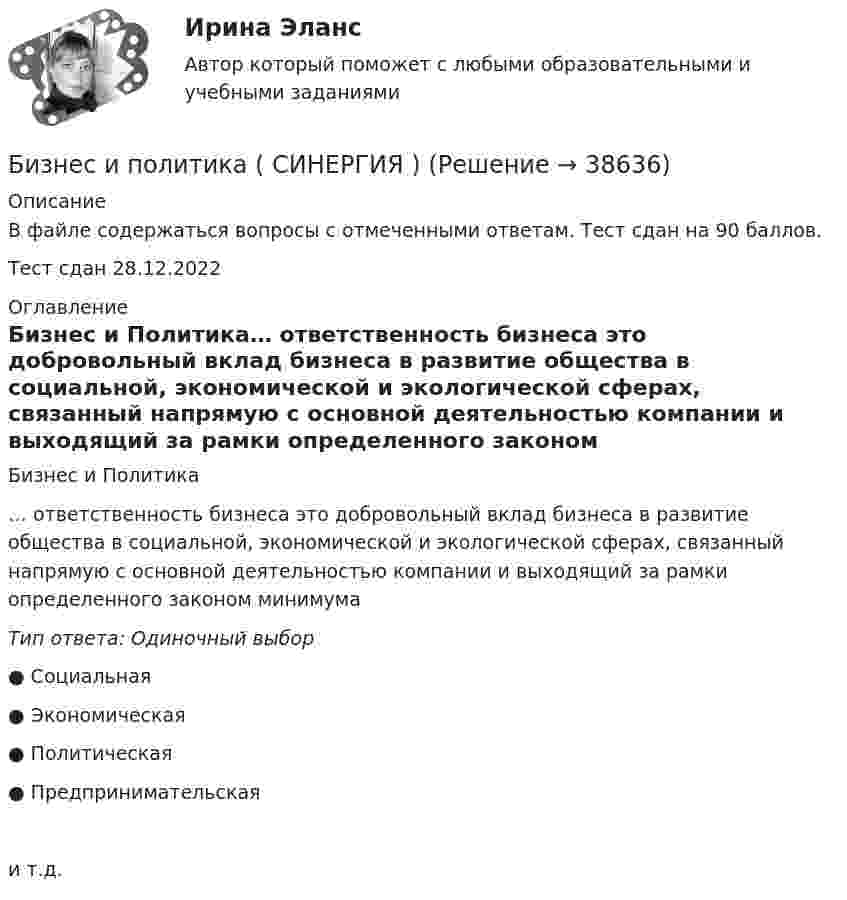     
          Описание
          В файле содержаться вопросы с отмеченными ответам. Тест сдан на 90 баллов. Тест сдан 28.12.2022 
          Оглавление
          Бизнес и Политика… ответственность бизнеса это добровольный вклад бизнеса в развитие общества в социальной, экономической и экологической сферах, связанный напрямую с основной деятельностью компании и выходящий за рамки определенного законом минимумаТип ответа: Одиночный выбор● Социальная● Экономическая● Политическая● Предпринимательскаяи т.д. 
            
            
            💯 Бизнес и политика. (ответы на тест Синергия / МОИ / МТИ / МосАП, октябрь 2023)Бизнес и политика ( СИНЕРГИЯ )Бизнес и политика//Синергия//МТИ//МОИБизнес и политика. Синергия/МТИ. На отлично!Бизнес и политика (Темы 1-5) тест с ответами Магистратура СинергияБизнес и политика (тест с ответами Синергия\ МТИ\ МОИ)Бизнес-коммуникации вариант 2 Бизнес и политика 42 вопроса СИНЕРГИЯ МТИ 2022💯 Бизнес и политика. (все ответы на тест Синергия / МТИ / МосАП, март 2023)Бизнес и политика. (все ответы на тест Синергия / МТИ / МосАП, март 2023)💯 Бизнес и политика. (все ответы на тест Синергия / МТИ / МосАП, ноябрь 2022)💯 Бизнес и политика. (все ответы на тест Синергия / МТИ / МосАП, февраль 2023)💯 Бизнес и политика. (все ответы на тест Синергия / МТИ / МосАП, январь 2023)Бизнес и политика (Магистратура, Синергия)