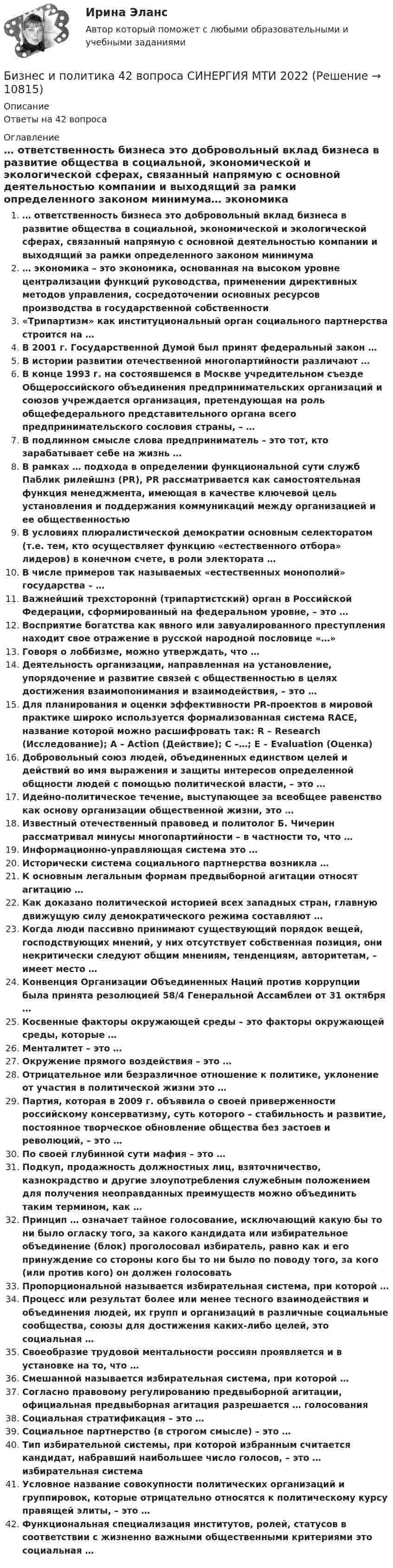      
          Описание
          Ответы на 42 вопроса 
          Оглавление
          … ответственность бизнеса это добровольный вклад бизнеса в развитие общества в социальной, экономической и экологической сферах, связанный напрямую с основной деятельностью компании и выходящий за рамки определенного законом минимума… экономика – это экономика, основанная на высоком уровне централизации функций руководства, применении директивных методов управления, сосредоточении основных ресурсов производства в государственной собственности«Трипартизм» как институциональный орган социального партнерства строится на …В 2001 г. Государственной Думой был принят федеральный закон …В истории развитии отечественной многопартийности различают …В конце 1993 г. на состоявшемся в Москве учредительном съезде Общероссийского объединения предпринимательских организаций и союзов учреждается организация, претендующая на роль общефедерального представительного органа всего предпринимательского сословия страны, – …В подлинном смысле слова предприниматель – это тот, кто зарабатывает себе на жизнь …В рамках … подхода в определении функциональной сути служб Паблик рилейшнз (РR), РR рассматривается как самостоятельная функция менеджмента, имеющая в качестве ключевой цель установления и поддержания коммуникаций между организацией и ее общественностьюВ условиях плюралистической демократии основным селекторатом (т.е. тем, кто осуществляет функцию «естественного отбора» лидеров) в конечном счете, в роли электората …В числе примеров так называемых «естественных монополий» государства – …Важнейший трехстороннй (трипартистский) орган в Российской Федерации, сформированный на федеральном уровне, – это …Восприятие богатства как явного или завуалированного преступления находит свое отражение в русской народной пословице «…»Говоря о лоббизме, можно утверждать, что …Деятельность организации, направленная на установление, упорядочение и развитие связей с общественностью в целях достижения взаимопонимания и взаимодействия, – это …Для планирования и оценки эффективности РR-проектов в мировой практике широко используется формализованная система RACE, название которой можно расшифровать так: R – Research (Исследование); A – Action (Действие); С –…; E – Evaluation (Оценка)Добровольный союз людей, объединенных единством целей и действий во имя выражения и защиты интересов определенной общности людей с помощью политической власти, – это …Идейно-политическое течение, выступающее за всеобщее равенство как основу организации общественной жизни, это …Известный отечественный правовед и политолог Б. Чичерин рассматривал минусы многопартийности – в частности то, что …Информационно-управляющая система это …Исторически система социального партнерства возникла …К основным легальным формам предвыборной агитации относят агитацию …Как доказано политической историей всех западных стран, главную движущую силу демократического режима составляют …Когда люди пассивно принимают существующий порядок вещей, господствующих мнений, у них отсутствует собственная позиция, они некритически следуют общим мнениям, тенденциям, авторитетам, – имеет место …Конвенция Организации Объединенных Наций против коррупции была принята резолюцией 58/4 Генеральной Ассамблеи от 31 октября …Косвенные факторы окружающей среды – это факторы окружающей среды, которые …Менталитет – это …Окружение прямого воздействия – это …Отрицательное или безразличное отношение к политике, уклонение от участия в политической жизни это …Партия, которая в 2009 г. объявила о своей приверженности российскому консерватизму, суть которого – стабильность и развитие, постоянное творческое обновление общества без застоев и революций, – это …По своей глубинной сути мафия – это …Подкуп, продажность должностных лиц, взяточничество, казнокрадство и другие злоупотребления служебным положением для получения неоправданных преимуществ можно объединить таким термином, как …Принцип … означает тайное голосование, исключающий какую бы то ни было огласку того, за какого кандидата или избирательное объединение (блок) проголосовал избиратель, равно как и его принуждение со стороны кого бы то ни было по поводу того, за кого (или против кого) он должен голосоватьПропорциональной называется избирательная система, при которой …Процесс или результат более или менее тесного взаимодействия и объединения людей, их групп и организаций в различные социальные сообщества, союзы для достижения каких-либо целей, это социальная …Своеобразие трудовой ментальности россиян проявляется и в установке на то, что …Смешанной называется избирательная система, при которой …Согласно правовому регулированию предвыборной агитации, официальная предвыборная агитация разрешается … голосованияСоциальная стратификация – это …Социальное партнерство (в строгом смысле) – это …Тип избирательной системы, при которой избранным считается кандидат, набравший наибольшее число голосов, – это … избирательная системаУсловное название совокупности политических организаций и группировок, которые отрицательно относятся к политическому курсу правящей элиты, – это …Функциональная специализация институтов, ролей, статусов в соответствии с жизненно важными общественными критериями это социальная … 
            
            
            Бизнес и коммуникации. Практическая работаБизнес и политика 42 вопроса СИНЕРГИЯ МТИ 2022💯 Бизнес и политика. (все ответы на тест Синергия / МТИ / МосАП, март 2023)Бизнес и политика. (все ответы на тест Синергия / МТИ / МосАП, март 2023)💯 Бизнес и политика. (все ответы на тест Синергия / МТИ / МосАП, ноябрь 2022)💯 Бизнес и политика. (все ответы на тест Синергия / МТИ / МосАП, февраль 2023)💯 Бизнес и политика. (все ответы на тест Синергия / МТИ / МосАП, январь 2023)Бизнес-аналитика и финансовое моделирование [Росдистант]Бизнес-аналитика и финансовое моделирование(Росдистант)Бизнес-аналитика и финансовое моделирование .РОСДИСТАНТ.ПРАКТИЧЕСКАЯ-3Бизнес-аналитика и финансовое моделирование .РОСДИСТАНТ.ПРАКТИЧЕСКАЯ-4Бизнес-аналитика и финансовое моделирование.ТЕСТБизнес аппарат - Все сталкиваются с финансовой проблемой особенно в глухих и отдаленных уголках РоссииБизнес-диагностика 