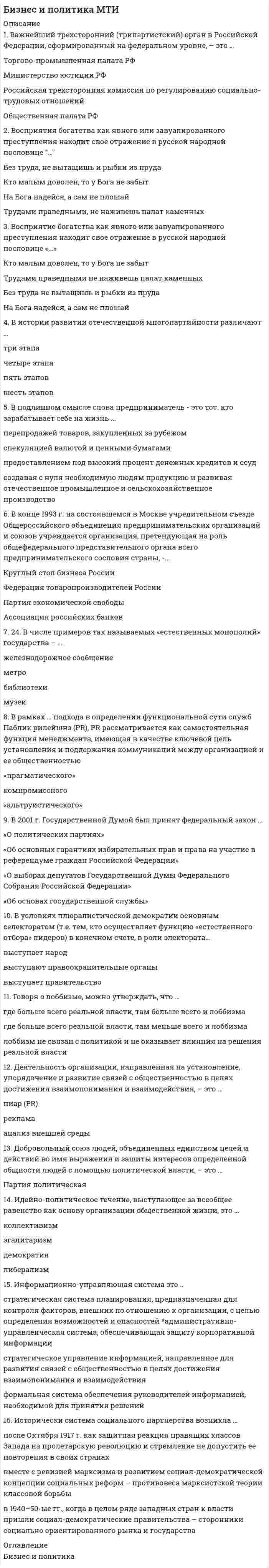    
          Описание
          Бизнес и политика Ответы на тест Синергия 93/100Перед покупкой вы можете посмотреть демо-файл с оценкой за тестПосле покупки Вы получите файл с ответами на вопросы которые указаны ниже: 
          Оглавление
          Чем выше уровень развития гражданского общества, тем лоббизм ...более развитменее развитсколько-нибудь значимой зависимости уровня развития лоббизма от уровня развития гражданского общества не существуетНеверно что политическая система РФ предполагает прямое всенародное избрание ...депутатов Государственной Думычленов Совета Федерациипрезидента РФпрезидентов республик-субъектов РФНеверно.. что для отечественного менталитета является характерным ...традиционная ориентация на сильное государство и централизованно систему управленияконсенсуальный тип общественного взаимодействия, ориентированного на компромисс и поиск взаимоприемлемых решенийхаризматический тип общественного сознания, т.е. преимущественная ориентация на первых лиц, а не на систему политических институтовслабо развитая индивидуальность, низкий статус личных притязаний на власть и участие, политический пофигизмПроблема соотношения политики и экономики и олицетворяющих их государства и бизнеса - это проблема ...выбора между двумя противоположностями: монополизмом (стихией) государства или монополизмом (стихией) рынкапревращения государства в ночного сторожа рынка, тогда как все остальное должно отдаваться на откуп частной инициативынахождения разумного баланса между свободой частного предпринимательства и государственным регулированиемИнституционализация (легализация) частной собственности и частнопредпринимательской деятельности, осуществленная в рамках этого перехода, явилась результирующим продуктом ...спокойней и мирной эволюциибескровной революции низовконституционного переворота (революции) верховЛоббирование иностранных интересов ...законодательно запрещенорегулируется общими законами о лоббизмеосуществляется посредством специального законодательстваЦерковь учит. что само по себе богатство не греховно. Греховным оно становится только тогда, когда ...мешает человеку совершенствоваться и служить ближнимне сопряжено с получением земных благ, которые становятся самоцельюсвязано с мирской аскезойВлияние политики (государства) на экономическое развитие не может быть ...позитивно-стимулирующимнейтрально-устраняющимсяподталкиванием в одном направлении и противодействием в другомогосударствлением, т.е. полным подчинением экономики политикеЛоббирование со стороны органов исполнительной власти - это лоббизм ...социальныйведомственныйрегиональныйРыночное общество, основным механизмом которого выступает конкуренция., конфликтогенно. Универсальный источник конфликта в этом обществе можно обозначить понятием ...неравенствовластьденьгидефицитВ России переход к рынку принял форму...радикальной реформы сверху, инициированной той частью советской номенклатуры, которая осознала, что так дальше жить нельзяпостеленной реформы, согласованной между властью и оппозициейО капитуляции старого режима как результат массового антикоммунистического движения протеста.. наподобие того, которое имело месте в Польшебескровной революции по типу бархатной революции в Чехословакии, революции роз в Грузии, оранжевой революции в УкраинеОбразные понятия-метафоры, характеризующие роль российского государства s процессе рыночных реформ:ночной сторож, т.е. блюститель законности и порядка'архитектор-проектировщик и прораб-строительполитически нейтральный верховный арбитрНеверно, что в РФ право избирать имеет ...гражданин, проходящий срочную службу в армиигражданин, который подозревается в совершении преступлениягражданин, обладающий статусом священнослужителялицо без гражданстваНеверно.. что имеет право баллотироваться на выборные государственные должности гражданин РФ...который является кадровым военнымв отношении которого возбуждено уголовное делоработающий за рубежомимеющий двойное (или множественнее) гражданствоТолько в условиях рыночной экономики государство ...вводит косвенные налогиперераспределяет средства с помощью бюджетазаконодательно закрепляет право частной собственностирегулирует спрос и предложениеК внешней среде бизнеса относятся ...структура организациипотребителитехнологииперсонал По Закону о выборах Президента РФ выборы считаются состоявшимисявне зависимости от явки избирателейесли в выборах приняло участие не менее 25% избирателейесли в выборах приняло участие не менее 50% избирателейесли в выборах приняло участие не менее 75% избирателей   Выборы депутатов Государственной Думы в декабре 2007 г. проводились с использованием .мажоритарной системы абсолютного большинствамажоритарной системы относительно большинствасистемы пропорционального представительствасмешанной избирательной системыВ историко-ретроспективном плане лоббизм изначально возникает как мобилизация сетей влияния непосредственно на власть...законодательнуюисполнительнуюсудебнуюКоррупция, которая сопряжена с правом принятия решений, имеющих очень высокую цену, называется ...верхушечнаявнутренняянизоваяУстановленный государством механизм увеличения денежных доходов граждан в связи с ростом потребительских цен с целью поддержания их покупательной способности, называется ...индексация заработной платыкомпенсационные выплатыскидки на товары первой необходимостиснижение налоговРеальной истории возникновения политики соответствует суждениеПолитики (правители) появились, потому, что сильно стремление отдельных людей к властиПолитика возникла тогда, когда усложнились отношения между людьми, особенно в экономической области, потребовались специальные силы (люди, органы), способные, так или иначе, урегулировать конфликтыПолитику выдумали древние мудрецы, решившие облагодетельствовать человечество намного веков впередПолитику привнесли в общественную жизнь политические партии и их харизматические лидерыНа выборах депутатов в Государственную Думу для того, чтобы быть допущенной к дележу депутатских мест партия должна набрать не менее... от общего количества голосов избирателейдесяти процентовпяти процентов семи процентов трех процентовВ религиозно-этическом смысле основой и двигателем экономических и технологических модернизаций в России всегда...выступало православиевыступал исламвыступали старообрядческие общины и сектыЗаконом о выборах в РФ запрещено использование в виде источников избирательных фондов ... добровольные пожертвования со стороны крупных компаний и холдингов собственные средства избирательного объединения и кандидата добровольные пожертвования физических лиц с двойным гражданством  перечисления со стороны государственных и муниципальных предприятий и компанийСреди всего многообразия способов давления на власть к разряду уголовных преступлений относится ...сбор подписей год петициями в адрес правительства или парламентабойкотзахват заложниковпикетирование правительственных зданий... - это понятие, близкое по своему содержанию понятию национальный менталитет'Массовая поп-культураЛекальная цивилизацияНациональный характерОбщественный стройИсходный возраст для того, чтобы баллотироваться на пост депутата Государственной Думы РФ составляет...18 лет21 год25 летВзаимодействие политики и экономики в разных общественных системах разное. В условиях рынка ...политика выступает концентрированным выражением экономикиэкономика суть концентрированное выражение политикиэкономика и политика - две одновременно независимые, зависимые и взаимозависимые сферы жизнедеятельности социумаКомандно-административная экономика, существовавшая б России советского периода - это экономика, в которойэкономические приоритеты определялись потребностями человека как «меры всех вещей»экономические отношения представляли собой разновидность отношений организационно-управленческих, бюрократическихглавной движущей силой хозяйственного развития выступала конкурентная борьба за частную прибыль 
          Список литературы
          Бизнес и политика Ответы на тест Синергия 93/100Кроме того, вы можете заказать решение тестов по другим дисциплинам у меня на странице по ссылке:  
            
            
            Бизнес и политика Ответы на тест Синергия 93/100Бизнес и политика(Ответы на тест Синергия, МОИ) 2021 год самый новый тестБизнес и политика Ответы (тест Синергия) 93 баллаБизнес и политика тест 97 баллов/ 52 вопроса с ответами СинергияБизнес и политика.Тест Синергия 2021 (97баллов)Бизнес и политика (тест с ответами Синергия )Бизнес и политика тест с ответами Синергия (73 вопроса на Отлично)Без чего запрещено выполнять полную или частичную замену перекрытий?Белый свет падает нормально на плоскую преграду с отверстием. За преградой на удалении l установлен параллельный экран. В центре экрана О из-за дифракции света на отверстии наблюдается максимум освещенности оранжевого света....Белый свет падает нормально на плоскую преграду с отверстием. За преградой на удалении l установлен параллельный экран. В центре экрана О из-за дифракции света на отверстии наблюдается максимум освещенности оранжевого света. Экран начинают Бережливое производство (ответы на тест СИНЕРГИЯ / МОИ / МОСАП)Бета-коэффициент - это…БЖД Безопасность жизнедеятельности. СинергияБизнес-задание – это …