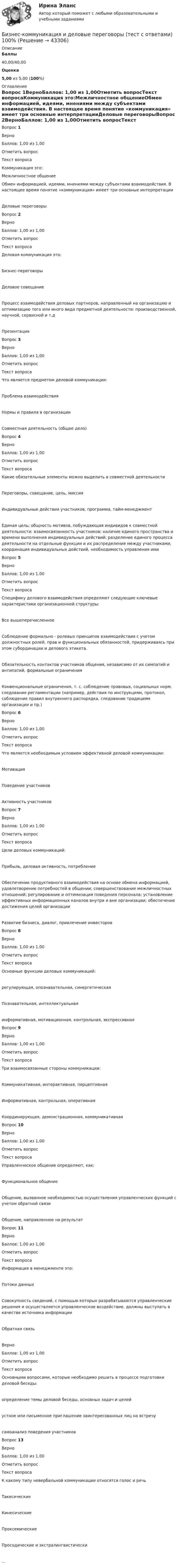      
            Описание
             Баллы 40,00/40,00 Оценка 5,00 из 5,00 (100%) 
            Оглавление
              Вопрос 1ВерноБаллов: 1,00 из 1,00Отметить вопросТекст вопросаКоммуникация это:Межличностное общениеОбмен информацией, идеями, мнениями между субъектами взаимодействия. В настоящее время понятие «коммуникация» имеет три основные интерпретацииДеловые переговорыВопрос 2ВерноБаллов: 1,00 из 1,00Отметить вопросТекст вопросаДеловая коммуникация это:Бизнес-переговорыДеловое совещаниеПроцесс взаимодействия деловых партнеров, направленный на организацию и оптимизацию того или иного вида предметной деятельности: производственной, научной, сервисной и т.дПрезентацияВопрос 3ВерноБаллов: 1,00 из 1,00Отметить вопросТекст вопросаЧто является предметом деловой коммуникации:Проблема взаимодействияНормы и правила в организацииСовместная деятельность (общее дело)Вопрос 4ВерноБаллов: 1,00 из 1,00Отметить вопросТекст вопросаКакие обязательные элементы можно выделить в совместной деятельностиПереговоры, совещание, цель, миссияИндивидуальные действия участников, программа, тайм-менеджментЕдиная цель; общность мотивов, побуждающая индивидов к совместной деятельности: взаимосвязанность участников; наличие единого пространства и времени выполнения индивидуальных действий; разделение единого процесса деятельности на отдельные функции и их распределение между участниками; координация индивидуальных действий, необходимость управления имиВопрос 5ВерноБаллов: 1,00 из 1,00Отметить вопросТекст вопросаСпецифику делового взаимодействия определяют следующие ключевые характеристики организационной структуры:Все вышеперечисленноеСоблюдение формально - ролевых принципов взаимодействия с учетом должностных ролей, прав и функциональных обязанностей, придерживаясь при этом субординации и делового этикета.Обязательность контактов участников общения, независимо от их симпатий и антипатий, формальные ограниченияКонвенциональные ограничения, т. с. соблюдение правовых, социальных норм, следование регламентации (например, действия по инструкциям, протокол, соблюдение правил внутреннего распорядка, следование традициям организации и пр.)Вопрос 6ВерноБаллов: 1,00 из 1,00Отметить вопросТекст вопросаЧто является необходимым условием эффективной деловой коммуникации:МотивацияПоведение участниковАктивность участниковВопрос 7ВерноБаллов: 1,00 из 1,00Отметить вопросТекст вопросаЦели деловых коммуникаций:Прибыль, деловая активность, потреблениеОбеспечение продуктивного взаимодействия на основе обмена информацией, удовлетворение потребностей в общении; совершенствование межличностных отношений; регулирование и оптимизация поведения персонала; установление эффективных информационных каналов внутри и вне организации; обеспечение достижения целей организацииРазвитие бизнеса, диалог, привлечение инвесторовВопрос 8ВерноБаллов: 1,00 из 1,00Отметить вопросТекст вопросаОсновные функции деловых коммуникаций:регулирующая, опознавательная, синергетическаяПознавательная, интеллектуальнаяинформативная, мотивационная, контрольная, экспрессивнаяВопрос 9ВерноБаллов: 1,00 из 1,00Отметить вопросТекст вопросаТри взаимосвязанные стороны коммуникации:Коммуникативная, интерактивная, перцептивнаяИнформативная, контрольная, оперативнаяКоординирующая, демонстрационная, коммуникативнаяВопрос 10ВерноБаллов: 1,00 из 1,00Отметить вопросТекст вопросаУправленческое общение определяют, как:Функциональное общениеОбщение, вызванное необходимостью осуществления управленческих функций с учетом обратной связиОбщение, направленное на результатВопрос 11ВерноБаллов: 1,00 из 1,00Отметить вопросТекст вопросаИнформация в менеджменте это:Потоки данныхСовокупность сведений, с помощью которых разрабатываются управленческие решения и осуществляется управленческое воздействие. должны выступать в качестве источника информацииОбратная связьВерноБаллов: 1,00 из 1,00Отметить вопросТекст вопросаОсновными вопросами, которые необходимо решить в процессе подготовки деловой беседы:определение темы деловой беседы, основных задач и целейустное или письменное приглашение заинтересованных лиц на встречусамоанализ поведения участниковВопрос 13ВерноБаллов: 1,00 из 1,00Отметить вопросТекст вопросаК какому типу невербальной коммуникации относятся голос и речьТакесическиеКинесическиеПроксемическиеПросодические и экстралингвистически... 
            
            
            бизнес-коммуникация в образовательной среде - Достаточно грубо сейчас ведут себя преподаватели в ВУЗах и достаточно агрессивно они себя позиционируют кидаются на всехБизнес-коммуникация и деловые переговоры (тест с ответами) 100%БИЗНЕС-КУРС ПО ПРИНЯТИЮ УПРАВЛЕНЧЕСКИХ РЕШЕНИЙ ТУСУР вариант 4БИЗНЕС-КУРС ПО ПРИНЯТИЮ УПРАВЛЕНЧЕСКИХ РЕШЕНИЙ ТУСУР вариант 6Бизнес-лидер держит в уме потенциальную инвестиционную стоимость своего бизнеса, следя за контекстом стоимости активов. Для этого можно использовать финансовый коэффициент ROE (Рентабельность собственного капитала). Чтобы понять своюБизнес-логистика / 49 вопросов / Тест на отлично / 90 балов / Синергия МОИБизнес-логистика Синергия Тест с ответами 2022Бизнес и политика (Темы 1-5) тест с ответами Магистратура СинергияБизнес и политика (тест с ответами Синергия\ МТИ\ МОИ)Бизнес-коммуникации вариант 2 Бизнес-коммуникации (ММУ)Бизнес-коммуникации (ММУ)Бизнес коммуникации ММУ 2023г.Бизнес-коммуникации (Практическая работа) ММУ