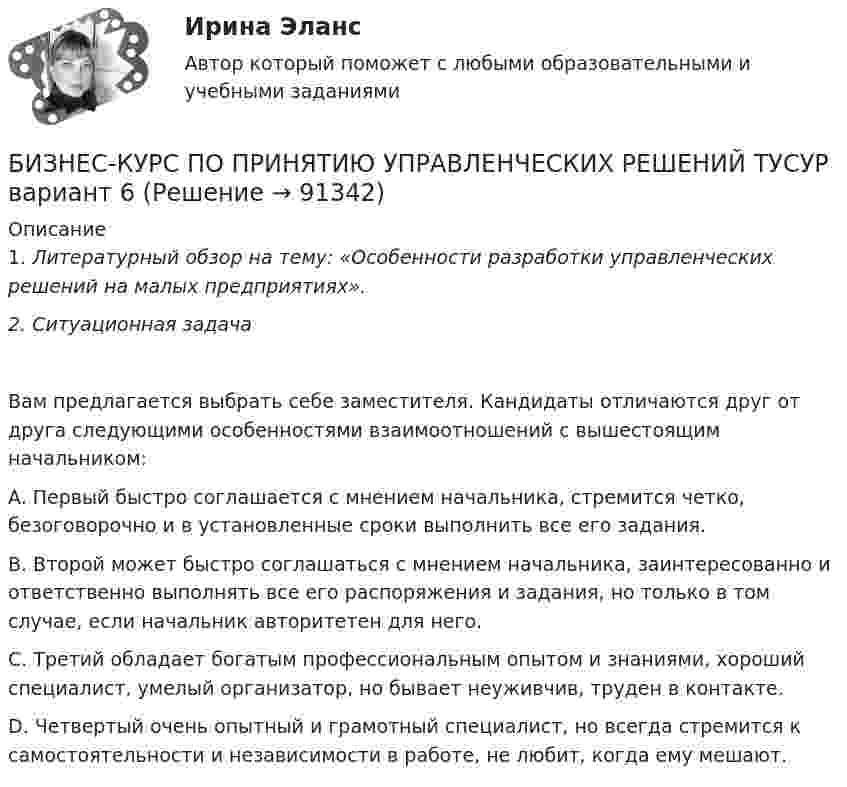     
            Описание
            1. Литературный обзор на тему: «Особенности разработки управленческих решений на малых предприятиях».2.     Ситуационная задача Вам предлагается выбрать себе заместителя. Кандидаты отличаются друг от друга следующими особенностями взаимоотношений с вышестоящим начальником:  A. Первый быстро соглашается с мнением начальника, стремится четко, безоговорочно и в установленные сроки выполнить все его задания.  B. Второй может быстро соглашаться с мнением начальника, заинтересованно и ответственно выполнять все его распоряжения и задания, но только в том случае, если начальник авторитетен для него.  C. Третий обладает богатым профессиональным опытом и знаниями, хороший специалист, умелый организатор, но бывает неуживчив, труден в контакте.  D. Четвертый очень опытный и грамотный специалист, но всегда стремится к самостоятельности и независимости в работе, не любит, когда ему мешают.   
            
            
            БИЗНЕС-КУРС ПО ПРИНЯТИЮ УПРАВЛЕНЧЕСКИХ РЕШЕНИЙ ТУСУР вариант 4БИЗНЕС-КУРС ПО ПРИНЯТИЮ УПРАВЛЕНЧЕСКИХ РЕШЕНИЙ ТУСУР вариант 6Бизнес-лидер держит в уме потенциальную инвестиционную стоимость своего бизнеса, следя за контекстом стоимости активов. Для этого можно использовать финансовый коэффициент ROE (Рентабельность собственного капитала). Чтобы понять своюБизнес-логистика / 49 вопросов / Тест на отлично / 90 балов / Синергия МОИБизнес-логистика Синергия Тест с ответами 2022Бизнес моделиБизнес-планБизнес-коммуникации вариант 2 Бизнес-коммуникации (ММУ)Бизнес-коммуникации (ММУ)Бизнес коммуникации ММУ 2023г.Бизнес-коммуникации (Практическая работа) ММУБизнес-коммуникации. Практическое задание. ММУ. 2023г.бизнес-коммуникация в образовательной среде - Достаточно грубо сейчас ведут себя преподаватели в ВУЗах и достаточно агрессивно они себя позиционируют кидаются на всех
