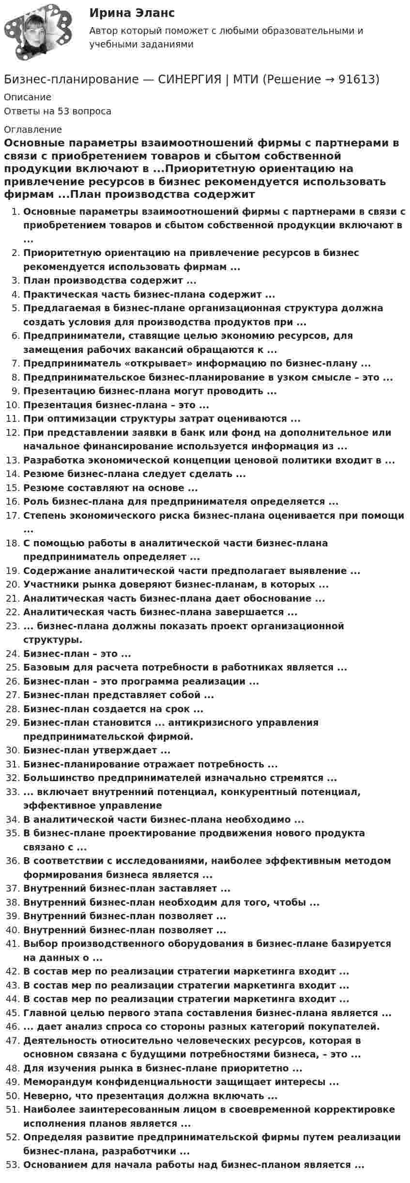      
            Описание
            Ответы на 53 вопроса 
            Оглавление
            Основные параметры взаимоотношений фирмы с партнерами в связи с приобретением товаров и сбытом собственной продукции включают в ...Приоритетную ориентацию на привлечение ресурсов в бизнес рекомендуется использовать фирмам ...План производства содержит ...Практическая часть бизнес-плана содержит ...Предлагаемая в бизнес-плане организационная структура должна создать условия для производства продуктов при ...Предприниматели, ставящие целью экономию ресурсов, для замещения рабочих вакансий обращаются к ...Предприниматель «открывает» информацию по бизнес-плану ...Предпринимательское бизнес-планирование в узком смысле – это ...Презентацию бизнес-плана могут проводить ...Презентация бизнес-плана – это ...При оптимизации структуры затрат оцениваются ...При представлении заявки в банк или фонд на дополнительное или начальное финансирование используется информация из ...Разработка экономической концепции ценовой политики входит в ...Резюме бизнес-плана следует сделать ...Резюме составляют на основе ...Роль бизнес-плана для предпринимателя определяется ...Степень экономического риска бизнес-плана оценивается при помощи ...С помощью работы в аналитической части бизнес-плана предприниматель определяет ...Содержание аналитической части предполагает выявление ...Участники рынка доверяют бизнес-планам, в которых ...Аналитическая часть бизнес-плана дает обоснование ...Аналитическая часть бизнес-плана завершается ...... бизнес-плана должны показать проект организационной структуры.Бизнес-план – это ...Базовым для расчета потребности в работниках является ...Бизнес-план – это программа реализации ...Бизнес-план представляет собой ...Бизнес-план создается на срок ...Бизнес-план становится ... антикризисного управления предпринимательской фирмой.Бизнес-план утверждает ...Бизнес-планирование отражает потребность ...Большинство предпринимателей изначально стремятся ...... включает внутренний потенциал, конкурентный потенциал, эффективное управлениеВ аналитической части бизнес-плана необходимо ...В бизнес-плане проектирование продвижения нового продукта связано с ...В соответствии с исследованиями, наиболее эффективным методом формирования бизнеса является ...Внутренний бизнес-план заставляет ...Внутренний бизнес-план необходим для того, чтобы ...Внутренний бизнес-план позволяет ...Внутренний бизнес-план позволяет ...Выбор производственного оборудования в бизнес-плане базируется на данных о ...В состав мер по реализации стратегии маркетинга входит ...В состав мер по реализации стратегии маркетинга входит ...В состав мер по реализации стратегии маркетинга входит ...Главной целью первого этапа составления бизнес-плана является ...... дает анализ спроса со стороны разных категорий покупателей.Деятельность относительно человеческих ресурсов, которая в основном связана с будущими потребностями бизнеса, – это ...Для изучения рынка в бизнес-плане приоритетно ...Меморандум конфиденциальности защищает интересы ...Неверно, что презентация должна включать ...Наиболее заинтересованным лицом в своевременной корректировке исполнения планов является ...Определяя развитие предпринимательской фирмы путем реализации бизнес-плана, разработчики ...Основанием для начала работы над бизнес-планом является ...  
            
            
            Бизнес-планирование СибУПК Тесты+ЗаданиеБизнес-планирование — СИНЕРГИЯ | МТИБизнес-планирование. Синергия. ✅ Ответы на ИТОГОВЫЙ ТЕСТ. На отлично!«Бизнес-планирование». Тест для сдачи в МФПУ «Синергия». Бизнес-планирование (тест с ответами ММА)Бизнес-планирование (тест с ответами «Синергия»).Бизнес-планирование (тест с ответами Синергия/МОИ/ МТИ /МОСАП)Бизнес-планирование на предприятии (3.6 - ЭП - Э.3.20) СИБУПК Бизнес-планирование на предприятиях туризма Ответы на тесты 1-3 и Итоговое тестирование Витте МУИВБизнес-планирование Ответы на тест Витте МУИВБизнес-планирование Ответы на тест Синергия МОИ МТИ💯 Бизнес-планирование (ответы на тест Синергия / МТИ / МосАП, январь 2023)Бизнес-планирование Практическая работа ММУБизнес-планирование. Практическое задание. ММУ.