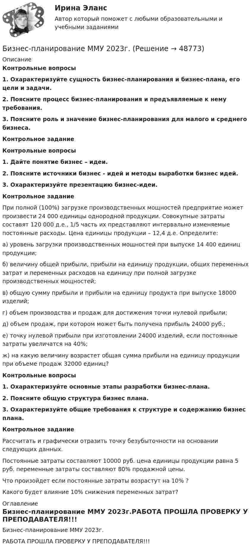     
            Описание
            Контрольные вопросы1. Охарактеризуйте сущность бизнес-планирования и бизнес-плана, его цели и задачи.2. Поясните процесс бизнес-планирования и предъявляемые к нему требования.3. Поясните роль и значение бизнес-планирования для малого и среднего бизнеса.Контрольное заданиеКонтрольные вопросы1. Дайте понятие бизнес – идеи.2. Поясните источники бизнес - идей и методы выработки бизнес идей.3. Охарактеризуйте презентацию бизнес-идеи.Контрольное заданиеПри полной (100%) загрузке производственных мощностей предприятие может произвести 24 000 единицы однородной продукции. Совокупные затраты составят 120 000 д.е., 1/5 часть их представляют интервально изменяемые постоянные расходы. Цена единицы продукции – 12,4 д.е. Определите: а) уровень загрузки производственных мощностей при выпуске 14 400 единиц продукции;б) величину общей прибыли, прибыли на единицу продукции, общих переменных затрат и переменных расходов на единицу при полной загрузке производственных мощностей;в) общую сумму прибыли и прибыли на единицу продукта при выпуске 18000 изделий;г) объем производства и продаж для достижения точки нулевой прибыли;д) объем продаж, при котором может быть получена прибыль 24000 руб.;е) точку нулевой прибыли при изготовлении 24000 изделий, если постоянные затраты увеличатся на 40%;ж) на какую величину возрастет общая сумма прибыли на единицу продукции при объеме продаж 32000 единиц?Контрольные вопросы1. Охарактеризуйте основные этапы разработки бизнес-плана.2. Поясните общую структура бизнес плана.3. Охарактеризуйте общие требования к структуре и содержанию бизнес плана.Контрольное заданиеРассчитать и графически отразить точку безубыточности на основании следующих данных. Постоянные затраты составляют 10000 руб. цена единицы продукции равна 5 руб. переменные затраты составляют 80% продажной цены. Что произойдет если постоянные затраты возрастут на 10% ?Какого будет влияние 10% снижения переменных затрат? 
            Оглавление
            Бизнес-планирование ММУ 2023г.РАБОТА ПРОШЛА ПРОВЕРКУ У ПРЕПОДАВАТЕЛЯ!!! 
            
            
            Бизнес планирование задачиБизнес-планирование ММУ 2023г.Бизнес-планирование на автомобильном транспорте Бизнес-планирование на предприятииБизнес-планирование на предприятии (3.6 - ЭП - Э.3.20) СИБУПК Бизнес-планирование на предприятиях туризма Ответы на тесты 1-3 и Итоговое тестирование Витте МУИВБизнес-планирование Ответы на тест Витте МУИВБизнес моделиБизнес-планБизнес-план и его составляющиеБИЗНЕС-ПЛАНИРОВАНИЕ✅ Бизнес-планирование 248 вопросов 2022Бизнес-планирование 7 семестр (тест с ответами) 70%Бизнес планирование в организации 