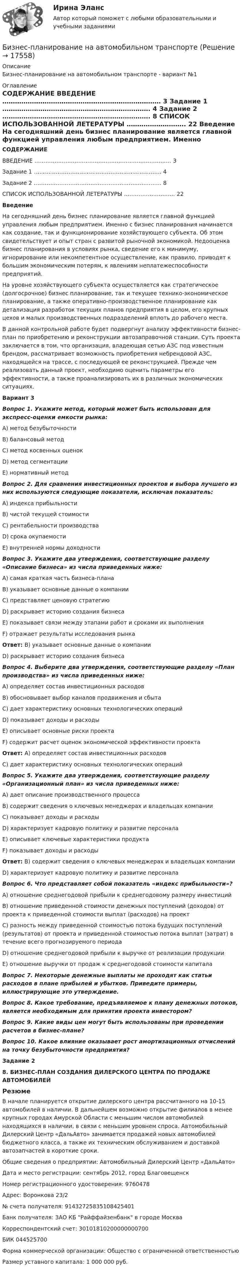     
          Описание
          Бизнес-планирование на автомобильном транспорте  - вариант №1 
          Оглавление
          СОДЕРЖАНИЕ    ВВЕДЕНИЕ ………………………………………………………………… 3   Задание 1 ……………………………………………………………. 4   Задание 2 ……………………………………………………………. 8   СПИСОК ИСПОЛЬЗОВАННОЙ ЛЕТЕРАТУРЫ ………………………. 22  Введение  	На сегодняшний день бизнес планирование является главной функцией управления любым предприятием. Именно с бизнес планирования начинается как создание, так и функционирование хозяйствующего субъекта. Об этом свидетельствует и опыт стран с развитой рыночной экономикой. Недооценка бизнес планирования в условиях рынка, сведение его к минимуму, игнорирование или некомпетентное осуществление, как правило, приводят к большим экономическим потерям, к явлениям неплатежеспособности предприятий.	На уровне хозяйствующего субъекта осуществляется как стратегическое (долгосрочное) бизнес планирование, так и текущее технико-экономическое планирование, а также оперативно-производственное планирование как детализация разработок текущих планов предприятия в целом, его крупных цехов и малых производственных подразделений вплоть до рабочего места.	В данной контрольной работе будет подвергнут анализу эффективности бизнес-план по приобретению и реконструкции автозаправочной станции. Суть проекта заключается в том, что организация, владеющая сетью АЗС под известным брендом, рассматривает возможность приобретения небрендовой АЗС, находящейся на трассе, с последующей ее реконструкцией. Прежде чем реализовать данный проект, необходимо оценить параметры его эффективности, а также проанализировать их в различных экономических ситуациях. Вариант 3 Вопрос 1. Укажите метод, который может быть использован для экспресс-оценки емкости рынка: 	A) метод безубыточности 	B) балансовый метод 	C) метод косвенных оценок 	D) метод сегментации 	Е) нормативный метод  Вопрос 2. Для сравнения инвестиционных проектов и выбора лучшего из них используются следующие показатели, исключая показатель: 	A) индекса прибыльности 	B) чистой текущей стоимости 	C) рентабельности производства 	D) срока окупаемости 	Е) внутренней нормы доходности  Вопрос 3. Укажите два утверждения, соответствующие разделу «Описание бизнеса» из числа приведенных ниже: 	А) самая краткая часть бизнеса-плана 	В) указывает основные данные о компании 	С) представляет ценовую стратегию 	D) раскрывает историю создания бизнеса 	E) показывает связи между этапами работ и сроками их выполнения 	F) отражает результаты исследования рынка    Ответ: В) указывает основные данные о компании 	             D) раскрывает историю создания бизнеса   Вопрос 4. Выберите два утверждения, соответствующие разделу «План производства» из числа приведенных ниже: 	А) определяет состав инвестиционных расходов 	В) обосновывает выбор каналов продвижения и сбыта 	С) дает характеристику основных технологических операций 	D) показывает доходы и расходы 	E) описывает основные риски проекта 	F) содержит расчет оценок экономической эффективности проекта   Ответ: А) определяет состав инвестиционных расходов 	          С) дает характеристику основных технологических операций    Вопрос 5. Укажите два утверждения, соответствующие разделу «Организационный план» из числа приведенных ниже: 	А) дает описание производственного процесса 	В) содержит сведения о ключевых менеджерах и владельцах компании 	С) показывает доходы и расходы 	D) характеризует кадровую политику и развитие персонала 	E) описывает ключевые характеристики продукта 	F) показывает доходы и расходы   Ответ: В) содержит сведения о ключевых менеджерах и владельцах компании  D) характеризует кадровую политику и развитие персонала   Вопрос 6. Что представляет собой показатель «индекс прибыльности»? 	А) отношение среднегодовой прибыли к среднегодовому размеру инвестиций 	В) отношение приведенной стоимости денежных поступлений (доходов) от проекта к приведенной стоимости выплат (расходов) на проект 	С) разность между приведенной стоимостью потока будущих поступлений (результатов) от проекта и приведенной стоимостью потока выплат (затрат) в течение всего прогнозируемого периода 	D) отношение среднегодовой прибыли к выручке от реализации продукции 	E) отношение выручки от продаж к среднегодовой стоимости капитала  Вопрос 7. Некоторые денежные выплаты не проходят как статьи расходов в плане прибылей и убытков. Приведите примеры, иллюстрирующие это утверждение.  Вопрос 8. Какое требование, предъявляемое к плану денежных потоков, является необходимым для принятия проекта инвестором?    Вопрос 9. Какие виды цен могут быть использованы при проведении расчетов в бизнес-плане?  Вопрос 10. Какое влияние оказывает рост амортизационных отчислений на точку безубыточности предприятия?  Задание 2 8. БИЗНЕС-ПЛАН СОЗДАНИЯ ДИЛЕРСКОГО ЦЕНТРА ПО ПРОДАЖЕ АВТОМОБИЛЕЙ  Резюме	 	В начале планируется открытие дилерского центра рассчитанного на 10-15 автомобилей в наличии. В дальнейшем возможно открытие филиалов в менее крупных городах Амурской Области с меньшим числом автомобилей находящихся в наличии, в связи с меньшим уровнем спроса. Автомобильный Дилерский Центр «ДальАвто» занимается продажей новых автомобилей бюджетного класса, а также их техническим обслуживанием и доставкой автозапчастей в короткие сроки. 	Общие сведения о предприятии: Автомобильный Дилерский Центр «ДальАвто»	Дата и место регистрации: сентябрь 2012, город Благовещенск	Номер регистрационного удостоверения: 9760478	Адрес: Воронкова 23/2	№ счета получателя: 91432725835108425401	Банк получателя: ЗАО КБ Райффайзенбанк в городе Москва	Корреспондентский счет: 30101810200000000700 	БИК 044525700	Форма коммерческой организации: Общество с ограниченной ответственностью	Размер уставного капитала: 1 000 000 руб. 
            
            
            Бизнес-планирование ММУ 2023г.Бизнес-планирование на автомобильном транспорте Бизнес-планирование на предприятииБизнес-планирование на предприятии (3.6 - ЭП - Э.3.20) СИБУПК Бизнес-планирование на предприятиях туризма Ответы на тесты 1-3 и Итоговое тестирование Витте МУИВБизнес-планирование Ответы на тест Витте МУИВБизнес-планирование Ответы на тест Синергия МОИ МТИБизнес-планБизнес-план и его составляющиеБИЗНЕС-ПЛАНИРОВАНИЕ✅ Бизнес-планирование 248 вопросов 2022Бизнес-планирование 7 семестр (тест с ответами) 70%Бизнес планирование в организации Бизнес-планирование - задание 10