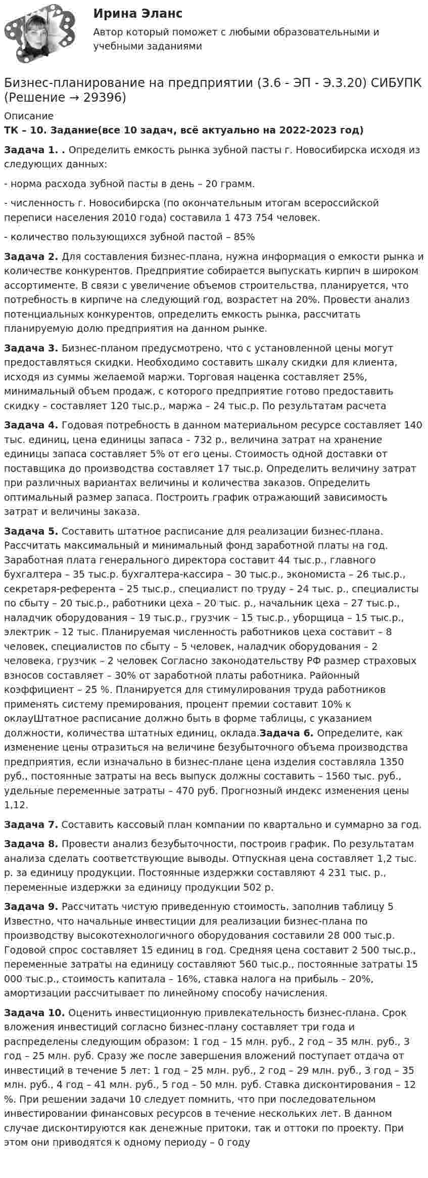      
          Описание
          ТК – 10. Задание(все 10 задач, всё актуально на 2022-2023 год)Задача 1. . Определить емкость рынка зубной пасты г. Новосибирска исходя из следующих данных: - норма расхода зубной пасты в день – 20 грамм. - численность г. Новосибирска (по окончательным итогам всероссийской переписи населения 2010 года) составила 1 473 754 человек. - количество пользующихся зубной пастой – 85%Задача 2.  Для составления бизнес-плана, нужна информация о емкости рынка и количестве конкурентов. Предприятие собирается выпускать кирпич в широком ассортименте. В связи с увеличение объемов строительства, планируется, что потребность в кирпиче на следующий год, возрастет на 20%. Провести анализ потенциальных конкурентов, определить емкость рынка, рассчитать планируемую долю предприятия на данном рынке.Задача 3. Бизнес-планом предусмотрено, что с установленной цены могут предоставляться скидки. Необходимо составить шкалу скидки для клиента, исходя из суммы желаемой маржи. Торговая наценка составляет 25%, минимальный объем продаж, с которого предприятие готово предоставить скидку – составляет 120 тыс.р., маржа – 24 тыс.р. По результатам расчета Задача 4. 	Годовая потребность в данном материальном ресурсе составляет 140 тыс. единиц, цена единицы запаса – 732 р., величина затрат на хранение единицы запаса составляет 5% от его цены. Стоимость одной доставки от поставщика до производства составляет 17 тыс.р. Определить величину затрат при различных вариантах величины и количества заказов. Определить оптимальный размер запаса. Построить график отражающий зависимость затрат и величины заказа.  Задача 5. Составить штатное расписание для реализации бизнес-плана. Рассчитать максимальный и минимальный фонд заработной платы на год. Заработная плата генерального директора составит 44 тыс.р., главного бухгалтера – 35 тыс.р. бухгалтера-кассира – 30 тыс.р., экономиста – 26 тыс.р., секретаря-референта – 25 тыс.р., специалист по труду – 24 тыс. р., специалисты по сбыту – 20 тыс.р., работники цеха – 20 тыс. р., начальник цеха – 27 тыс.р., наладчик оборудования – 19 тыс.р., грузчик – 15 тыс.р., уборщица – 15 тыс.р., электрик – 12 тыс.  Планируемая численность работников цеха составит – 8 человек, специалистов по сбыту – 5 человек, наладчик оборудования – 2 человека, грузчик – 2 человек  Согласно законодательству РФ размер страховых взносов составляет – 30% от заработной платы работника. Районный коэффициент – 25 %. Планируется для стимулирования труда работников применять систему премирования, процент премии составит 10% к оклауШтатное расписание должно быть в форме таблицы, с указанием должности, количества штатных единиц, оклада.Задача 6. Определите, как изменение цены отразиться на величине безубыточного объема производства предприятия, если изначально в бизнес-плане цена изделия составляла 1350 руб., постоянные затраты на весь выпуск должны составить – 1560 тыс. руб., удельные переменные затраты – 470 руб. Прогнозный индекс изменения цены 1,12. Задача 7. Составить кассовый план компании по квартально и суммарно за год. Задача 8. Провести анализ безубыточности, построив график. По результатам анализа сделать соответствующие выводы. Отпускная цена составляет 1,2 тыс. р. за единицу продукции. Постоянные издержки составляют 4 231 тыс. р., переменные издержки за единицу продукции 502 р.  Задача 9. Рассчитать чистую приведенную стоимость, заполнив таблицу 5 Известно, что начальные инвестиции для реализации бизнес-плана по производству высокотехнологичного оборудования составили 28 000 тыс.р. Годовой спрос составляет 15 единиц в год. Средняя цена составит 2 500 тыс.р., переменные затраты на единицу составляют 560 тыс.р., постоянные затраты 15 000 тыс.р., стоимость капитала – 16%, ставка налога на прибыль – 20%, амортизации рассчитывает по линейному способу начисления.Задача 10. Оценить инвестиционную привлекательность бизнес-плана. Срок вложения инвестиций согласно бизнес-плану составляет три года и распределены следующим образом: 1 год – 15 млн. руб., 2 год – 35 млн. руб., 3 год – 25 млн. руб. Сразу же после завершения вложений поступает отдача от инвестиций в течение 5 лет: 1 год – 25 млн. руб., 2 год – 29 млн. руб., 3 год – 35 млн. руб., 4 год – 41 млн. руб., 5 год – 50 млн. руб. Ставка дисконтирования – 12 %.   При решении задачи 10 следует помнить, что при последовательном инвестировании финансовых ресурсов в течение нескольких лет. В данном случае дисконтируются как денежные притоки, так и оттоки по проекту. При этом они приводятся к одному периоду – 0 году    
            
            
            Бизнес-планирование на предприятииБизнес-планирование на предприятии (3.6 - ЭП - Э.3.20) СИБУПК Бизнес-планирование на предприятиях туризма Ответы на тесты 1-3 и Итоговое тестирование Витте МУИВБизнес-планирование Ответы на тест Витте МУИВБизнес-планирование Ответы на тест Синергия МОИ МТИ💯 Бизнес-планирование (ответы на тест Синергия / МТИ / МосАП, январь 2023)Бизнес-планирование Практическая работа ММУБИЗНЕС-ПЛАНИРОВАНИЕ✅ Бизнес-планирование 248 вопросов 2022Бизнес-планирование 7 семестр (тест с ответами) 70%Бизнес планирование в организации Бизнес-планирование - задание 10Бизнес планирование задачиБизнес-планирование ММУ 2023г.