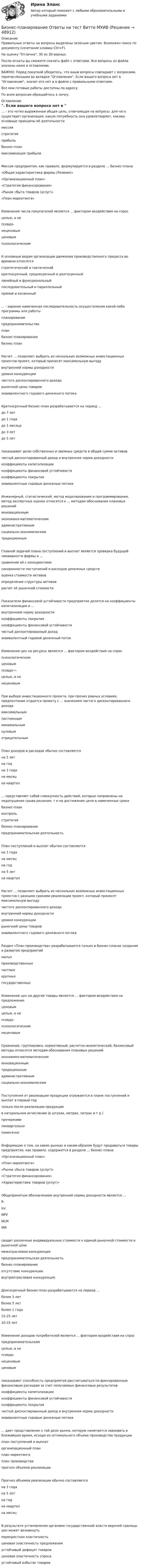     
            Описание
            Правильные ответы на вопросы выделены зеленым цветом. Возможен поиск по документу (сочетание клавиш Ctrl+F).На оценку Отлично. 30 из 30 верных.После оплаты вы сможете скачать файл с ответами. Все вопросы из файла указаны ниже в оглавлении.ВАЖНО: Перед покупкой убедитесь, что ваши вопросы совпадают с вопросами, перечисленными во вкладке Оглавление. Если вашего вопроса нет в Оглавление, значит его нет и в файле с правильными ответами.Все мои готовые работы доступны по адресу: По всем вопросам обращайтесь в личку. 
            Оглавление
            … - это четко выраженная общая цель, отвечающая на вопросы: для чего существует организация, какую потребность она удовлетворяет, каковы основные принципы её деятельностимиссия стратегия прибыль бизнес-план максимизация прибылиМиссия предприятия, как правило, формулируется в разделе ... бизнес-плана«Общая характеристика фирмы (Резюме)» «Организационный план»«Стратегия финансирования»«Рынок сбыта товаров (услуг)»«План маркетинга»Изменение числа покупателей является ... фактором воздействия на спросцелью, а не псевдо- неценовым ценовым психологическимК основным видам организации движения производственного процесса во времени относятсястратегический и тактический краткосрочный, среднесрочный и долгосрочный линейный и функциональный последовательный и параллельный прямой и косвенный... - заранее намеченная последовательность осуществления какой-либо программы или работыпланирование предпринимательство планбизнес-планированиебизнес-планРасчет ... позволяет выбрать из нескольких возможных инвестиционных проектов проект, который принесет максимальную выгодувнутренней нормы доходности уровня конкуренциичистого дисконтированного доходарыночной цены товаров эквивалентного годового денежного потокаКраткосрочный бизнес-план разрабатывается на период ...до 7 лет до 1 годадо 1 месяцадо 3 летдо 5 лет показывают долю собственных и заемных средств в общей сумме активов чистый дисконтированный доход и внутренняя норма доходности коэффициенты капитализациикоэффициенты финансовой устойчивости коэффициенты покрытия эквивалентные годовые денежные потокиИнженерный, статистический, метод моделирования и программирования, метод экспертных оценок относятся к ... методам обоснования плановых решенийинновационным экономико-математическим административнымсоциально-экономическимтрадиционнымГлавной задачей плана поступлений и выплат является проверка будущей ликвидности фирмы и ...сравнение её с конкурентами синхронности поступлений и расходов денежных средств оценка стоимости активов определение структуры активов расчет её рыночной стоимостиПоказатели финансовой устойчивости предприятия делятся на коэффициенты капитализации и ...внутреннюю норму доходности коэффициенты покрытиякоэффициенты финансовой устойчивости чистый дисконтированный доход эквивалентный годовой денежный потокИзменение цен на ресурсы является ... фактором воздействия на спроспсихологическим ценовым псевдо¬-целью, а ненеценовымПри выборе инвестиционного проекта, при прочих равных условиях, предпочтение отдается проекту с ... значением чистого дисконтированного доходамаксимальным постоянным минимальным нулевым отрицательнымПлан доходов и расходов обычно составляетсяна 5 лет на год на 3 года на месяц на квартал… представляет собой совокупность действий, которые направлены на недопущение срыва решения, т е на достижение цели в намеченные срокибизнес-план контроль стратегиябизнес-планирование предпринимательская деятельностьПлан поступлений и выплат обычно составляетсяна 3 года на месяц на год на 5 лет на кварталРасчет ... позволяет выбрать из нескольких возможных инвестиционных проектов с разными сроками реализации проект, который принесет максимальную выгодучистого дисконтированного дохода внутренней нормы доходности уровня конкуренциирыночной цены товаров эквивалентного годового денежного потокаРаздел «План производства» разрабатывается только в бизнес-планах создания и развития предприятиймалых производственных частных крупныхгосударственныхИзменение цен на другие товары является … фактором воздействия на предложениеценовым целью, а не псевдо-психологическимнеценовымСравнение, группировка, нормативный, расчетно-аналитический, балансовый методы относятся методам обоснования плановых решенийэкономико-математическим инновационным традиционнымадминистративным социально-экономическимПоступления от реализации продукции отражаются в плане поступлений и выплат в первый годтолько после реализации продукциив натуральном исчислении (в штуках, метрах, литрах и т д ) прочерками поквартальнопомесячноИнформация о том, на каких рынках и каким образом будут продаваться товары предприятия, как правило, содержится в разделе ... бизнес-плана«Организационный план»«План маркетинга»«Рынок сбыта товаров (услуг)»«Стратегия финансирования»«Характеристика товаров (услуг)»Общепринятым обозначением внутренней нормы доходности является ... RIncNPV MLM IRRсводит различные индивидуальные стоимости к единой рыночной стоимости и рыночной ценемежотраслевая конкуренция предпринимательская деятельность бизнес-планирование отсутствие конкуренциивнутриотраслевая конкуренцияДолгосрочный бизнес-план разрабатывается на период ...более 3 лет более 5 летболее 1 года15-25 лет10-15 летИзменение доходов потребителей является ... фактором воздействия на спроспредпринимательским целью, а не псевдо- неценовым ценовым показывают способность предприятия рассчитываться по фиксированным финансовым расходам за счет получаемых финансовых результатовкоэффициенты капитализации коэффициенты финансовой устойчивости коэффициенты покрытиячистый дисконтированный доход и внутренняя норма доходности эквивалентные годовые денежные потоки... дает представление о той доле рынка, которую намечается завоевать в ближайшее время, исходя из оптимального объема производства продукцииплан поступлений и выплаторганизационный план план маркетинга план производства прогноз объемов реализацииПрогноз объемов реализации обычно составляетсяна 3 года на 5 лет на год на квартал на месяцВ результате установления органами государственной власти верхней границы цен может возникнутьперекрестная эластичность ценовая эластичность предложенияустойчивый дефицит товаров ценовая эластичность спросаустойчивый избыток товаров 
            
            
            Бизнес-планирование на предприятиях туризма Ответы на тесты 1-3 и Итоговое тестирование Витте МУИВБизнес-планирование Ответы на тест Витте МУИВБизнес-планирование Ответы на тест Синергия МОИ МТИ💯 Бизнес-планирование (ответы на тест Синергия / МТИ / МосАП, январь 2023)Бизнес-планирование Практическая работа ММУБизнес-планирование. Практическое задание. ММУ.Бизнес-планирование. Практическое задание. МУМ.Бизнес-планирование 7 семестр (тест с ответами) 70%Бизнес планирование в организации Бизнес-планирование - задание 10Бизнес планирование задачиБизнес-планирование ММУ 2023г.Бизнес-планирование на автомобильном транспорте Бизнес-планирование на предприятии