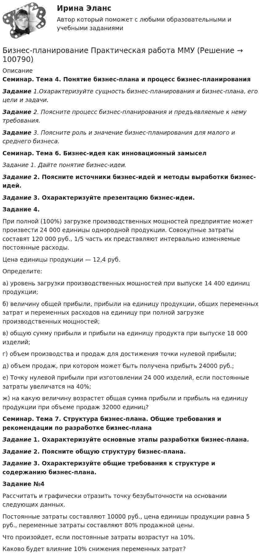     
            Описание
            Семинар. Тема 4. Понятие бизнес-плана и процесс бизнес-планирования  Задание 1.Охарактеризуйте сущность бизнес-планирования и бизнес-плана, его цели и задачи.  Задание 2. Поясните процесс бизнес-планирования и предъявляемые к нему требования. Задание 3. Поясните роль и значение бизнес-планирования для малого и среднего бизнеса. Семинар. Тема 6. Бизнес-идея как инновационный замыселЗадание 1. Дайте понятие бизнес-идеи. Задание 2. Поясните источники бизнес-идей и методы выработки бизнес-идей. Задание 3. Охарактеризуйте презентацию бизнес-идеи. Задание 4.	При полной (100%) загрузке производственных мощностей предприятие может произвести 24 000 единицы однородной продукции. Совокупные затраты составят 120 000 руб., 1/5 часть их представляют интервально изменяемые постоянные расходы. 	Цена единицы продукции — 12,4 руб. 	Определите:	а)      уровень загрузки производственных мощностей при выпуске 14 400 единиц продукции;	б)      величину общей прибыли, прибыли на единицу продукции, общих переменных затрат и переменных расходов на единицу при полной загрузке производственных мощностей;	в)      общую сумму прибыли и прибыли на единицу продукта при выпуске 18 000 изделий;	г)      объем производства и продаж для достижения точки нулевой прибыли;	д)      объем продаж, при котором может быть получена прибыть 24000 руб.;	е)      Точку нулевой прибыли при изготовлении 24 000 изделий, если постоянные затраты увеличатся на 40%;	ж)     на какую величину возрастет общая сумма прибыли и прибыль на единицу продукции при объеме продаж 32000 единиц?Семинар. Тема 7. Структура бизнес-плана. Общие требования и рекомендации по разработке бизнес-плана Задание 1. Охарактеризуйте основные этапы разработки бизнес-плана. Задание 2. Поясните общую структуру бизнес-плана.Задание 3. Охарактеризуйте общие требования к структуре и содержанию бизнес-плана.Задание №4Рассчитать и графически отразить точку безубыточности на основании следующих данных. Постоянные затраты составляют 10000 руб., цена единицы продукции равна 5 руб., переменные затраты составляют 80% продажной цены. Что произойдет, если постоянные затраты возрастут на 10%. Каково будет влияние 10% снижения переменных затрат?   
            
            
            💯 Бизнес-планирование (ответы на тест Синергия / МТИ / МосАП, январь 2023)Бизнес-планирование Практическая работа ММУБизнес-планирование. Практическое задание. ММУ.Бизнес-планирование. Практическое задание. МУМ.Бизнес-планирование СибУПК Тесты+ЗаданиеБизнес-планирование — СИНЕРГИЯ | МТИБизнес-планирование. Синергия. ✅ Ответы на ИТОГОВЫЙ ТЕСТ. На отлично!Бизнес планирование задачиБизнес-планирование ММУ 2023г.Бизнес-планирование на автомобильном транспорте Бизнес-планирование на предприятииБизнес-планирование на предприятии (3.6 - ЭП - Э.3.20) СИБУПК Бизнес-планирование на предприятиях туризма Ответы на тесты 1-3 и Итоговое тестирование Витте МУИВБизнес-планирование Ответы на тест Витте МУИВ